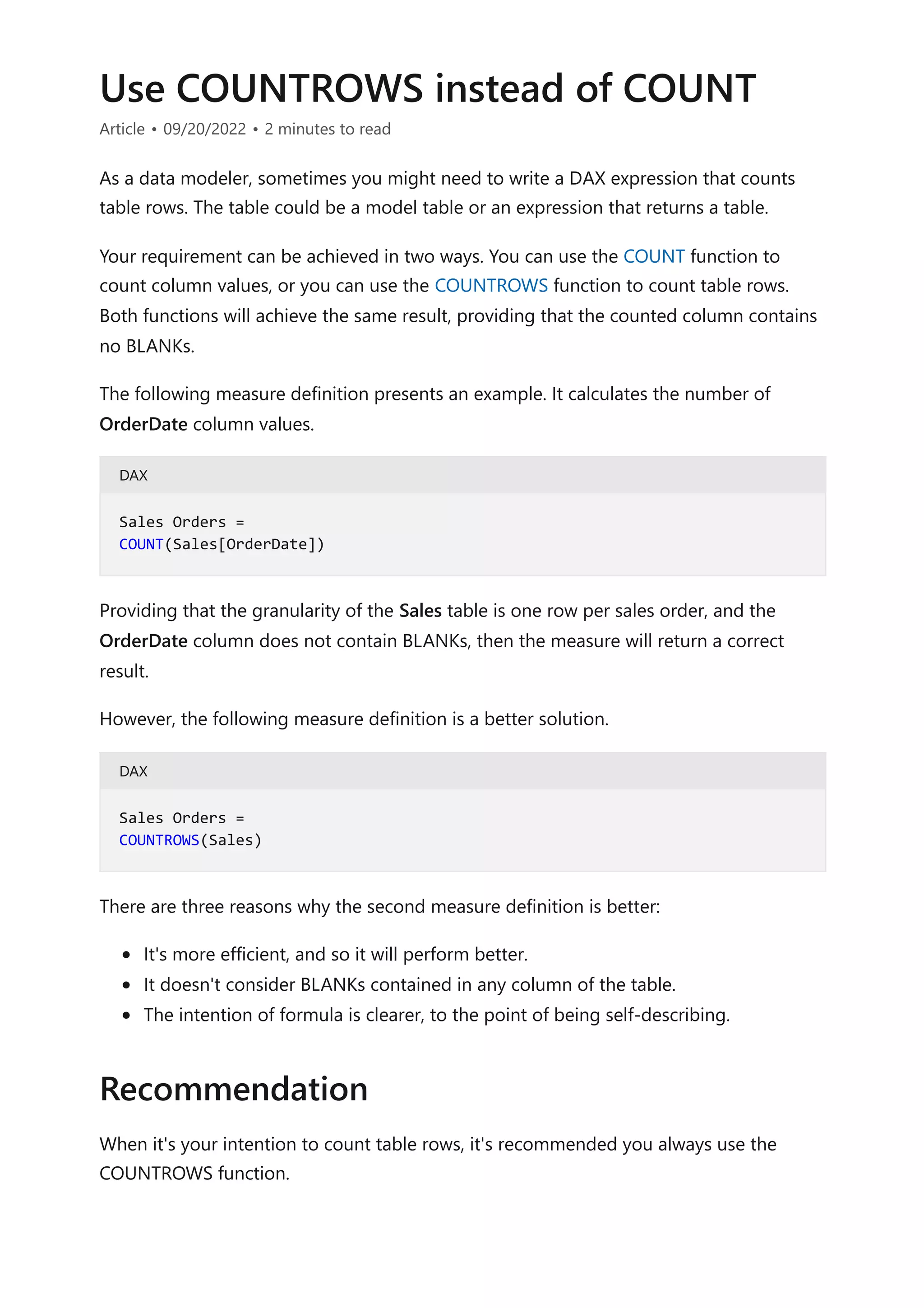Use COUNTROWS instead of COUNT
Article • 09/20/2022 • 2 minutes to read
As a data modeler, sometimes you might need to write a DAX expression that counts
table rows. The table could be a model table or an expression that returns a table.
Your requirement can be achieved in two ways. You can use the COUNT function to
count column values, or you can use the COUNTROWS function to count table rows.
Both functions will achieve the same result, providing that the counted column contains
no BLANKs.
The following measure definition presents an example. It calculates the number of
OrderDate column values.
DAX
Providing that the granularity of the Sales table is one row per sales order, and the
OrderDate column does not contain BLANKs, then the measure will return a correct
result.
However, the following measure definition is a better solution.
DAX
There are three reasons why the second measure definition is better:
It's more efficient, and so it will perform better.
It doesn't consider BLANKs contained in any column of the table.
The intention of formula is clearer, to the point of being self-describing.
When it's your intention to count table rows, it's recommended you always use the
COUNTROWS function.
Sales Orders =
COUNT(Sales[OrderDate])
Sales Orders =
COUNTROWS(Sales)
Recommendation
 
