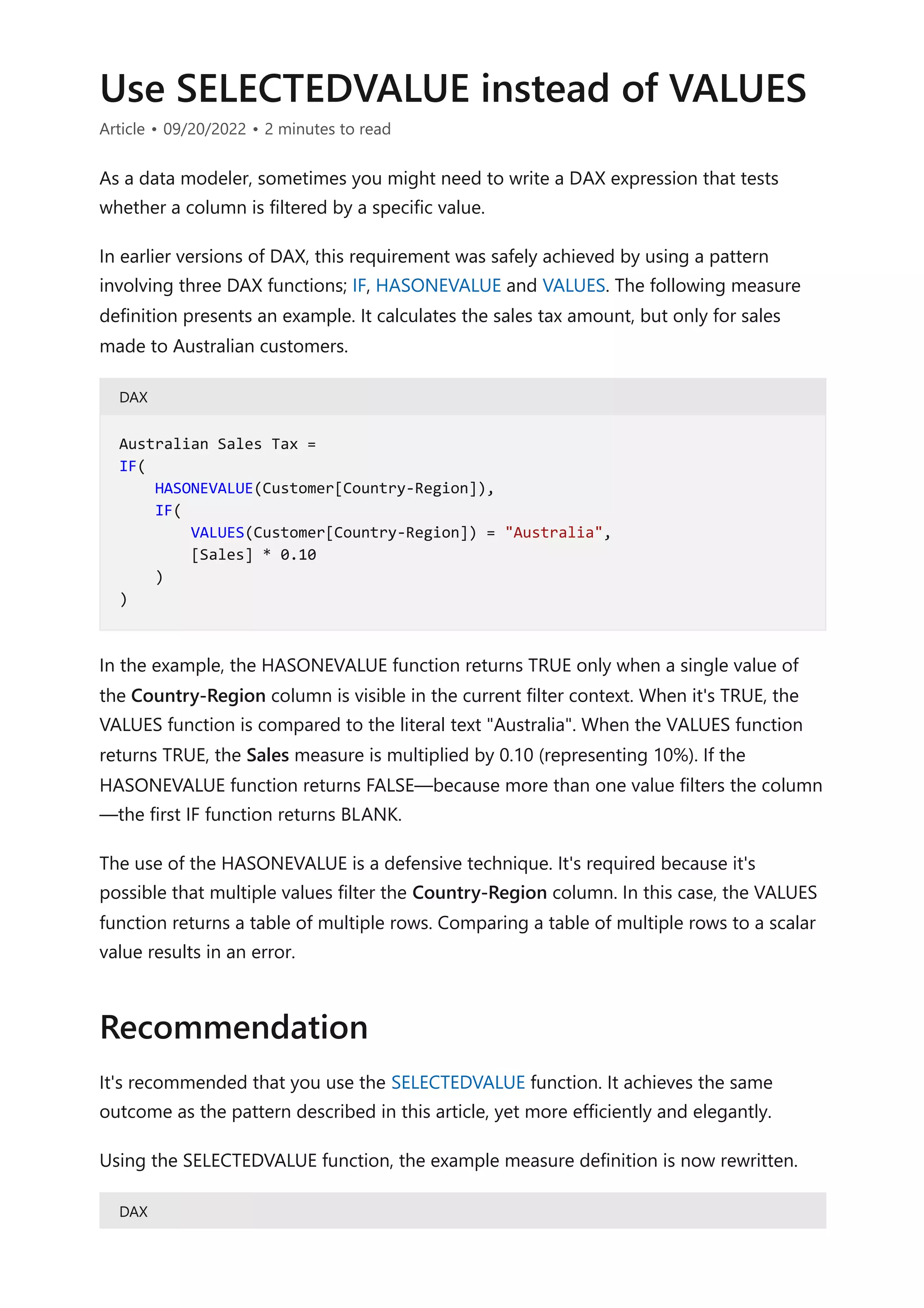 Use SELECTEDVALUE instead of VALUES
Article • 09/20/2022 • 2 minutes to read
As a data modeler, sometimes you might need to write a DAX expression that tests
whether a column is filtered by a specific value.
In earlier versions of DAX, this requirement was safely achieved by using a pattern
involving three DAX functions; IF, HASONEVALUE and VALUES. The following measure
definition presents an example. It calculates the sales tax amount, but only for sales
made to Australian customers.
DAX
In the example, the HASONEVALUE function returns TRUE only when a single value of
the Country-Region column is visible in the current filter context. When it's TRUE, the
VALUES function is compared to the literal text "Australia". When the VALUES function
returns TRUE, the Sales measure is multiplied by 0.10 (representing 10%). If the
HASONEVALUE function returns FALSE—because more than one value filters the column
—the first IF function returns BLANK.
The use of the HASONEVALUE is a defensive technique. It's required because it's
possible that multiple values filter the Country-Region column. In this case, the VALUES
function returns a table of multiple rows. Comparing a table of multiple rows to a scalar
value results in an error.
It's recommended that you use the SELECTEDVALUE function. It achieves the same
outcome as the pattern described in this article, yet more efficiently and elegantly.
Using the SELECTEDVALUE function, the example measure definition is now rewritten.
DAX
Australian Sales Tax =
IF(
HASONEVALUE(Customer[Country-Region]),
IF(
VALUES(Customer[Country-Region]) = "Australia",
[Sales] * 0.10
)
)
Recommendation
 