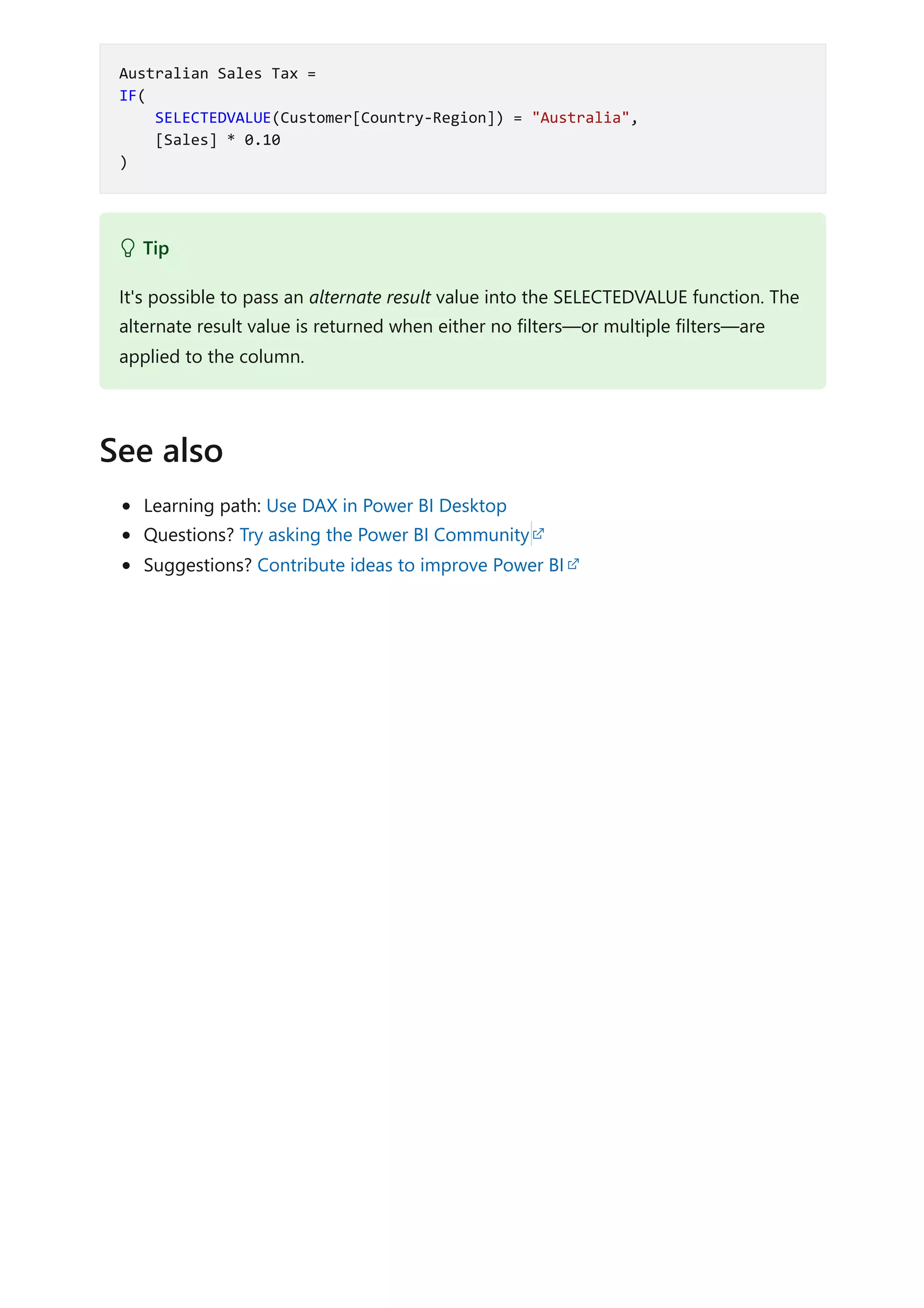 Learning path: Use DAX in Power BI Desktop
Questions? Try asking the Power BI Community
Suggestions? Contribute ideas to improve Power BI
Australian Sales Tax =
IF(
SELECTEDVALUE(Customer[Country-Region]) = "Australia",
[Sales] * 0.10
)
 Tip
It's possible to pass an alternate result value into the SELECTEDVALUE function. The
alternate result value is returned when either no filters—or multiple filters—are
applied to the column.
See also
 