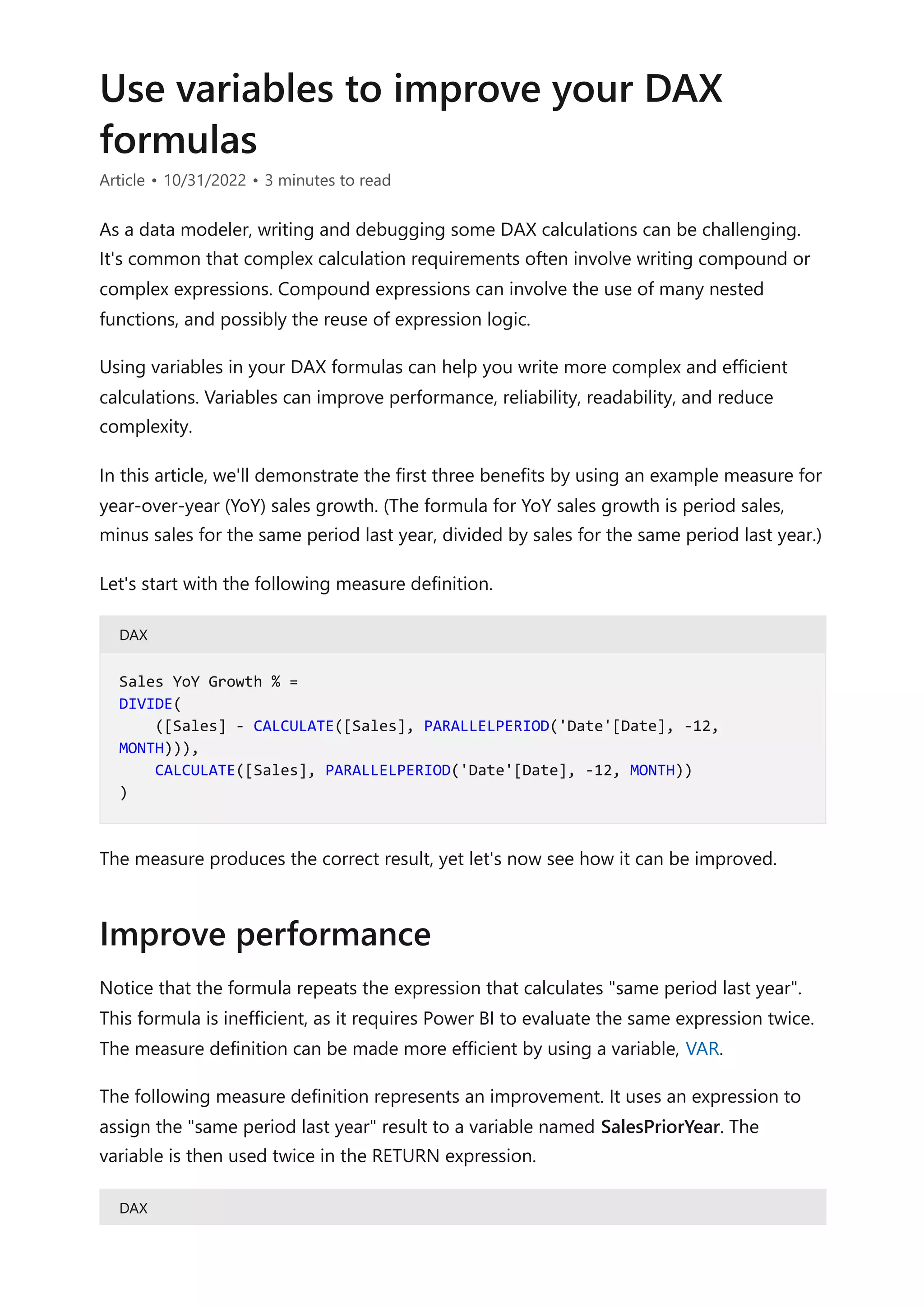 Use variables to improve your DAX
formulas
Article • 10/31/2022 • 3 minutes to read
As a data modeler, writing and debugging some DAX calculations can be challenging.
It's common that complex calculation requirements often involve writing compound or
complex expressions. Compound expressions can involve the use of many nested
functions, and possibly the reuse of expression logic.
Using variables in your DAX formulas can help you write more complex and efficient
calculations. Variables can improve performance, reliability, readability, and reduce
complexity.
In this article, we'll demonstrate the first three benefits by using an example measure for
year-over-year (YoY) sales growth. (The formula for YoY sales growth is period sales,
minus sales for the same period last year, divided by sales for the same period last year.)
Let's start with the following measure definition.
DAX
The measure produces the correct result, yet let's now see how it can be improved.
Notice that the formula repeats the expression that calculates "same period last year".
This formula is inefficient, as it requires Power BI to evaluate the same expression twice.
The measure definition can be made more efficient by using a variable, VAR.
The following measure definition represents an improvement. It uses an expression to
assign the "same period last year" result to a variable named SalesPriorYear. The
variable is then used twice in the RETURN expression.
DAX
Sales YoY Growth % =
DIVIDE(
([Sales] - CALCULATE([Sales], PARALLELPERIOD('Date'[Date], -12,
MONTH))),
CALCULATE([Sales], PARALLELPERIOD('Date'[Date], -12, MONTH))
)
Improve performance
 
