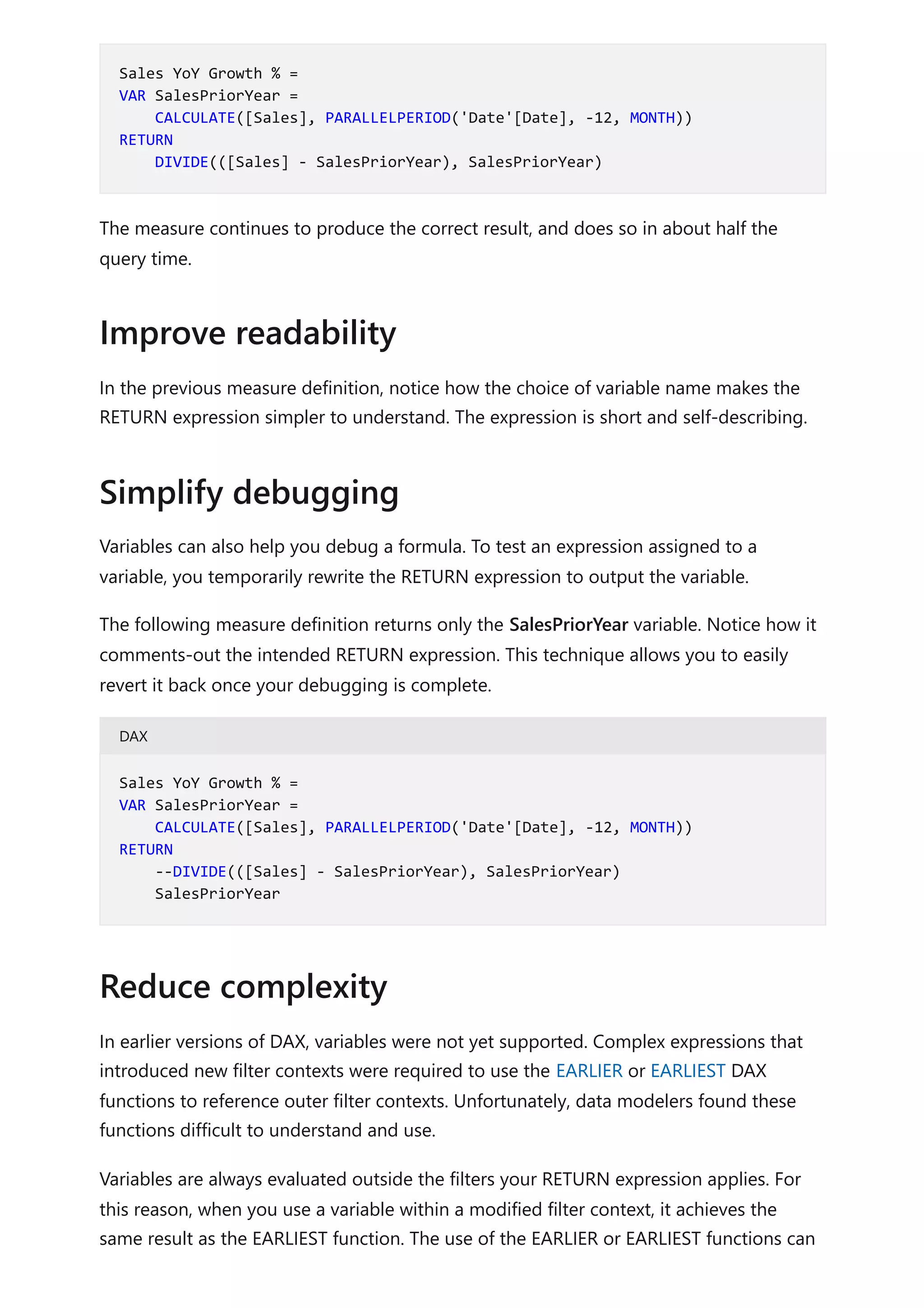 The measure continues to produce the correct result, and does so in about half the
query time.
In the previous measure definition, notice how the choice of variable name makes the
RETURN expression simpler to understand. The expression is short and self-describing.
Variables can also help you debug a formula. To test an expression assigned to a
variable, you temporarily rewrite the RETURN expression to output the variable.
The following measure definition returns only the SalesPriorYear variable. Notice how it
comments-out the intended RETURN expression. This technique allows you to easily
revert it back once your debugging is complete.
DAX
In earlier versions of DAX, variables were not yet supported. Complex expressions that
introduced new filter contexts were required to use the EARLIER or EARLIEST DAX
functions to reference outer filter contexts. Unfortunately, data modelers found these
functions difficult to understand and use.
Variables are always evaluated outside the filters your RETURN expression applies. For
this reason, when you use a variable within a modified filter context, it achieves the
same result as the EARLIEST function. The use of the EARLIER or EARLIEST functions can
Sales YoY Growth % =
VAR SalesPriorYear =
CALCULATE([Sales], PARALLELPERIOD('Date'[Date], -12, MONTH))
RETURN
DIVIDE(([Sales] - SalesPriorYear), SalesPriorYear)
Improve readability
Simplify debugging
Sales YoY Growth % =
VAR SalesPriorYear =
CALCULATE([Sales], PARALLELPERIOD('Date'[Date], -12, MONTH))
RETURN
--DIVIDE(([Sales] - SalesPriorYear), SalesPriorYear)
SalesPriorYear
Reduce complexity
 