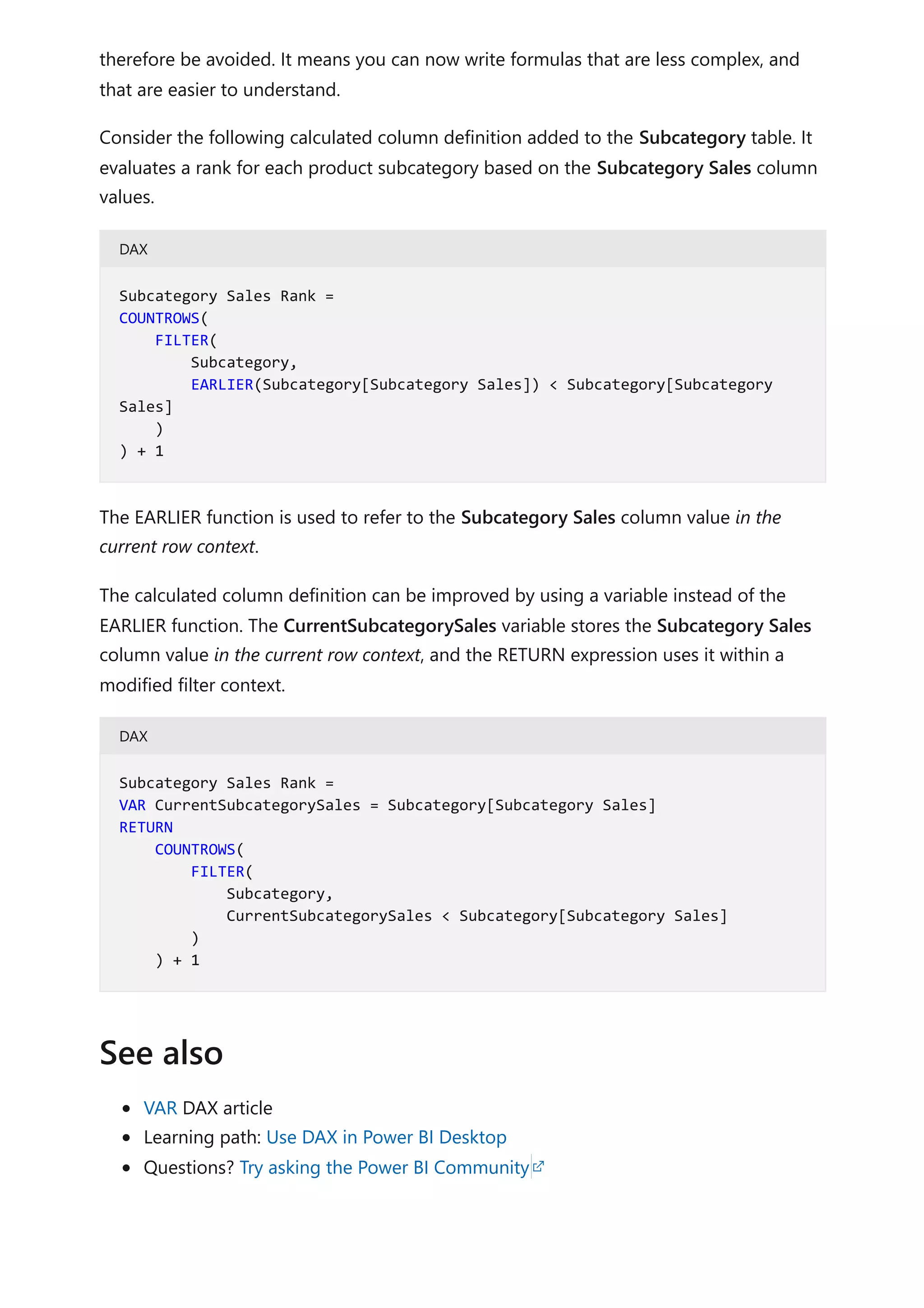 therefore be avoided. It means you can now write formulas that are less complex, and
that are easier to understand.
Consider the following calculated column definition added to the Subcategory table. It
evaluates a rank for each product subcategory based on the Subcategory Sales column
values.
DAX
The EARLIER function is used to refer to the Subcategory Sales column value in the
current row context.
The calculated column definition can be improved by using a variable instead of the
EARLIER function. The CurrentSubcategorySales variable stores the Subcategory Sales
column value in the current row context, and the RETURN expression uses it within a
modified filter context.
DAX
VAR DAX article
Learning path: Use DAX in Power BI Desktop
Questions? Try asking the Power BI Community
Subcategory Sales Rank =
COUNTROWS(
FILTER(
Subcategory,
EARLIER(Subcategory[Subcategory Sales]) < Subcategory[Subcategory
Sales]
)
) + 1
Subcategory Sales Rank =
VAR CurrentSubcategorySales = Subcategory[Subcategory Sales]
RETURN
COUNTROWS(
FILTER(
Subcategory,
CurrentSubcategorySales < Subcategory[Subcategory Sales]
)
) + 1
See also
 
