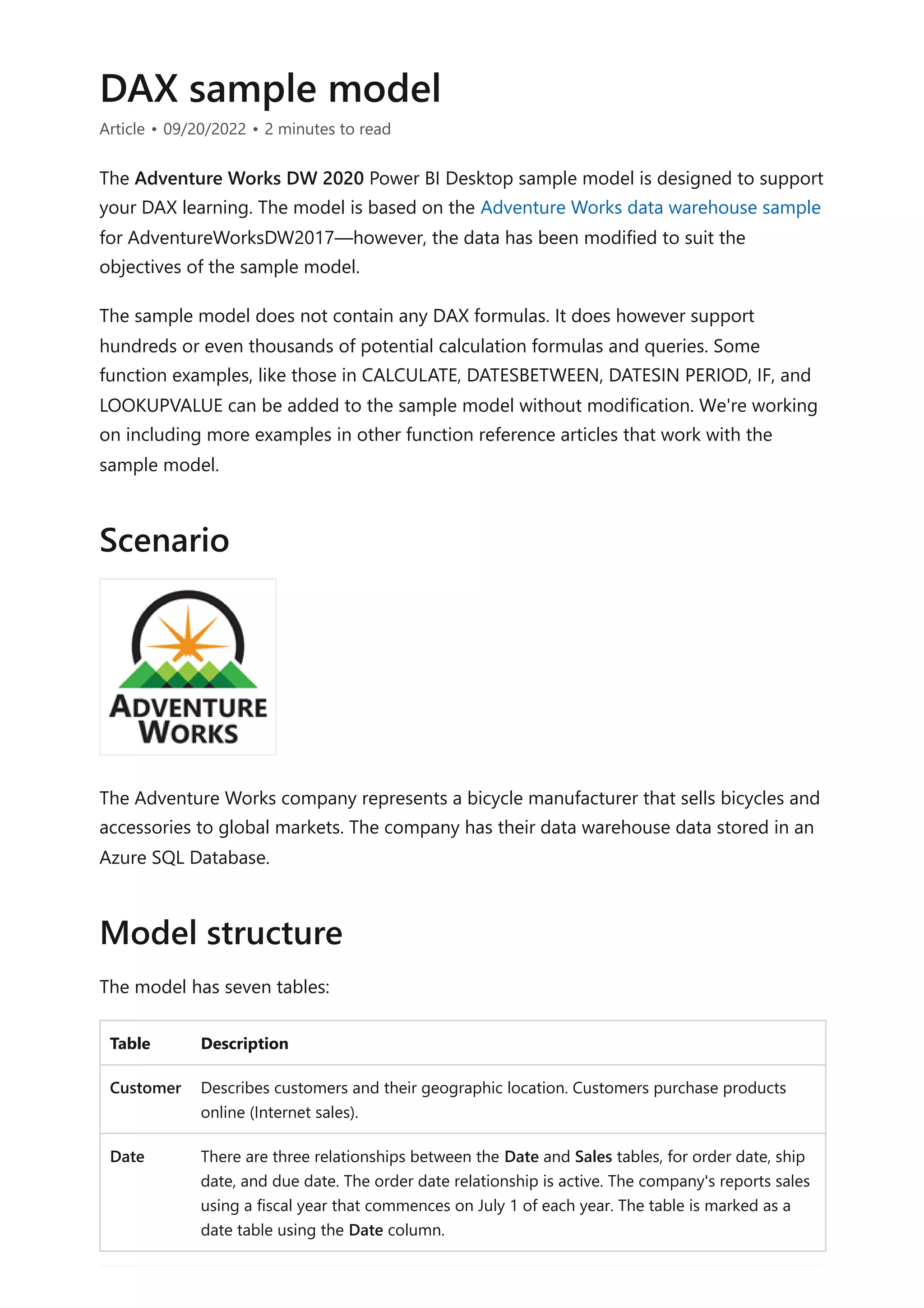 DAX sample model
Article • 09/20/2022 • 2 minutes to read
The Adventure Works DW 2020 Power BI Desktop sample model is designed to support
your DAX learning. The model is based on the Adventure Works data warehouse sample
for AdventureWorksDW2017—however, the data has been modified to suit the
objectives of the sample model.
The sample model does not contain any DAX formulas. It does however support
hundreds or even thousands of potential calculation formulas and queries. Some
function examples, like those in CALCULATE, DATESBETWEEN, DATESIN PERIOD, IF, and
LOOKUPVALUE can be added to the sample model without modification. We're working
on including more examples in other function reference articles that work with the
sample model.
The Adventure Works company represents a bicycle manufacturer that sells bicycles and
accessories to global markets. The company has their data warehouse data stored in an
Azure SQL Database.
The model has seven tables:
Table Description
Customer Describes customers and their geographic location. Customers purchase products
online (Internet sales).
Date There are three relationships between the Date and Sales tables, for order date, ship
date, and due date. The order date relationship is active. The company's reports sales
using a fiscal year that commences on July 1 of each year. The table is marked as a
date table using the Date column.
Scenario
Model structure
 