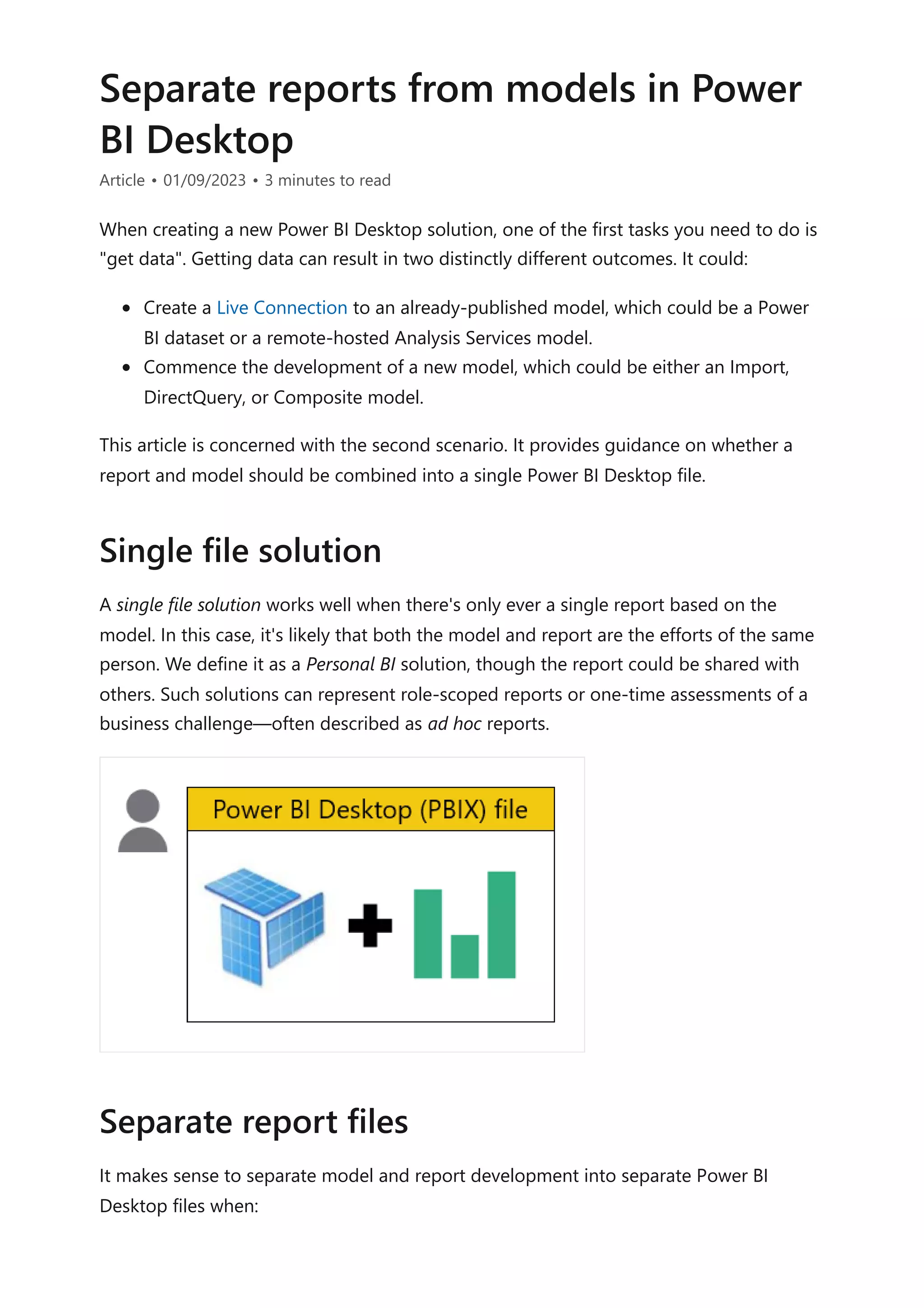 Separate reports from models in Power
BI Desktop
Article • 01/09/2023 • 3 minutes to read
When creating a new Power BI Desktop solution, one of the first tasks you need to do is
"get data". Getting data can result in two distinctly different outcomes. It could:
Create a Live Connection to an already-published model, which could be a Power
BI dataset or a remote-hosted Analysis Services model.
Commence the development of a new model, which could be either an Import,
DirectQuery, or Composite model.
This article is concerned with the second scenario. It provides guidance on whether a
report and model should be combined into a single Power BI Desktop file.
A single file solution works well when there's only ever a single report based on the
model. In this case, it's likely that both the model and report are the efforts of the same
person. We define it as a Personal BI solution, though the report could be shared with
others. Such solutions can represent role-scoped reports or one-time assessments of a
business challenge—often described as ad hoc reports.
It makes sense to separate model and report development into separate Power BI
Desktop files when:
Single file solution
Separate report files
 