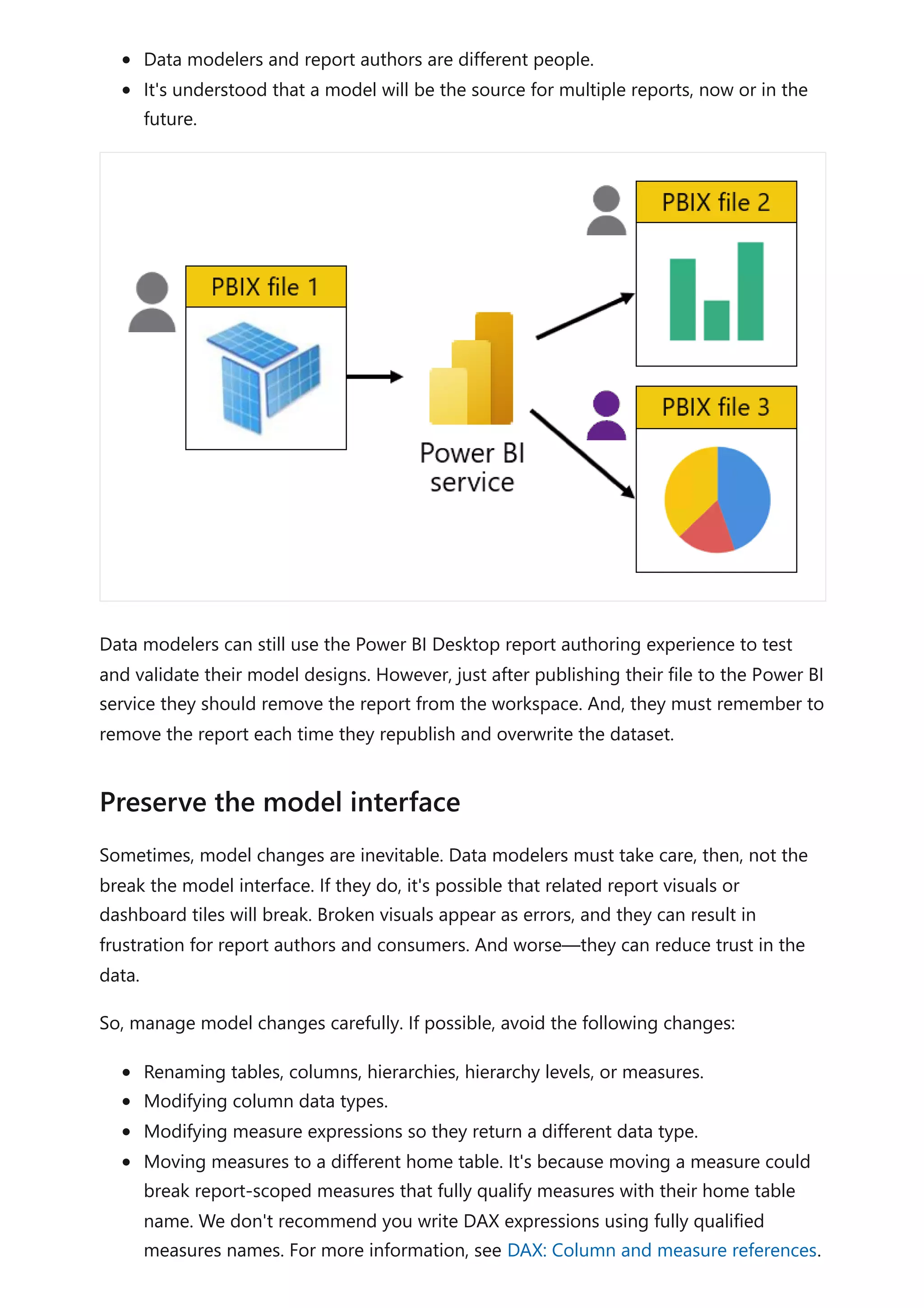 Data modelers and report authors are different people.
It's understood that a model will be the source for multiple reports, now or in the
future.
Data modelers can still use the Power BI Desktop report authoring experience to test
and validate their model designs. However, just after publishing their file to the Power BI
service they should remove the report from the workspace. And, they must remember to
remove the report each time they republish and overwrite the dataset.
Sometimes, model changes are inevitable. Data modelers must take care, then, not the
break the model interface. If they do, it's possible that related report visuals or
dashboard tiles will break. Broken visuals appear as errors, and they can result in
frustration for report authors and consumers. And worse—they can reduce trust in the
data.
So, manage model changes carefully. If possible, avoid the following changes:
Renaming tables, columns, hierarchies, hierarchy levels, or measures.
Modifying column data types.
Modifying measure expressions so they return a different data type.
Moving measures to a different home table. It's because moving a measure could
break report-scoped measures that fully qualify measures with their home table
name. We don't recommend you write DAX expressions using fully qualified
measures names. For more information, see DAX: Column and measure references.
Preserve the model interface
 