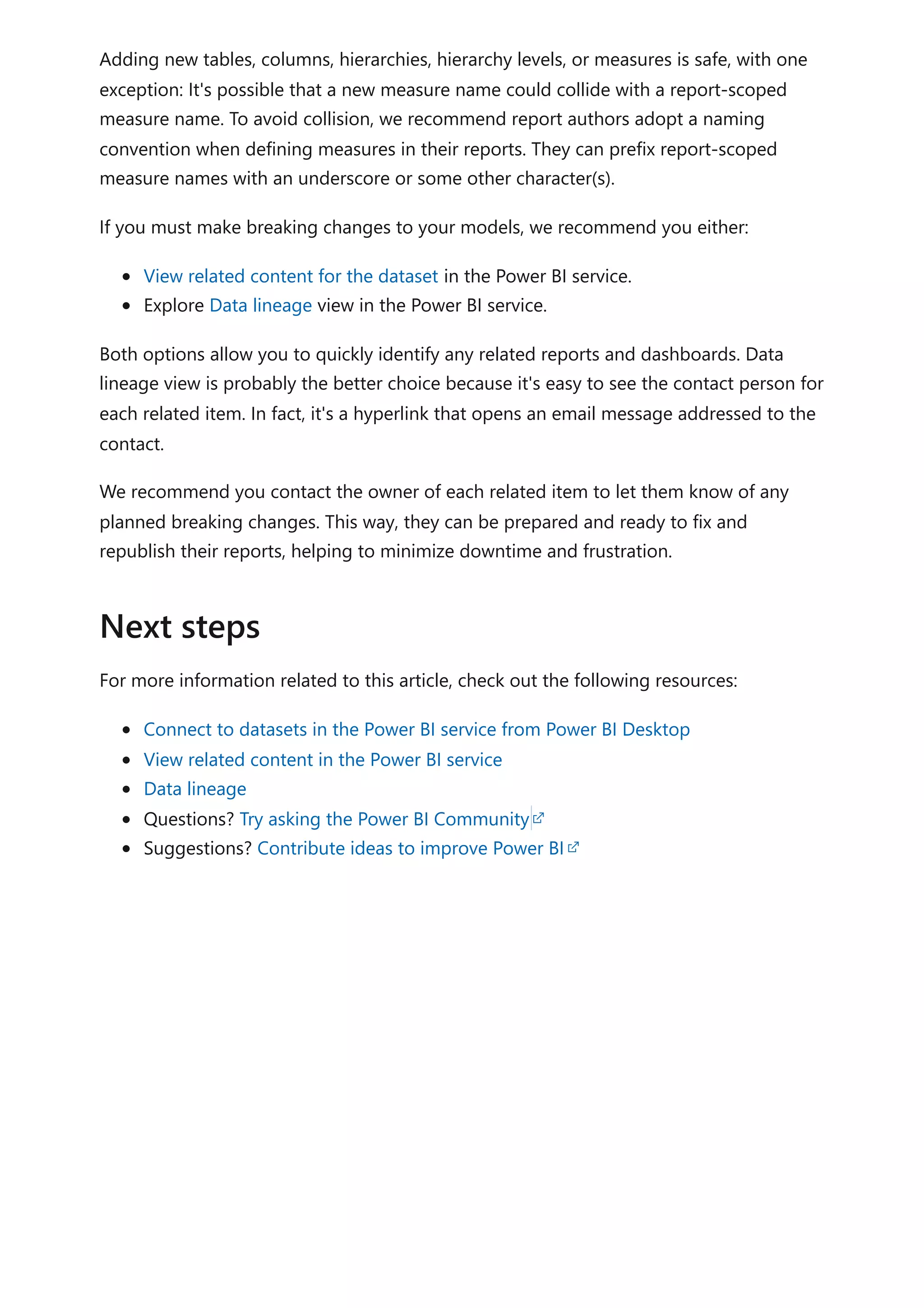 Adding new tables, columns, hierarchies, hierarchy levels, or measures is safe, with one
exception: It's possible that a new measure name could collide with a report-scoped
measure name. To avoid collision, we recommend report authors adopt a naming
convention when defining measures in their reports. They can prefix report-scoped
measure names with an underscore or some other character(s).
If you must make breaking changes to your models, we recommend you either:
View related content for the dataset in the Power BI service.
Explore Data lineage view in the Power BI service.
Both options allow you to quickly identify any related reports and dashboards. Data
lineage view is probably the better choice because it's easy to see the contact person for
each related item. In fact, it's a hyperlink that opens an email message addressed to the
contact.
We recommend you contact the owner of each related item to let them know of any
planned breaking changes. This way, they can be prepared and ready to fix and
republish their reports, helping to minimize downtime and frustration.
For more information related to this article, check out the following resources:
Connect to datasets in the Power BI service from Power BI Desktop
View related content in the Power BI service
Data lineage
Questions? Try asking the Power BI Community
Suggestions? Contribute ideas to improve Power BI
Next steps
 