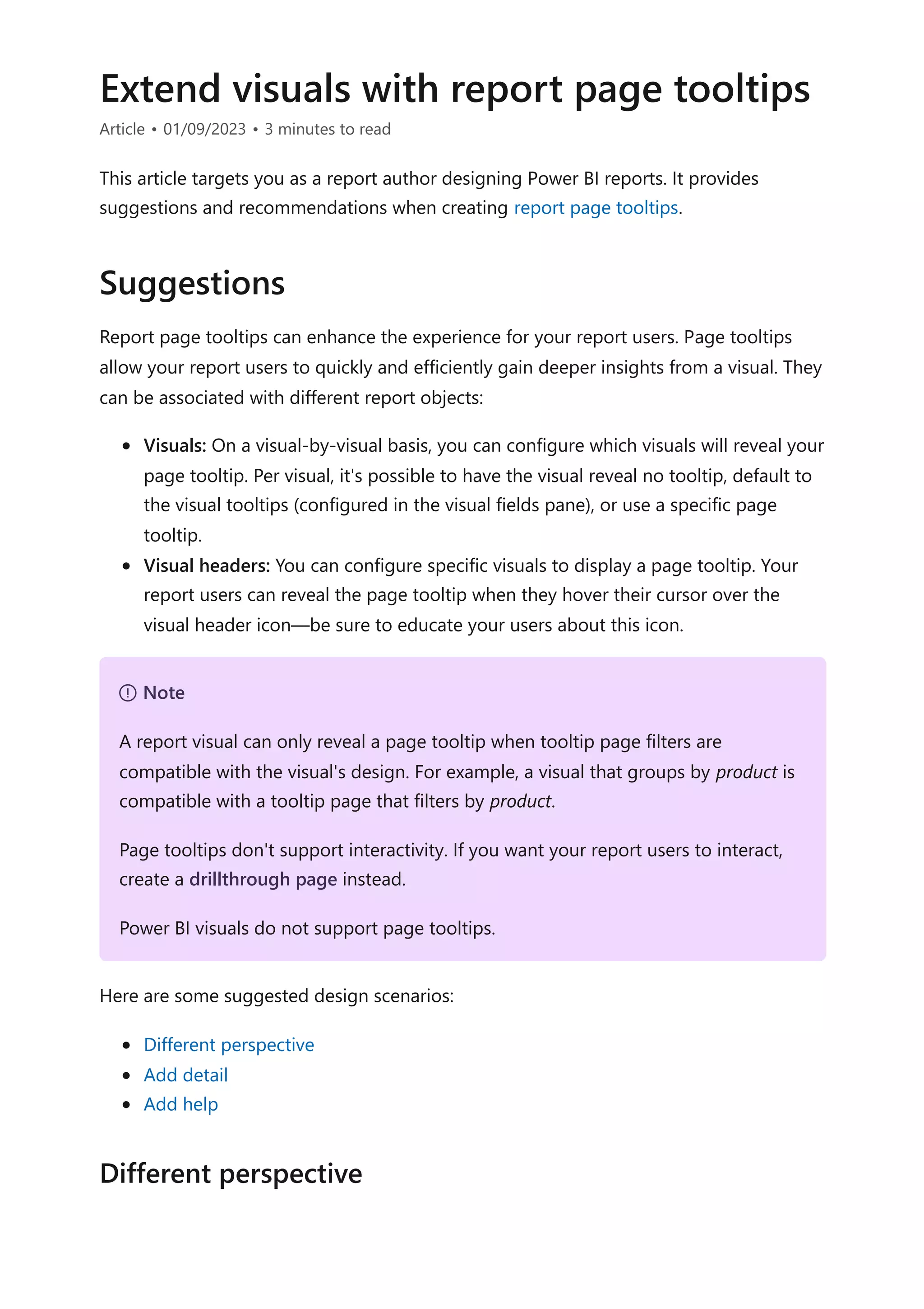 Extend visuals with report page tooltips
Article • 01/09/2023 • 3 minutes to read
This article targets you as a report author designing Power BI reports. It provides
suggestions and recommendations when creating report page tooltips.
Report page tooltips can enhance the experience for your report users. Page tooltips
allow your report users to quickly and efficiently gain deeper insights from a visual. They
can be associated with different report objects:
Visuals: On a visual-by-visual basis, you can configure which visuals will reveal your
page tooltip. Per visual, it's possible to have the visual reveal no tooltip, default to
the visual tooltips (configured in the visual fields pane), or use a specific page
tooltip.
Visual headers: You can configure specific visuals to display a page tooltip. Your
report users can reveal the page tooltip when they hover their cursor over the
visual header icon—be sure to educate your users about this icon.
Here are some suggested design scenarios:
Different perspective
Add detail
Add help
Suggestions
７ Note
A report visual can only reveal a page tooltip when tooltip page filters are
compatible with the visual's design. For example, a visual that groups by product is
compatible with a tooltip page that filters by product.
Page tooltips don't support interactivity. If you want your report users to interact,
create a drillthrough page instead.
Power BI visuals do not support page tooltips.
Different perspective
 