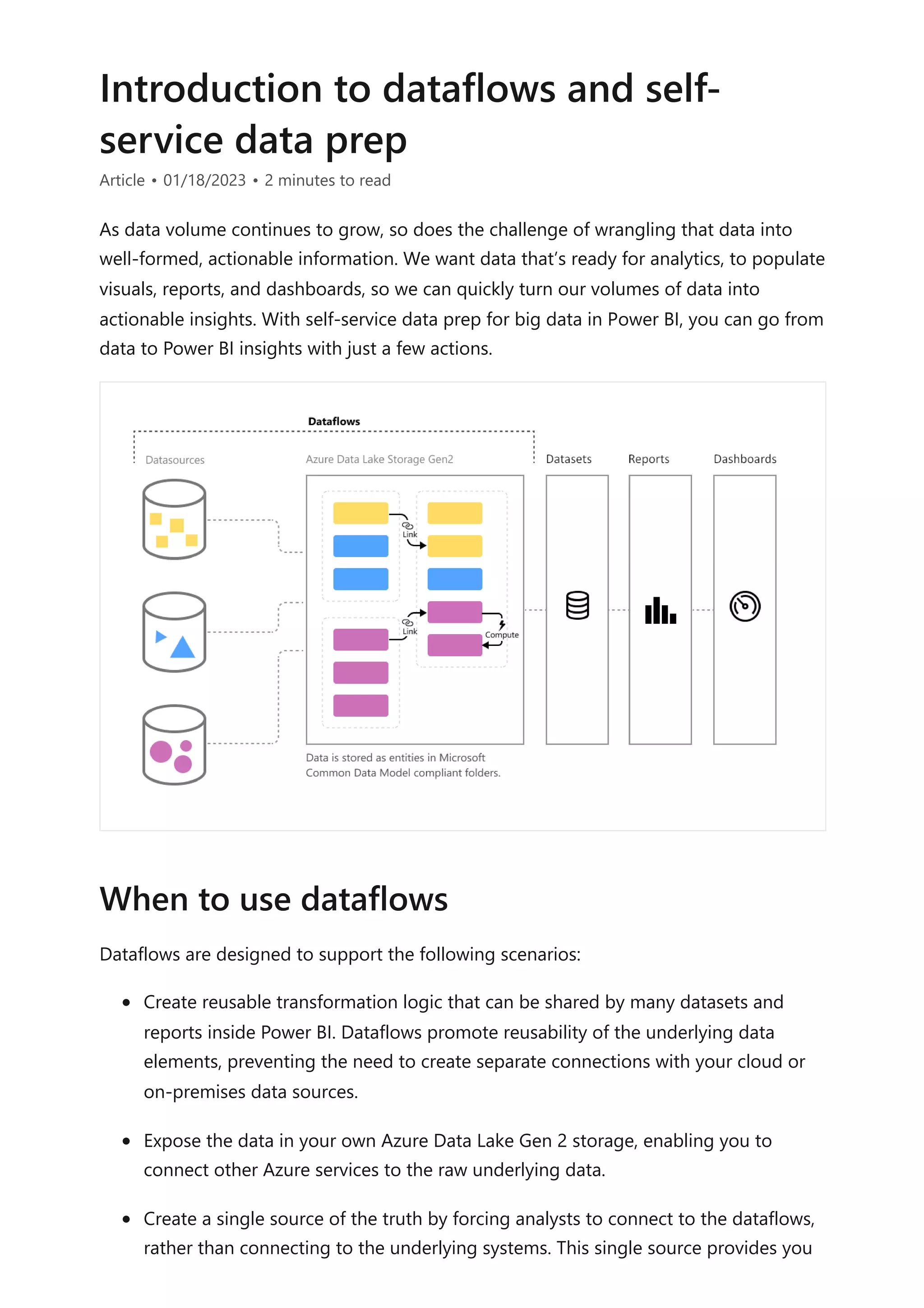 Introduction to dataflows and self-
service data prep
Article • 01/18/2023 • 2 minutes to read
As data volume continues to grow, so does the challenge of wrangling that data into
well-formed, actionable information. We want data that’s ready for analytics, to populate
visuals, reports, and dashboards, so we can quickly turn our volumes of data into
actionable insights. With self-service data prep for big data in Power BI, you can go from
data to Power BI insights with just a few actions.
Dataflows are designed to support the following scenarios:
Create reusable transformation logic that can be shared by many datasets and
reports inside Power BI. Dataflows promote reusability of the underlying data
elements, preventing the need to create separate connections with your cloud or
on-premises data sources.
Expose the data in your own Azure Data Lake Gen 2 storage, enabling you to
connect other Azure services to the raw underlying data.
Create a single source of the truth by forcing analysts to connect to the dataflows,
rather than connecting to the underlying systems. This single source provides you
When to use dataflows
 