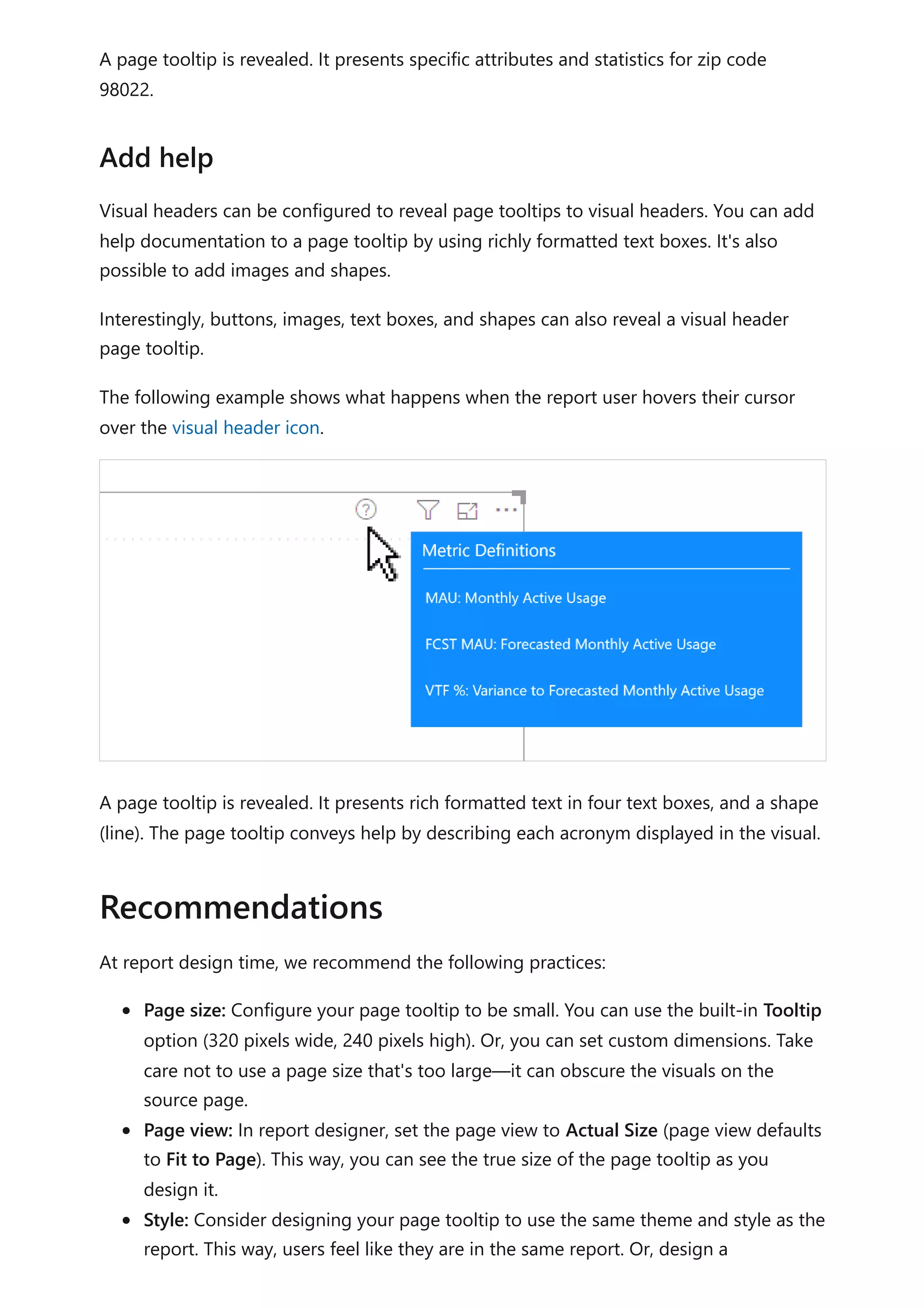 A page tooltip is revealed. It presents specific attributes and statistics for zip code
98022.
Visual headers can be configured to reveal page tooltips to visual headers. You can add
help documentation to a page tooltip by using richly formatted text boxes. It's also
possible to add images and shapes.
Interestingly, buttons, images, text boxes, and shapes can also reveal a visual header
page tooltip.
The following example shows what happens when the report user hovers their cursor
over the visual header icon.
A page tooltip is revealed. It presents rich formatted text in four text boxes, and a shape
(line). The page tooltip conveys help by describing each acronym displayed in the visual.
At report design time, we recommend the following practices:
Page size: Configure your page tooltip to be small. You can use the built-in Tooltip
option (320 pixels wide, 240 pixels high). Or, you can set custom dimensions. Take
care not to use a page size that's too large—it can obscure the visuals on the
source page.
Page view: In report designer, set the page view to Actual Size (page view defaults
to Fit to Page). This way, you can see the true size of the page tooltip as you
design it.
Style: Consider designing your page tooltip to use the same theme and style as the
report. This way, users feel like they are in the same report. Or, design a
Add help
Recommendations
 