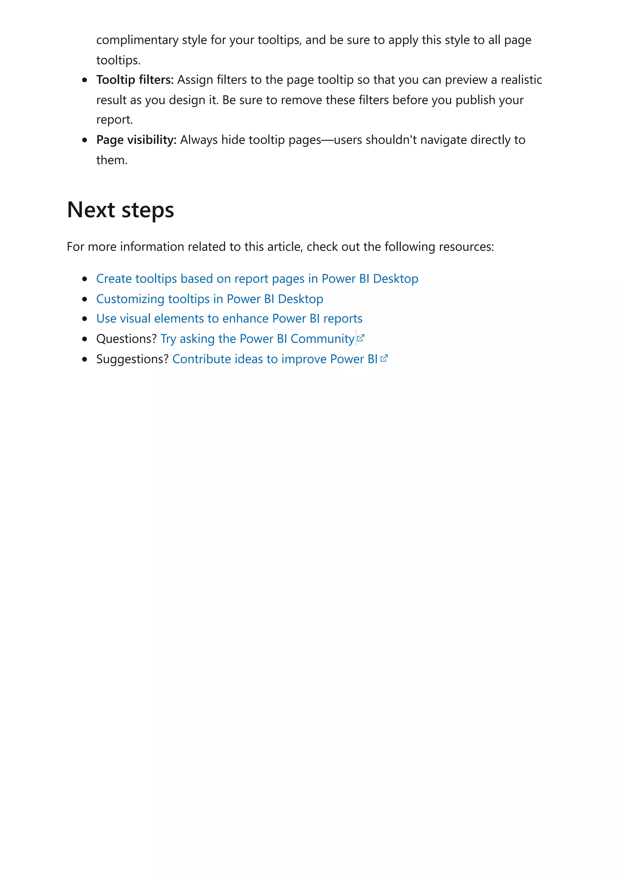complimentary style for your tooltips, and be sure to apply this style to all page
tooltips.
Tooltip filters: Assign filters to the page tooltip so that you can preview a realistic
result as you design it. Be sure to remove these filters before you publish your
report.
Page visibility: Always hide tooltip pages—users shouldn't navigate directly to
them.
For more information related to this article, check out the following resources:
Create tooltips based on report pages in Power BI Desktop
Customizing tooltips in Power BI Desktop
Use visual elements to enhance Power BI reports
Questions? Try asking the Power BI Community
Suggestions? Contribute ideas to improve Power BI
Next steps
 