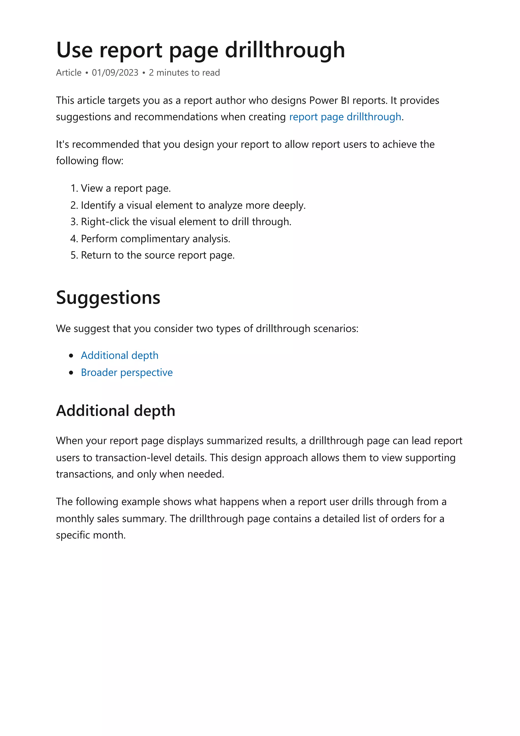 Use report page drillthrough
Article • 01/09/2023 • 2 minutes to read
This article targets you as a report author who designs Power BI reports. It provides
suggestions and recommendations when creating report page drillthrough.
It's recommended that you design your report to allow report users to achieve the
following flow:
1. View a report page.
2. Identify a visual element to analyze more deeply.
3. Right-click the visual element to drill through.
4. Perform complimentary analysis.
5. Return to the source report page.
We suggest that you consider two types of drillthrough scenarios:
Additional depth
Broader perspective
When your report page displays summarized results, a drillthrough page can lead report
users to transaction-level details. This design approach allows them to view supporting
transactions, and only when needed.
The following example shows what happens when a report user drills through from a
monthly sales summary. The drillthrough page contains a detailed list of orders for a
specific month.
Suggestions
Additional depth
 
