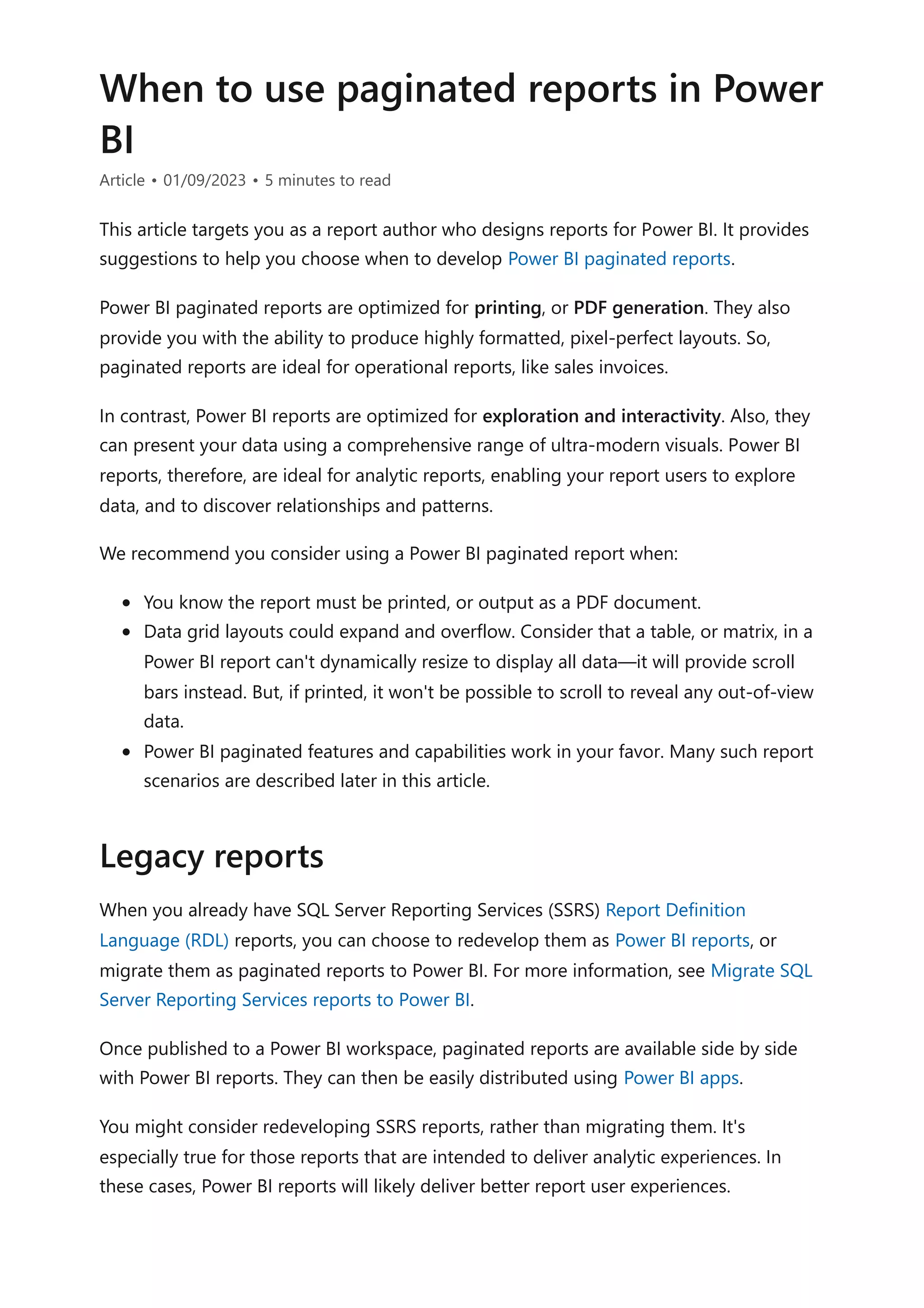 When to use paginated reports in Power
BI
Article • 01/09/2023 • 5 minutes to read
This article targets you as a report author who designs reports for Power BI. It provides
suggestions to help you choose when to develop Power BI paginated reports.
Power BI paginated reports are optimized for printing, or PDF generation. They also
provide you with the ability to produce highly formatted, pixel-perfect layouts. So,
paginated reports are ideal for operational reports, like sales invoices.
In contrast, Power BI reports are optimized for exploration and interactivity. Also, they
can present your data using a comprehensive range of ultra-modern visuals. Power BI
reports, therefore, are ideal for analytic reports, enabling your report users to explore
data, and to discover relationships and patterns.
We recommend you consider using a Power BI paginated report when:
You know the report must be printed, or output as a PDF document.
Data grid layouts could expand and overflow. Consider that a table, or matrix, in a
Power BI report can't dynamically resize to display all data—it will provide scroll
bars instead. But, if printed, it won't be possible to scroll to reveal any out-of-view
data.
Power BI paginated features and capabilities work in your favor. Many such report
scenarios are described later in this article.
When you already have SQL Server Reporting Services (SSRS) Report Definition
Language (RDL) reports, you can choose to redevelop them as Power BI reports, or
migrate them as paginated reports to Power BI. For more information, see Migrate SQL
Server Reporting Services reports to Power BI.
Once published to a Power BI workspace, paginated reports are available side by side
with Power BI reports. They can then be easily distributed using Power BI apps.
You might consider redeveloping SSRS reports, rather than migrating them. It's
especially true for those reports that are intended to deliver analytic experiences. In
these cases, Power BI reports will likely deliver better report user experiences.
Legacy reports
 