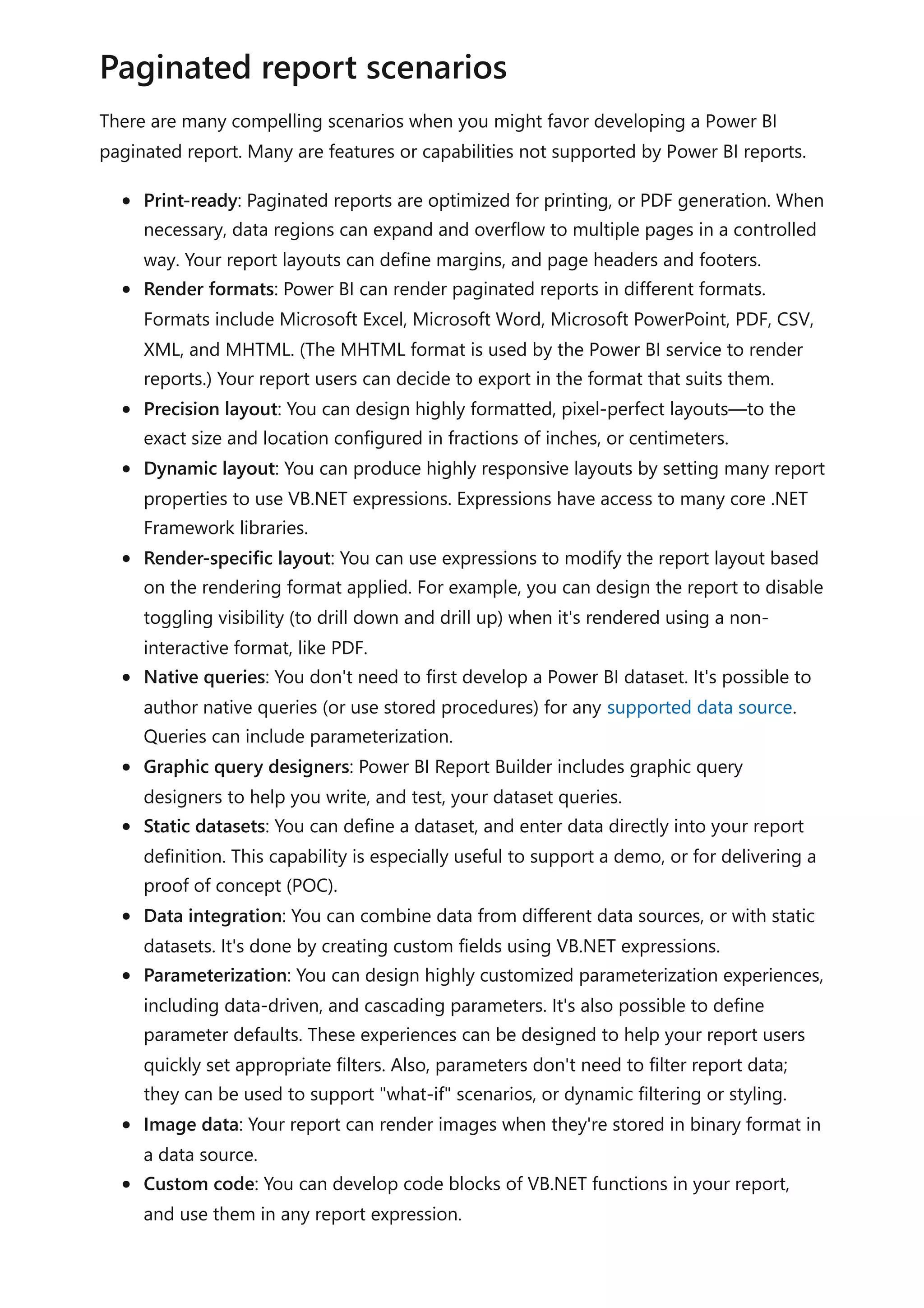 There are many compelling scenarios when you might favor developing a Power BI
paginated report. Many are features or capabilities not supported by Power BI reports.
Print-ready: Paginated reports are optimized for printing, or PDF generation. When
necessary, data regions can expand and overflow to multiple pages in a controlled
way. Your report layouts can define margins, and page headers and footers.
Render formats: Power BI can render paginated reports in different formats.
Formats include Microsoft Excel, Microsoft Word, Microsoft PowerPoint, PDF, CSV,
XML, and MHTML. (The MHTML format is used by the Power BI service to render
reports.) Your report users can decide to export in the format that suits them.
Precision layout: You can design highly formatted, pixel-perfect layouts—to the
exact size and location configured in fractions of inches, or centimeters.
Dynamic layout: You can produce highly responsive layouts by setting many report
properties to use VB.NET expressions. Expressions have access to many core .NET
Framework libraries.
Render-specific layout: You can use expressions to modify the report layout based
on the rendering format applied. For example, you can design the report to disable
toggling visibility (to drill down and drill up) when it's rendered using a non-
interactive format, like PDF.
Native queries: You don't need to first develop a Power BI dataset. It's possible to
author native queries (or use stored procedures) for any supported data source.
Queries can include parameterization.
Graphic query designers: Power BI Report Builder includes graphic query
designers to help you write, and test, your dataset queries.
Static datasets: You can define a dataset, and enter data directly into your report
definition. This capability is especially useful to support a demo, or for delivering a
proof of concept (POC).
Data integration: You can combine data from different data sources, or with static
datasets. It's done by creating custom fields using VB.NET expressions.
Parameterization: You can design highly customized parameterization experiences,
including data-driven, and cascading parameters. It's also possible to define
parameter defaults. These experiences can be designed to help your report users
quickly set appropriate filters. Also, parameters don't need to filter report data;
they can be used to support "what-if" scenarios, or dynamic filtering or styling.
Image data: Your report can render images when they're stored in binary format in
a data source.
Custom code: You can develop code blocks of VB.NET functions in your report,
and use them in any report expression.
Paginated report scenarios
 