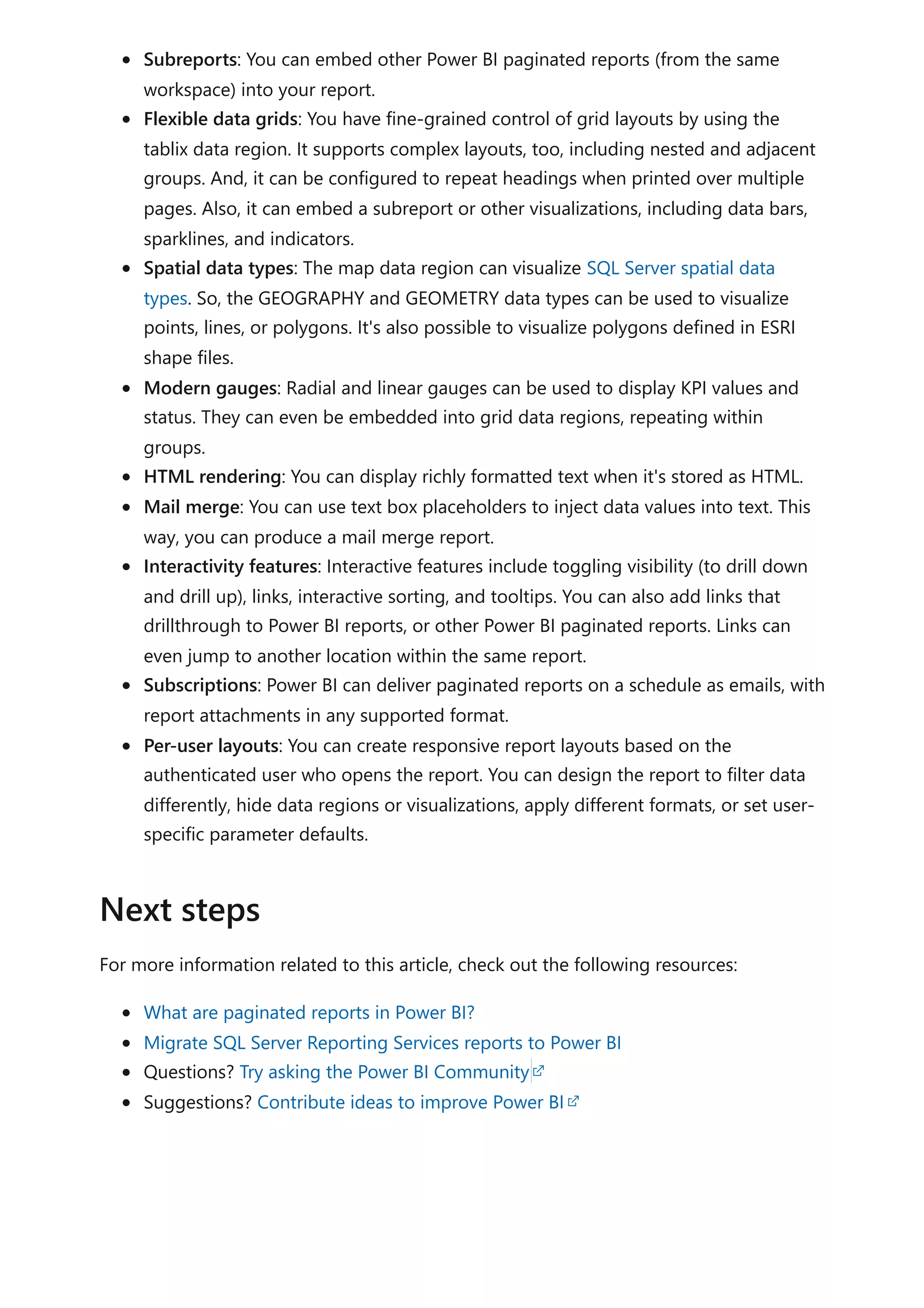 Subreports: You can embed other Power BI paginated reports (from the same
workspace) into your report.
Flexible data grids: You have fine-grained control of grid layouts by using the
tablix data region. It supports complex layouts, too, including nested and adjacent
groups. And, it can be configured to repeat headings when printed over multiple
pages. Also, it can embed a subreport or other visualizations, including data bars,
sparklines, and indicators.
Spatial data types: The map data region can visualize SQL Server spatial data
types. So, the GEOGRAPHY and GEOMETRY data types can be used to visualize
points, lines, or polygons. It's also possible to visualize polygons defined in ESRI
shape files.
Modern gauges: Radial and linear gauges can be used to display KPI values and
status. They can even be embedded into grid data regions, repeating within
groups.
HTML rendering: You can display richly formatted text when it's stored as HTML.
Mail merge: You can use text box placeholders to inject data values into text. This
way, you can produce a mail merge report.
Interactivity features: Interactive features include toggling visibility (to drill down
and drill up), links, interactive sorting, and tooltips. You can also add links that
drillthrough to Power BI reports, or other Power BI paginated reports. Links can
even jump to another location within the same report.
Subscriptions: Power BI can deliver paginated reports on a schedule as emails, with
report attachments in any supported format.
Per-user layouts: You can create responsive report layouts based on the
authenticated user who opens the report. You can design the report to filter data
differently, hide data regions or visualizations, apply different formats, or set user-
specific parameter defaults.
For more information related to this article, check out the following resources:
What are paginated reports in Power BI?
Migrate SQL Server Reporting Services reports to Power BI
Questions? Try asking the Power BI Community
Suggestions? Contribute ideas to improve Power BI
Next steps
 