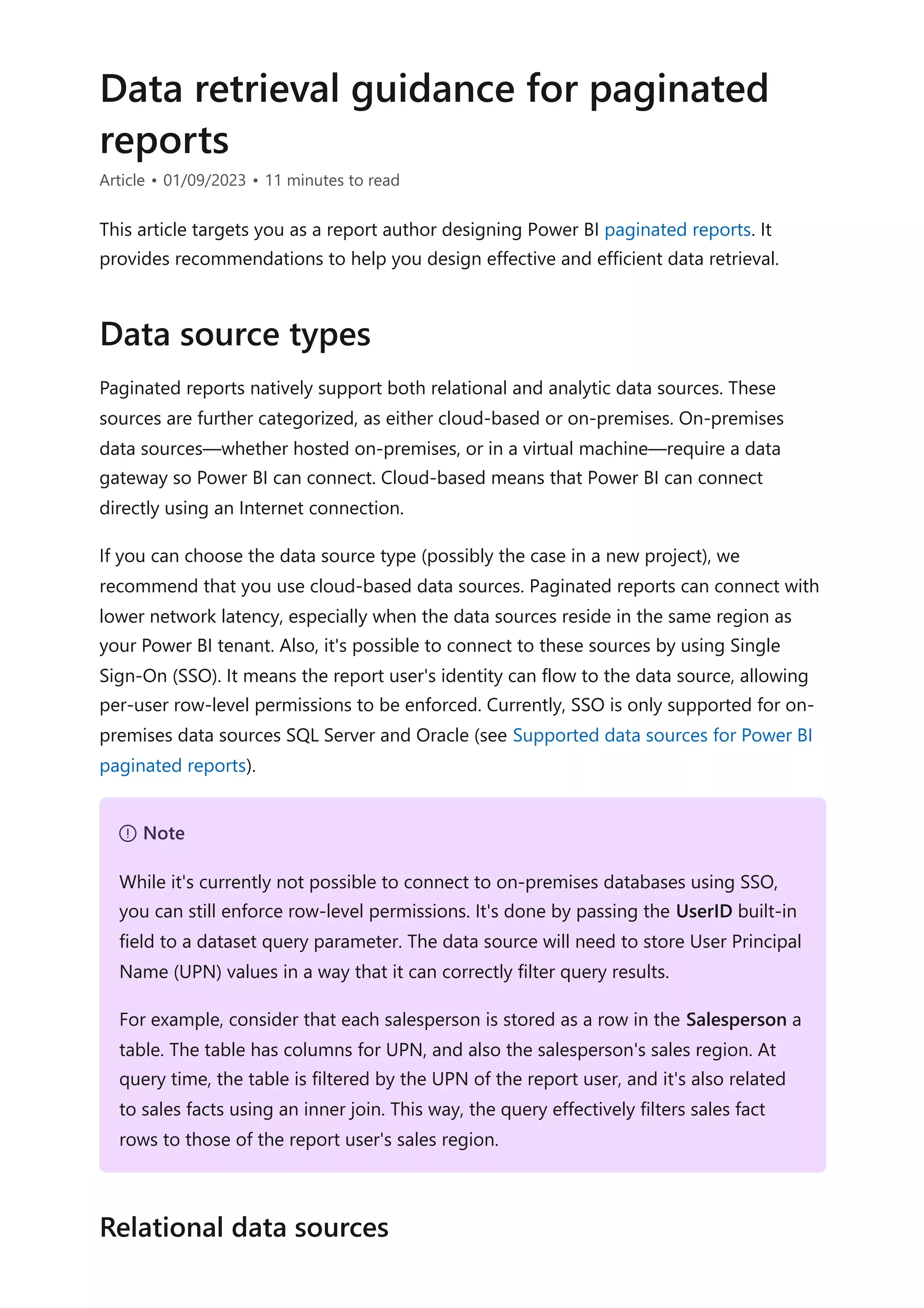 Data retrieval guidance for paginated
reports
Article • 01/09/2023 • 11 minutes to read
This article targets you as a report author designing Power BI paginated reports. It
provides recommendations to help you design effective and efficient data retrieval.
Paginated reports natively support both relational and analytic data sources. These
sources are further categorized, as either cloud-based or on-premises. On-premises
data sources—whether hosted on-premises, or in a virtual machine—require a data
gateway so Power BI can connect. Cloud-based means that Power BI can connect
directly using an Internet connection.
If you can choose the data source type (possibly the case in a new project), we
recommend that you use cloud-based data sources. Paginated reports can connect with
lower network latency, especially when the data sources reside in the same region as
your Power BI tenant. Also, it's possible to connect to these sources by using Single
Sign-On (SSO). It means the report user's identity can flow to the data source, allowing
per-user row-level permissions to be enforced. Currently, SSO is only supported for on-
premises data sources SQL Server and Oracle (see Supported data sources for Power BI
paginated reports).
Data source types
７ Note
While it's currently not possible to connect to on-premises databases using SSO,
you can still enforce row-level permissions. It's done by passing the UserID built-in
field to a dataset query parameter. The data source will need to store User Principal
Name (UPN) values in a way that it can correctly filter query results.
For example, consider that each salesperson is stored as a row in the Salesperson a
table. The table has columns for UPN, and also the salesperson's sales region. At
query time, the table is filtered by the UPN of the report user, and it's also related
to sales facts using an inner join. This way, the query effectively filters sales fact
rows to those of the report user's sales region.
Relational data sources
 