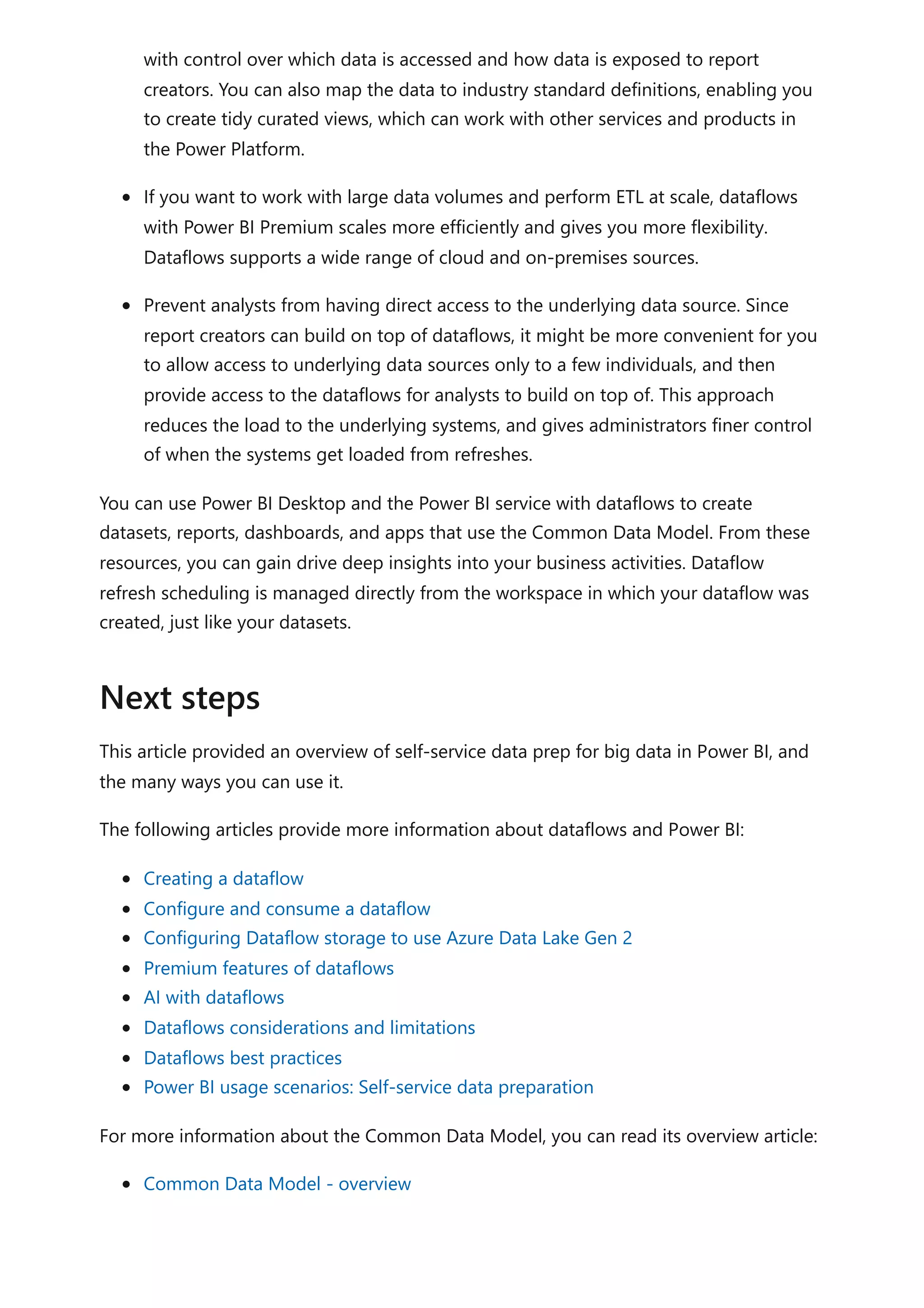 with control over which data is accessed and how data is exposed to report
creators. You can also map the data to industry standard definitions, enabling you
to create tidy curated views, which can work with other services and products in
the Power Platform.
If you want to work with large data volumes and perform ETL at scale, dataflows
with Power BI Premium scales more efficiently and gives you more flexibility.
Dataflows supports a wide range of cloud and on-premises sources.
Prevent analysts from having direct access to the underlying data source. Since
report creators can build on top of dataflows, it might be more convenient for you
to allow access to underlying data sources only to a few individuals, and then
provide access to the dataflows for analysts to build on top of. This approach
reduces the load to the underlying systems, and gives administrators finer control
of when the systems get loaded from refreshes.
You can use Power BI Desktop and the Power BI service with dataflows to create
datasets, reports, dashboards, and apps that use the Common Data Model. From these
resources, you can gain drive deep insights into your business activities. Dataflow
refresh scheduling is managed directly from the workspace in which your dataflow was
created, just like your datasets.
This article provided an overview of self-service data prep for big data in Power BI, and
the many ways you can use it.
The following articles provide more information about dataflows and Power BI:
Creating a dataflow
Configure and consume a dataflow
Configuring Dataflow storage to use Azure Data Lake Gen 2
Premium features of dataflows
AI with dataflows
Dataflows considerations and limitations
Dataflows best practices
Power BI usage scenarios: Self-service data preparation
For more information about the Common Data Model, you can read its overview article:
Common Data Model - overview
Next steps
 