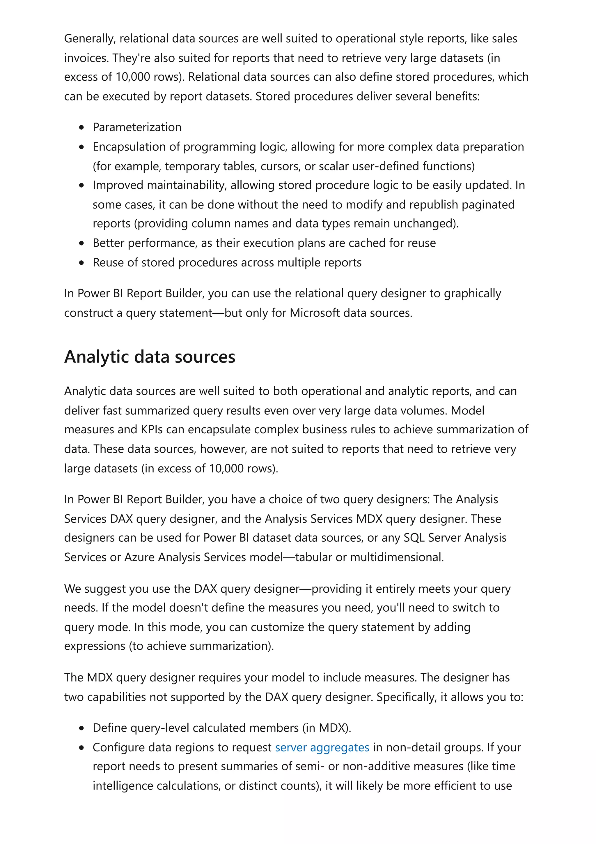 Generally, relational data sources are well suited to operational style reports, like sales
invoices. They're also suited for reports that need to retrieve very large datasets (in
excess of 10,000 rows). Relational data sources can also define stored procedures, which
can be executed by report datasets. Stored procedures deliver several benefits:
Parameterization
Encapsulation of programming logic, allowing for more complex data preparation
(for example, temporary tables, cursors, or scalar user-defined functions)
Improved maintainability, allowing stored procedure logic to be easily updated. In
some cases, it can be done without the need to modify and republish paginated
reports (providing column names and data types remain unchanged).
Better performance, as their execution plans are cached for reuse
Reuse of stored procedures across multiple reports
In Power BI Report Builder, you can use the relational query designer to graphically
construct a query statement—but only for Microsoft data sources.
Analytic data sources are well suited to both operational and analytic reports, and can
deliver fast summarized query results even over very large data volumes. Model
measures and KPIs can encapsulate complex business rules to achieve summarization of
data. These data sources, however, are not suited to reports that need to retrieve very
large datasets (in excess of 10,000 rows).
In Power BI Report Builder, you have a choice of two query designers: The Analysis
Services DAX query designer, and the Analysis Services MDX query designer. These
designers can be used for Power BI dataset data sources, or any SQL Server Analysis
Services or Azure Analysis Services model—tabular or multidimensional.
We suggest you use the DAX query designer—providing it entirely meets your query
needs. If the model doesn't define the measures you need, you'll need to switch to
query mode. In this mode, you can customize the query statement by adding
expressions (to achieve summarization).
The MDX query designer requires your model to include measures. The designer has
two capabilities not supported by the DAX query designer. Specifically, it allows you to:
Define query-level calculated members (in MDX).
Configure data regions to request server aggregates in non-detail groups. If your
report needs to present summaries of semi- or non-additive measures (like time
intelligence calculations, or distinct counts), it will likely be more efficient to use
Analytic data sources
 