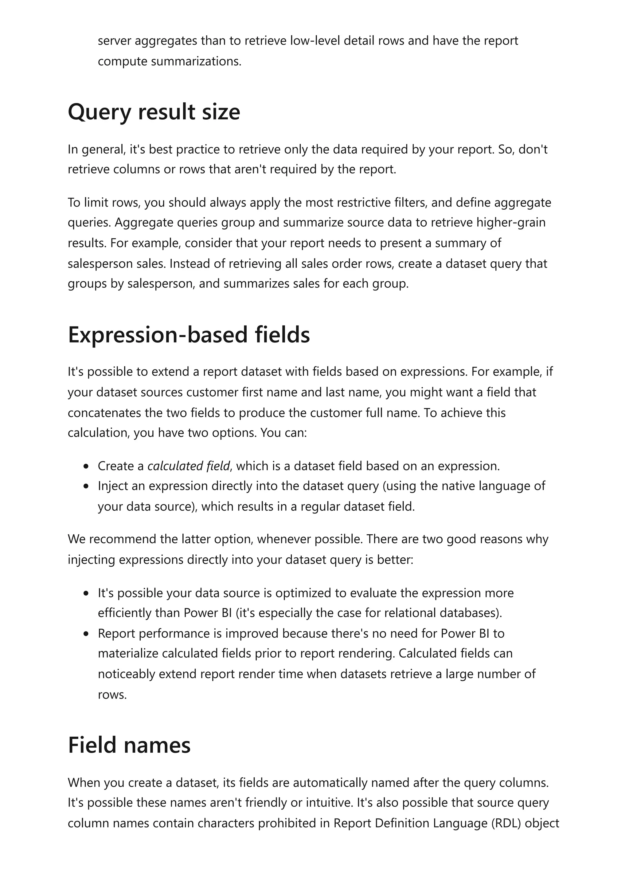 server aggregates than to retrieve low-level detail rows and have the report
compute summarizations.
In general, it's best practice to retrieve only the data required by your report. So, don't
retrieve columns or rows that aren't required by the report.
To limit rows, you should always apply the most restrictive filters, and define aggregate
queries. Aggregate queries group and summarize source data to retrieve higher-grain
results. For example, consider that your report needs to present a summary of
salesperson sales. Instead of retrieving all sales order rows, create a dataset query that
groups by salesperson, and summarizes sales for each group.
It's possible to extend a report dataset with fields based on expressions. For example, if
your dataset sources customer first name and last name, you might want a field that
concatenates the two fields to produce the customer full name. To achieve this
calculation, you have two options. You can:
Create a calculated field, which is a dataset field based on an expression.
Inject an expression directly into the dataset query (using the native language of
your data source), which results in a regular dataset field.
We recommend the latter option, whenever possible. There are two good reasons why
injecting expressions directly into your dataset query is better:
It's possible your data source is optimized to evaluate the expression more
efficiently than Power BI (it's especially the case for relational databases).
Report performance is improved because there's no need for Power BI to
materialize calculated fields prior to report rendering. Calculated fields can
noticeably extend report render time when datasets retrieve a large number of
rows.
When you create a dataset, its fields are automatically named after the query columns.
It's possible these names aren't friendly or intuitive. It's also possible that source query
column names contain characters prohibited in Report Definition Language (RDL) object
Query result size
Expression-based fields
Field names
 