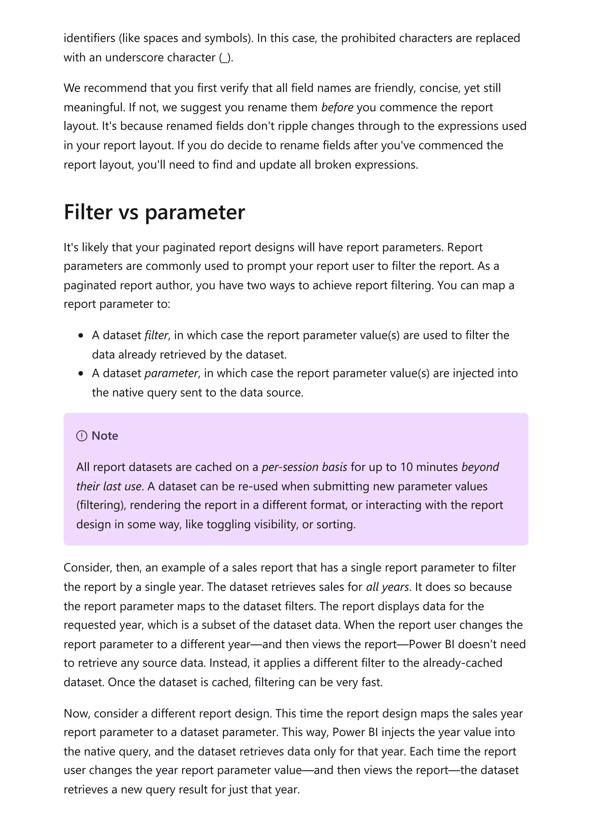 identifiers (like spaces and symbols). In this case, the prohibited characters are replaced
with an underscore character (_).
We recommend that you first verify that all field names are friendly, concise, yet still
meaningful. If not, we suggest you rename them before you commence the report
layout. It's because renamed fields don't ripple changes through to the expressions used
in your report layout. If you do decide to rename fields after you've commenced the
report layout, you'll need to find and update all broken expressions.
It's likely that your paginated report designs will have report parameters. Report
parameters are commonly used to prompt your report user to filter the report. As a
paginated report author, you have two ways to achieve report filtering. You can map a
report parameter to:
A dataset filter, in which case the report parameter value(s) are used to filter the
data already retrieved by the dataset.
A dataset parameter, in which case the report parameter value(s) are injected into
the native query sent to the data source.
Consider, then, an example of a sales report that has a single report parameter to filter
the report by a single year. The dataset retrieves sales for all years. It does so because
the report parameter maps to the dataset filters. The report displays data for the
requested year, which is a subset of the dataset data. When the report user changes the
report parameter to a different year—and then views the report—Power BI doesn't need
to retrieve any source data. Instead, it applies a different filter to the already-cached
dataset. Once the dataset is cached, filtering can be very fast.
Now, consider a different report design. This time the report design maps the sales year
report parameter to a dataset parameter. This way, Power BI injects the year value into
the native query, and the dataset retrieves data only for that year. Each time the report
user changes the year report parameter value—and then views the report—the dataset
retrieves a new query result for just that year.
Filter vs parameter
７ Note
All report datasets are cached on a per-session basis for up to 10 minutes beyond
their last use. A dataset can be re-used when submitting new parameter values
(filtering), rendering the report in a different format, or interacting with the report
design in some way, like toggling visibility, or sorting.
 