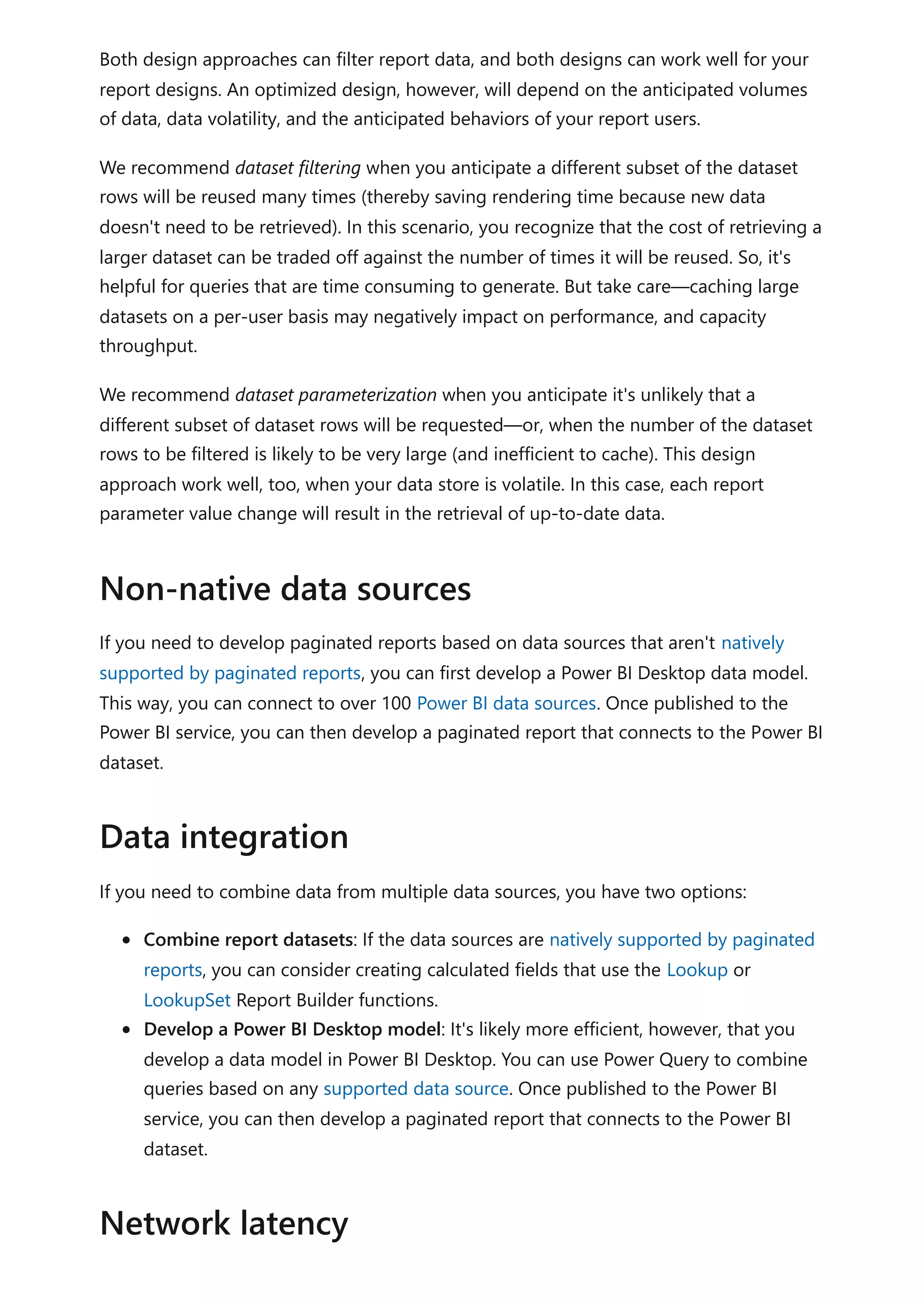 Both design approaches can filter report data, and both designs can work well for your
report designs. An optimized design, however, will depend on the anticipated volumes
of data, data volatility, and the anticipated behaviors of your report users.
We recommend dataset filtering when you anticipate a different subset of the dataset
rows will be reused many times (thereby saving rendering time because new data
doesn't need to be retrieved). In this scenario, you recognize that the cost of retrieving a
larger dataset can be traded off against the number of times it will be reused. So, it's
helpful for queries that are time consuming to generate. But take care—caching large
datasets on a per-user basis may negatively impact on performance, and capacity
throughput.
We recommend dataset parameterization when you anticipate it's unlikely that a
different subset of dataset rows will be requested—or, when the number of the dataset
rows to be filtered is likely to be very large (and inefficient to cache). This design
approach work well, too, when your data store is volatile. In this case, each report
parameter value change will result in the retrieval of up-to-date data.
If you need to develop paginated reports based on data sources that aren't natively
supported by paginated reports, you can first develop a Power BI Desktop data model.
This way, you can connect to over 100 Power BI data sources. Once published to the
Power BI service, you can then develop a paginated report that connects to the Power BI
dataset.
If you need to combine data from multiple data sources, you have two options:
Combine report datasets: If the data sources are natively supported by paginated
reports, you can consider creating calculated fields that use the Lookup or
LookupSet Report Builder functions.
Develop a Power BI Desktop model: It's likely more efficient, however, that you
develop a data model in Power BI Desktop. You can use Power Query to combine
queries based on any supported data source. Once published to the Power BI
service, you can then develop a paginated report that connects to the Power BI
dataset.
Non-native data sources
Data integration
Network latency
 