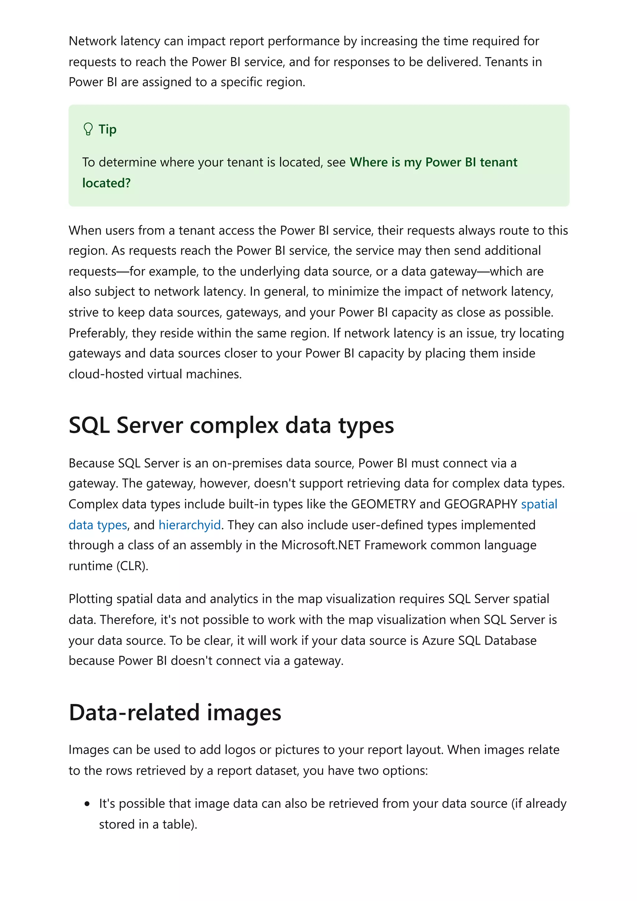Network latency can impact report performance by increasing the time required for
requests to reach the Power BI service, and for responses to be delivered. Tenants in
Power BI are assigned to a specific region.
When users from a tenant access the Power BI service, their requests always route to this
region. As requests reach the Power BI service, the service may then send additional
requests—for example, to the underlying data source, or a data gateway—which are
also subject to network latency. In general, to minimize the impact of network latency,
strive to keep data sources, gateways, and your Power BI capacity as close as possible.
Preferably, they reside within the same region. If network latency is an issue, try locating
gateways and data sources closer to your Power BI capacity by placing them inside
cloud-hosted virtual machines.
Because SQL Server is an on-premises data source, Power BI must connect via a
gateway. The gateway, however, doesn't support retrieving data for complex data types.
Complex data types include built-in types like the GEOMETRY and GEOGRAPHY spatial
data types, and hierarchyid. They can also include user-defined types implemented
through a class of an assembly in the Microsoft.NET Framework common language
runtime (CLR).
Plotting spatial data and analytics in the map visualization requires SQL Server spatial
data. Therefore, it's not possible to work with the map visualization when SQL Server is
your data source. To be clear, it will work if your data source is Azure SQL Database
because Power BI doesn't connect via a gateway.
Images can be used to add logos or pictures to your report layout. When images relate
to the rows retrieved by a report dataset, you have two options:
It's possible that image data can also be retrieved from your data source (if already
stored in a table).
 Tip
To determine where your tenant is located, see Where is my Power BI tenant
located?
SQL Server complex data types
Data-related images
 
