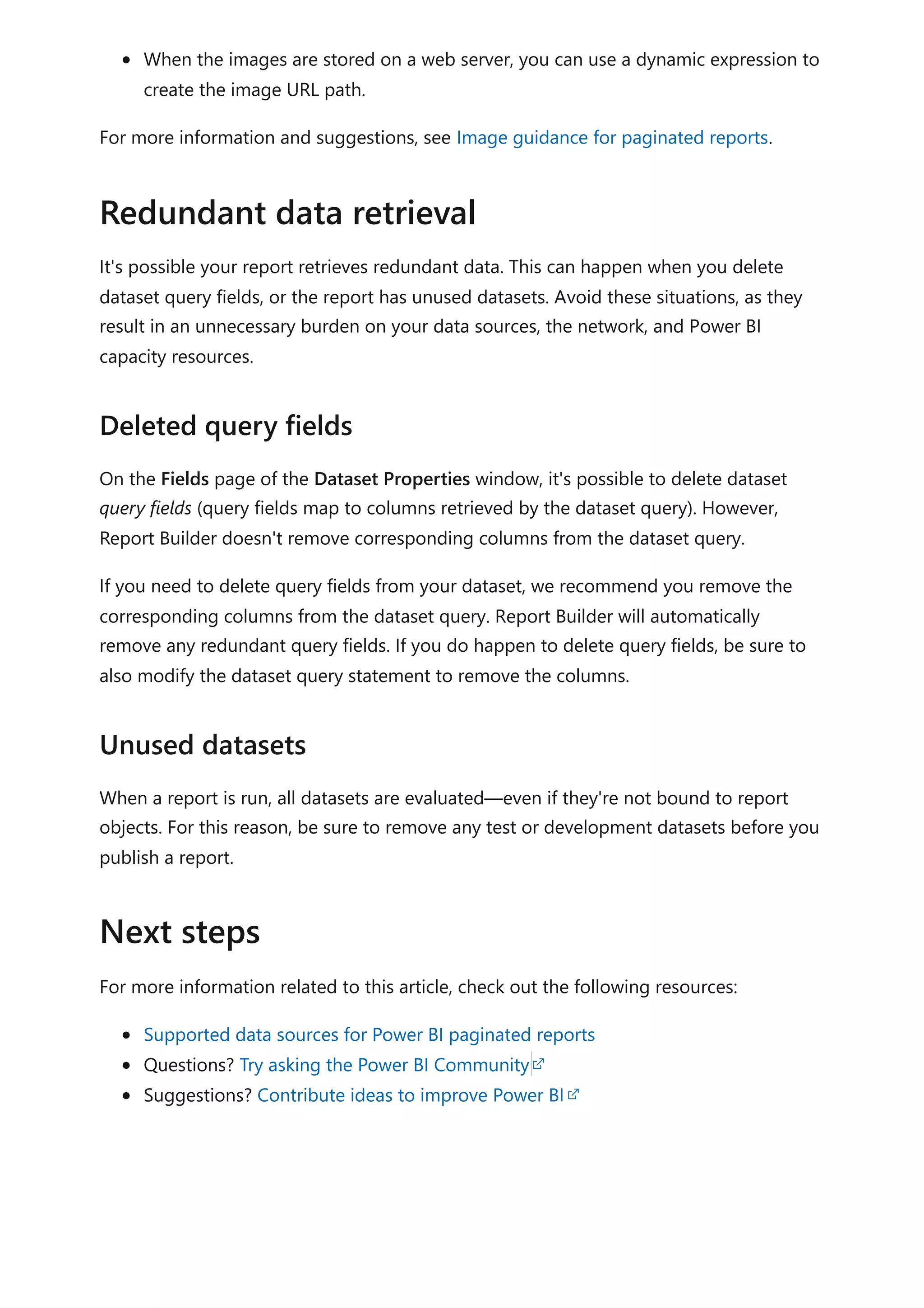When the images are stored on a web server, you can use a dynamic expression to
create the image URL path.
For more information and suggestions, see Image guidance for paginated reports.
It's possible your report retrieves redundant data. This can happen when you delete
dataset query fields, or the report has unused datasets. Avoid these situations, as they
result in an unnecessary burden on your data sources, the network, and Power BI
capacity resources.
On the Fields page of the Dataset Properties window, it's possible to delete dataset
query fields (query fields map to columns retrieved by the dataset query). However,
Report Builder doesn't remove corresponding columns from the dataset query.
If you need to delete query fields from your dataset, we recommend you remove the
corresponding columns from the dataset query. Report Builder will automatically
remove any redundant query fields. If you do happen to delete query fields, be sure to
also modify the dataset query statement to remove the columns.
When a report is run, all datasets are evaluated—even if they're not bound to report
objects. For this reason, be sure to remove any test or development datasets before you
publish a report.
For more information related to this article, check out the following resources:
Supported data sources for Power BI paginated reports
Questions? Try asking the Power BI Community
Suggestions? Contribute ideas to improve Power BI
Redundant data retrieval
Deleted query fields
Unused datasets
Next steps
 
