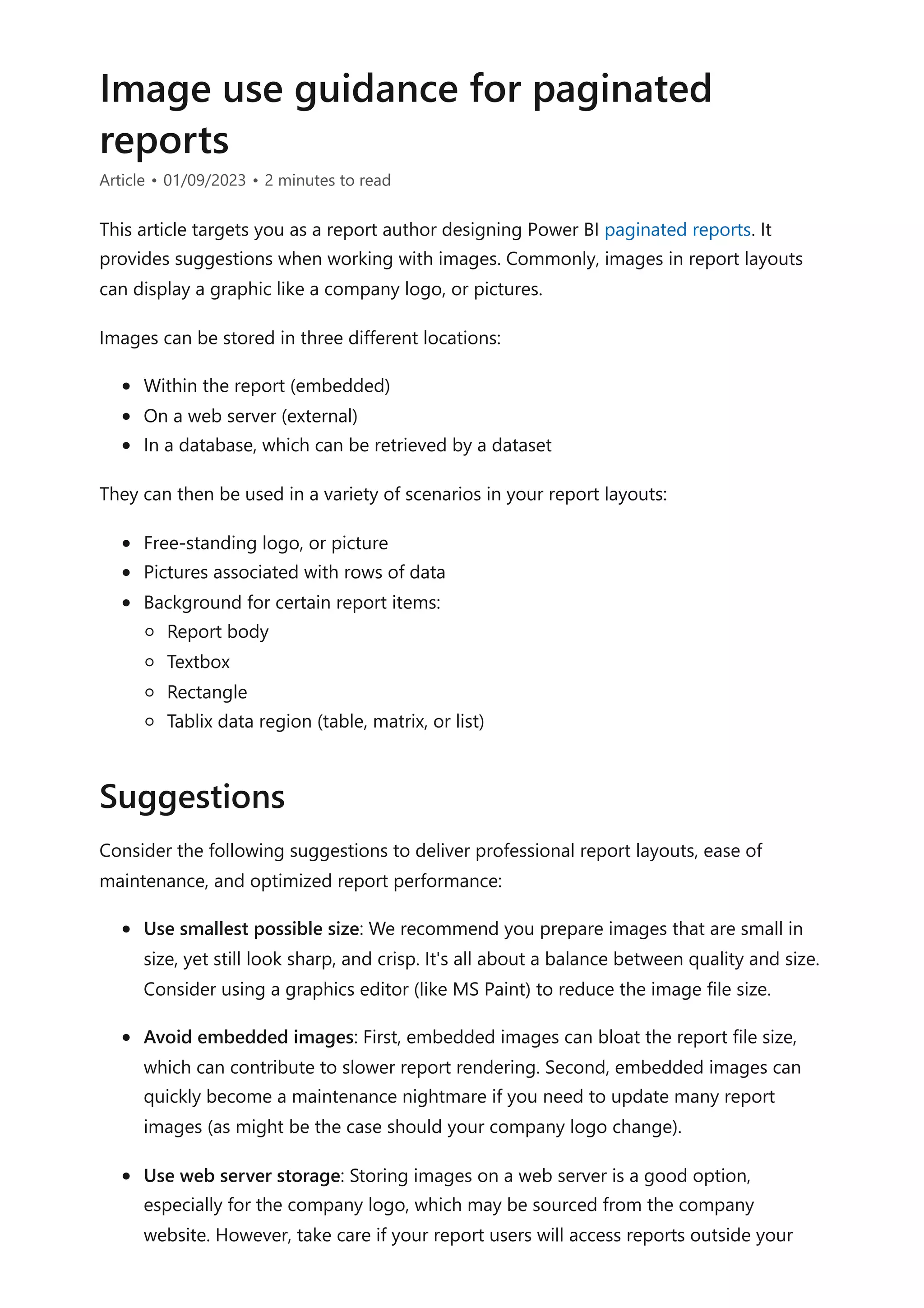 Image use guidance for paginated
reports
Article • 01/09/2023 • 2 minutes to read
This article targets you as a report author designing Power BI paginated reports. It
provides suggestions when working with images. Commonly, images in report layouts
can display a graphic like a company logo, or pictures.
Images can be stored in three different locations:
Within the report (embedded)
On a web server (external)
In a database, which can be retrieved by a dataset
They can then be used in a variety of scenarios in your report layouts:
Free-standing logo, or picture
Pictures associated with rows of data
Background for certain report items:
Report body
Textbox
Rectangle
Tablix data region (table, matrix, or list)
Consider the following suggestions to deliver professional report layouts, ease of
maintenance, and optimized report performance:
Use smallest possible size: We recommend you prepare images that are small in
size, yet still look sharp, and crisp. It's all about a balance between quality and size.
Consider using a graphics editor (like MS Paint) to reduce the image file size.
Avoid embedded images: First, embedded images can bloat the report file size,
which can contribute to slower report rendering. Second, embedded images can
quickly become a maintenance nightmare if you need to update many report
images (as might be the case should your company logo change).
Use web server storage: Storing images on a web server is a good option,
especially for the company logo, which may be sourced from the company
website. However, take care if your report users will access reports outside your
Suggestions
 