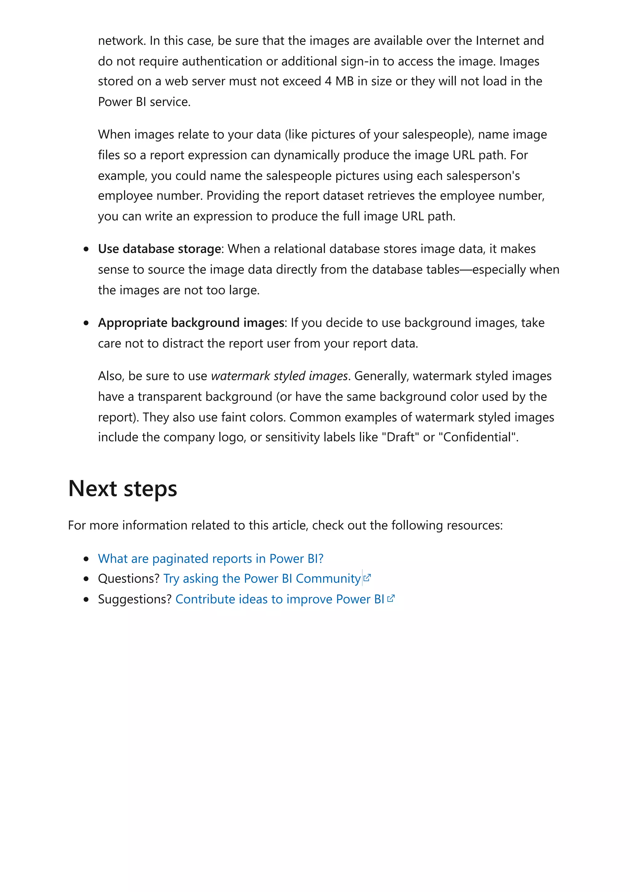network. In this case, be sure that the images are available over the Internet and
do not require authentication or additional sign-in to access the image. Images
stored on a web server must not exceed 4 MB in size or they will not load in the
Power BI service.
When images relate to your data (like pictures of your salespeople), name image
files so a report expression can dynamically produce the image URL path. For
example, you could name the salespeople pictures using each salesperson's
employee number. Providing the report dataset retrieves the employee number,
you can write an expression to produce the full image URL path.
Use database storage: When a relational database stores image data, it makes
sense to source the image data directly from the database tables—especially when
the images are not too large.
Appropriate background images: If you decide to use background images, take
care not to distract the report user from your report data.
Also, be sure to use watermark styled images. Generally, watermark styled images
have a transparent background (or have the same background color used by the
report). They also use faint colors. Common examples of watermark styled images
include the company logo, or sensitivity labels like "Draft" or "Confidential".
For more information related to this article, check out the following resources:
What are paginated reports in Power BI?
Questions? Try asking the Power BI Community
Suggestions? Contribute ideas to improve Power BI
Next steps
 