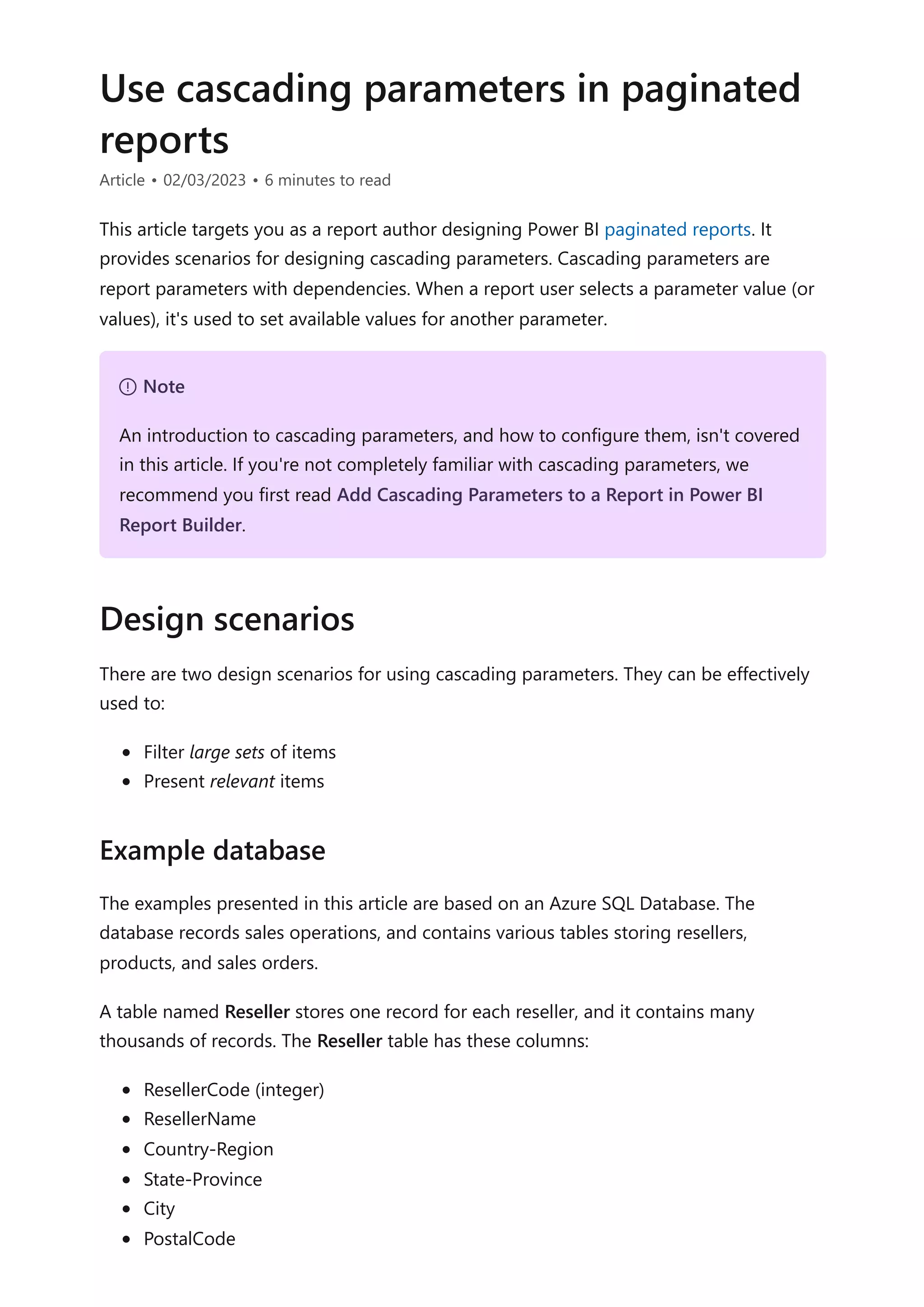 Use cascading parameters in paginated
reports
Article • 02/03/2023 • 6 minutes to read
This article targets you as a report author designing Power BI paginated reports. It
provides scenarios for designing cascading parameters. Cascading parameters are
report parameters with dependencies. When a report user selects a parameter value (or
values), it's used to set available values for another parameter.
There are two design scenarios for using cascading parameters. They can be effectively
used to:
Filter large sets of items
Present relevant items
The examples presented in this article are based on an Azure SQL Database. The
database records sales operations, and contains various tables storing resellers,
products, and sales orders.
A table named Reseller stores one record for each reseller, and it contains many
thousands of records. The Reseller table has these columns:
ResellerCode (integer)
ResellerName
Country-Region
State-Province
City
PostalCode
７ Note
An introduction to cascading parameters, and how to configure them, isn't covered
in this article. If you're not completely familiar with cascading parameters, we
recommend you first read Add Cascading Parameters to a Report in Power BI
Report Builder.
Design scenarios
Example database
 