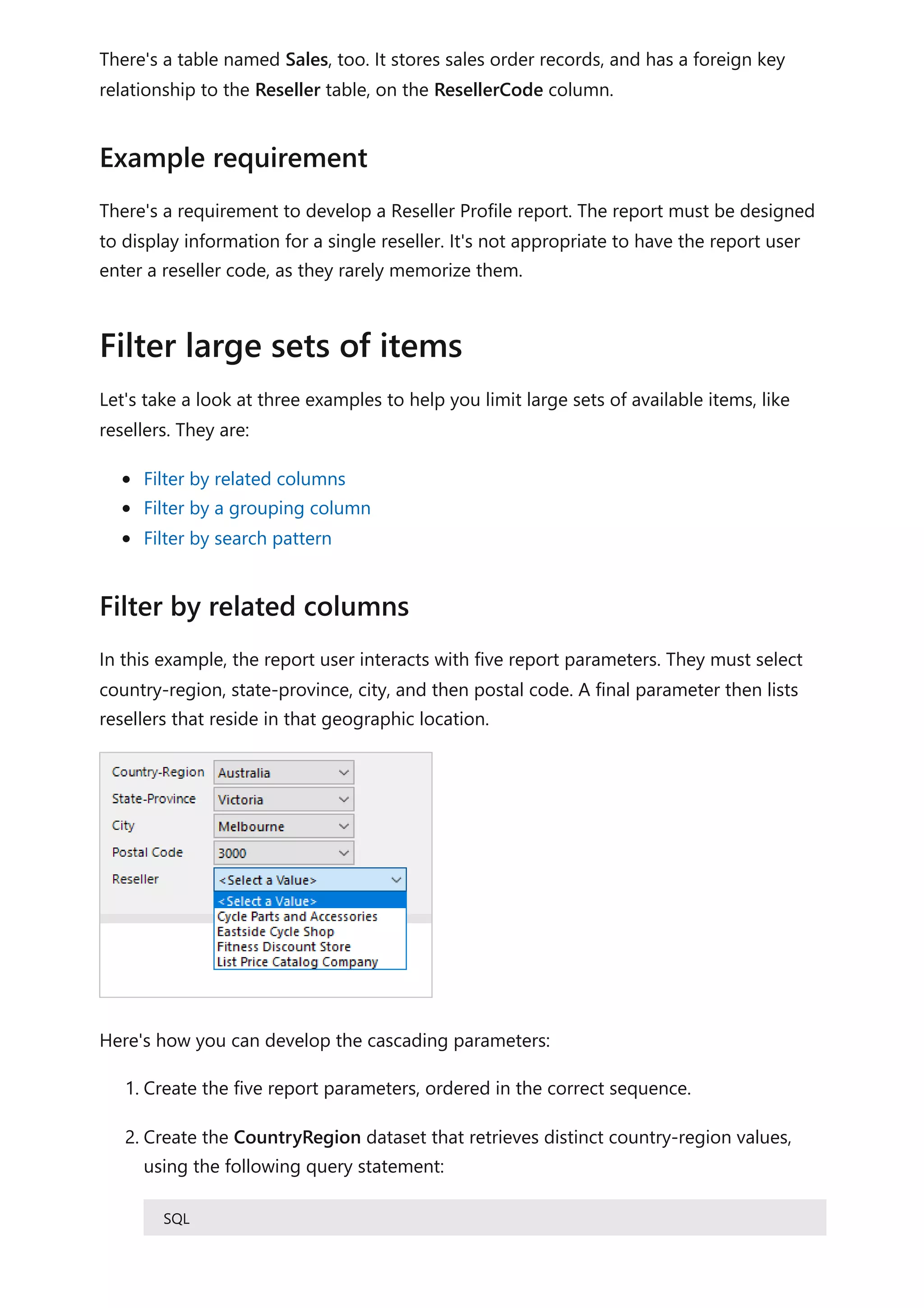 There's a table named Sales, too. It stores sales order records, and has a foreign key
relationship to the Reseller table, on the ResellerCode column.
There's a requirement to develop a Reseller Profile report. The report must be designed
to display information for a single reseller. It's not appropriate to have the report user
enter a reseller code, as they rarely memorize them.
Let's take a look at three examples to help you limit large sets of available items, like
resellers. They are:
Filter by related columns
Filter by a grouping column
Filter by search pattern
In this example, the report user interacts with five report parameters. They must select
country-region, state-province, city, and then postal code. A final parameter then lists
resellers that reside in that geographic location.
Here's how you can develop the cascading parameters:
1. Create the five report parameters, ordered in the correct sequence.
2. Create the CountryRegion dataset that retrieves distinct country-region values,
using the following query statement:
SQL
Example requirement
Filter large sets of items
Filter by related columns
 