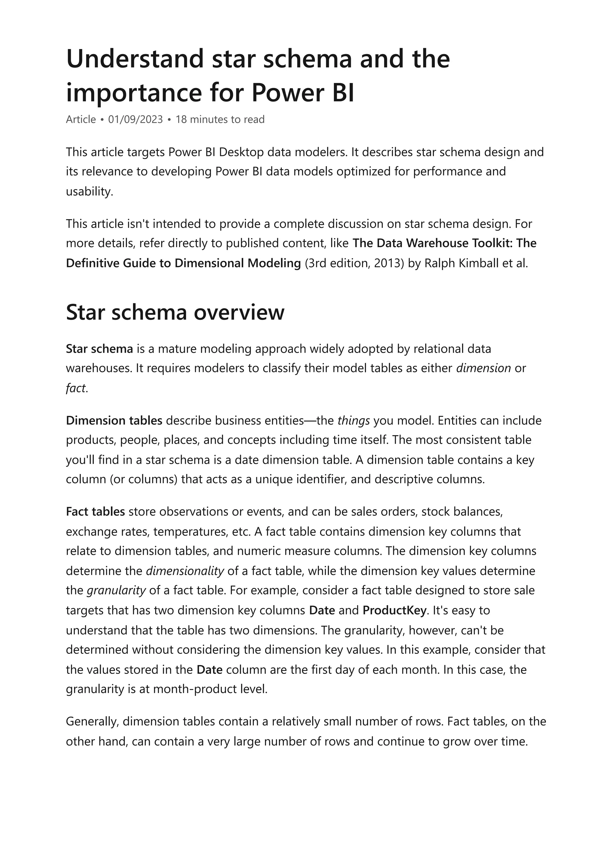 Understand star schema and the
importance for Power BI
Article • 01/09/2023 • 18 minutes to read
This article targets Power BI Desktop data modelers. It describes star schema design and
its relevance to developing Power BI data models optimized for performance and
usability.
This article isn't intended to provide a complete discussion on star schema design. For
more details, refer directly to published content, like The Data Warehouse Toolkit: The
Definitive Guide to Dimensional Modeling (3rd edition, 2013) by Ralph Kimball et al.
Star schema is a mature modeling approach widely adopted by relational data
warehouses. It requires modelers to classify their model tables as either dimension or
fact.
Dimension tables describe business entities—the things you model. Entities can include
products, people, places, and concepts including time itself. The most consistent table
you'll find in a star schema is a date dimension table. A dimension table contains a key
column (or columns) that acts as a unique identifier, and descriptive columns.
Fact tables store observations or events, and can be sales orders, stock balances,
exchange rates, temperatures, etc. A fact table contains dimension key columns that
relate to dimension tables, and numeric measure columns. The dimension key columns
determine the dimensionality of a fact table, while the dimension key values determine
the granularity of a fact table. For example, consider a fact table designed to store sale
targets that has two dimension key columns Date and ProductKey. It's easy to
understand that the table has two dimensions. The granularity, however, can't be
determined without considering the dimension key values. In this example, consider that
the values stored in the Date column are the first day of each month. In this case, the
granularity is at month-product level.
Generally, dimension tables contain a relatively small number of rows. Fact tables, on the
other hand, can contain a very large number of rows and continue to grow over time.
Star schema overview
 