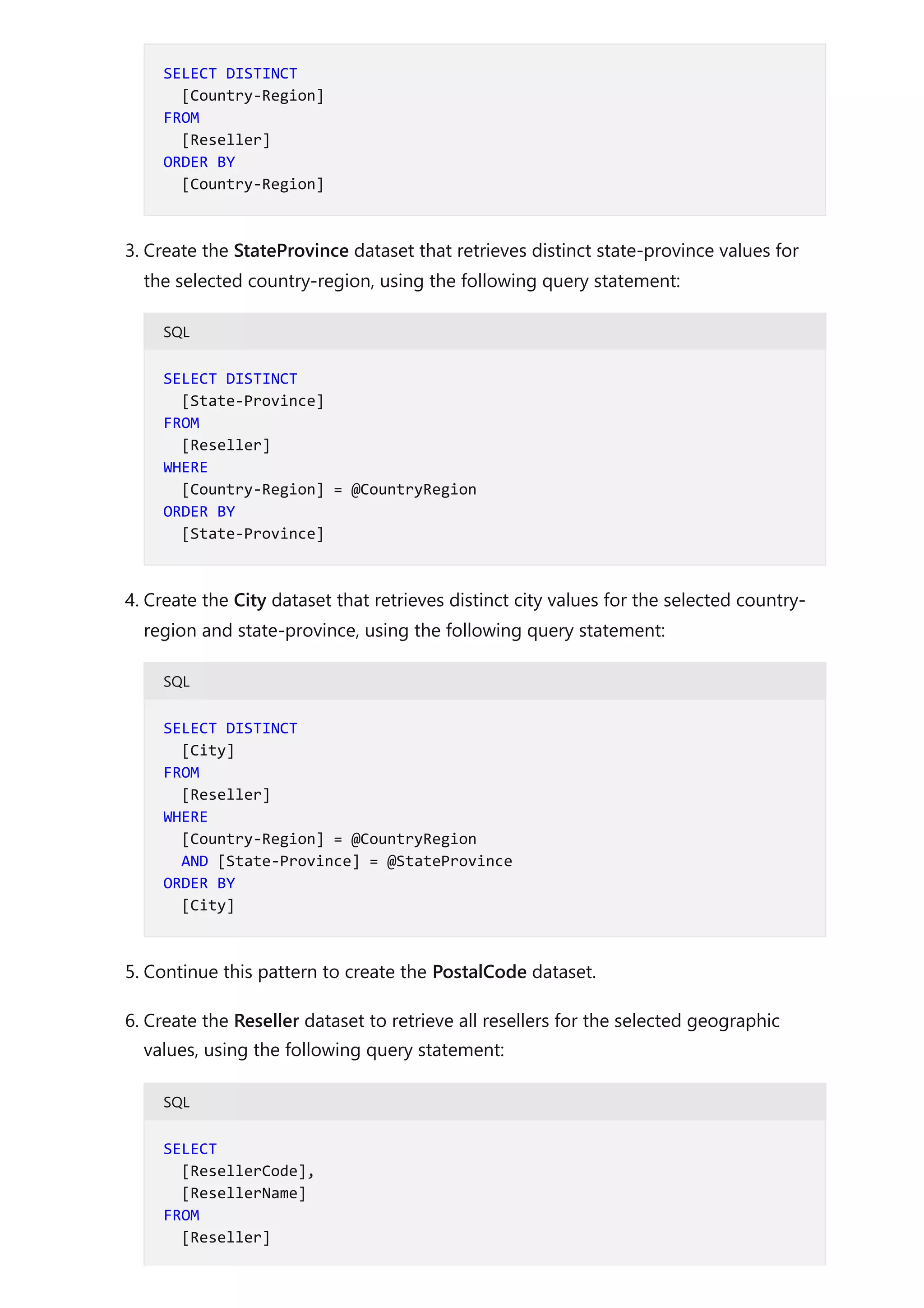 3. Create the StateProvince dataset that retrieves distinct state-province values for
the selected country-region, using the following query statement:
SQL
4. Create the City dataset that retrieves distinct city values for the selected country-
region and state-province, using the following query statement:
SQL
5. Continue this pattern to create the PostalCode dataset.
6. Create the Reseller dataset to retrieve all resellers for the selected geographic
values, using the following query statement:
SQL
SELECT DISTINCT
[Country-Region]
FROM
[Reseller]
ORDER BY
[Country-Region]
SELECT DISTINCT
[State-Province]
FROM
[Reseller]
WHERE
[Country-Region] = @CountryRegion
ORDER BY
[State-Province]
SELECT DISTINCT
[City]
FROM
[Reseller]
WHERE
[Country-Region] = @CountryRegion
AND [State-Province] = @StateProvince
ORDER BY
[City]
SELECT
[ResellerCode],
[ResellerName]
FROM
[Reseller]
 