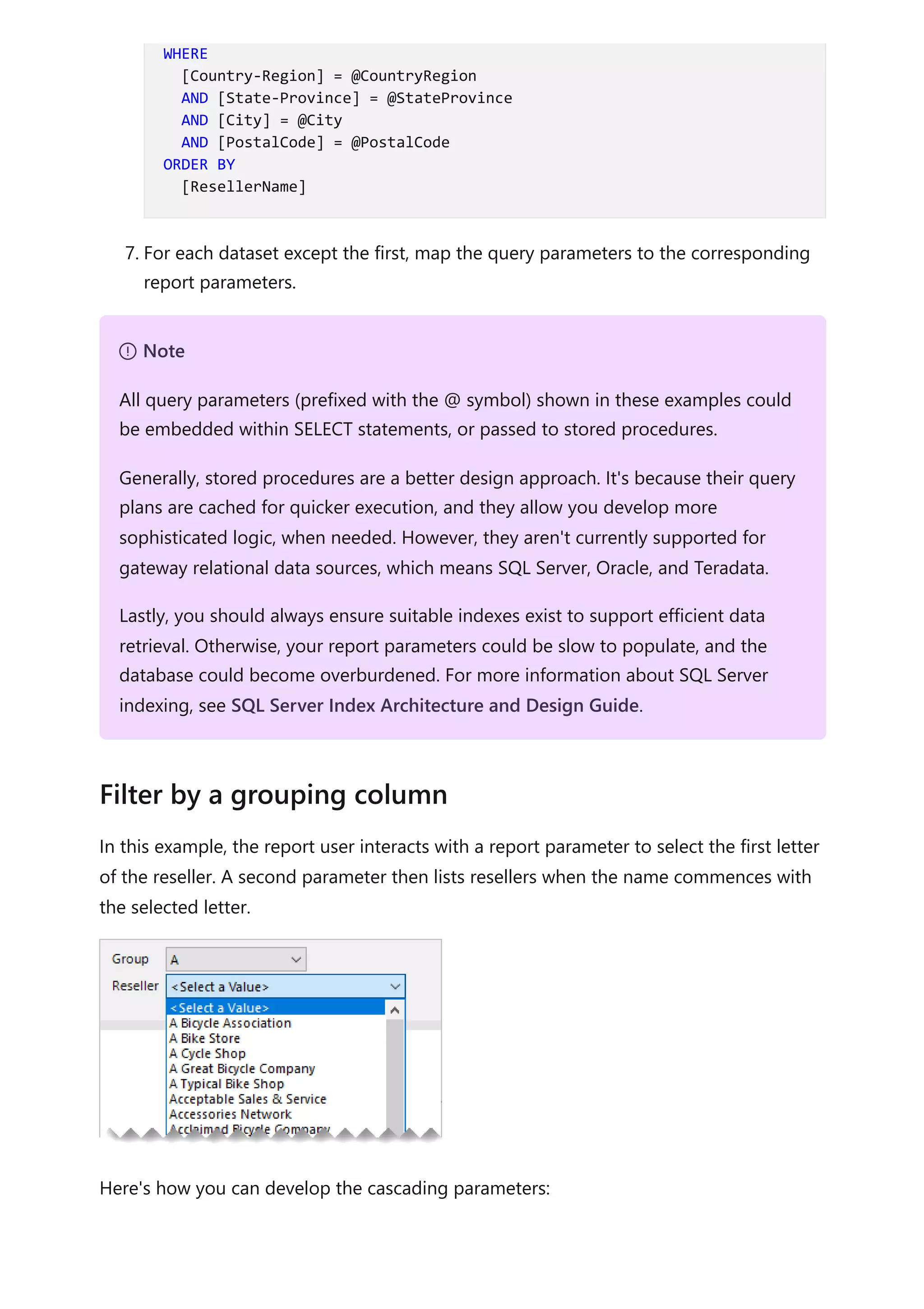 7. For each dataset except the first, map the query parameters to the corresponding
report parameters.
In this example, the report user interacts with a report parameter to select the first letter
of the reseller. A second parameter then lists resellers when the name commences with
the selected letter.
Here's how you can develop the cascading parameters:
WHERE
[Country-Region] = @CountryRegion
AND [State-Province] = @StateProvince
AND [City] = @City
AND [PostalCode] = @PostalCode
ORDER BY
[ResellerName]
７ Note
All query parameters (prefixed with the @ symbol) shown in these examples could
be embedded within SELECT statements, or passed to stored procedures.
Generally, stored procedures are a better design approach. It's because their query
plans are cached for quicker execution, and they allow you develop more
sophisticated logic, when needed. However, they aren't currently supported for
gateway relational data sources, which means SQL Server, Oracle, and Teradata.
Lastly, you should always ensure suitable indexes exist to support efficient data
retrieval. Otherwise, your report parameters could be slow to populate, and the
database could become overburdened. For more information about SQL Server
indexing, see SQL Server Index Architecture and Design Guide.
Filter by a grouping column
 