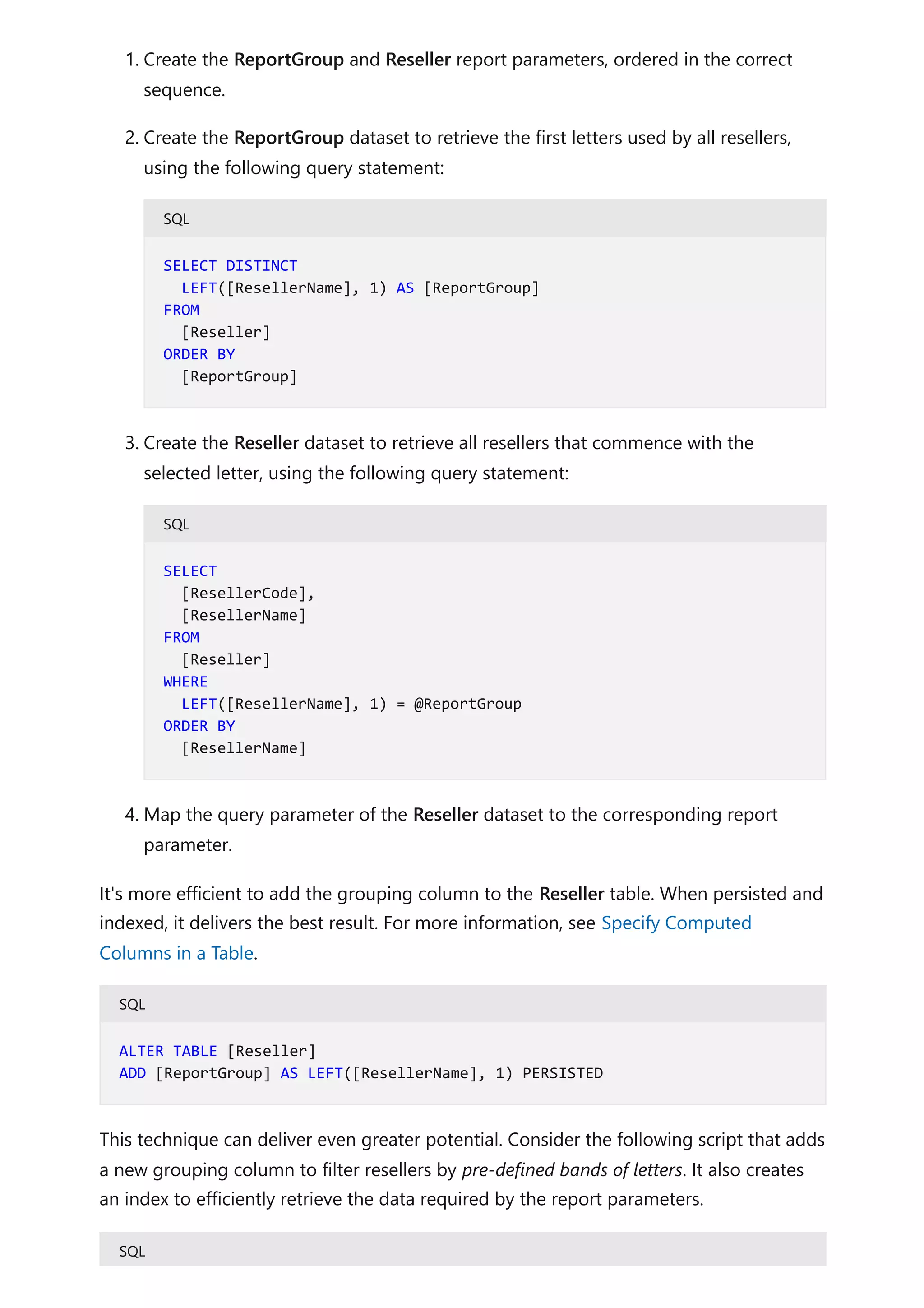 1. Create the ReportGroup and Reseller report parameters, ordered in the correct
sequence.
2. Create the ReportGroup dataset to retrieve the first letters used by all resellers,
using the following query statement:
SQL
3. Create the Reseller dataset to retrieve all resellers that commence with the
selected letter, using the following query statement:
SQL
4. Map the query parameter of the Reseller dataset to the corresponding report
parameter.
It's more efficient to add the grouping column to the Reseller table. When persisted and
indexed, it delivers the best result. For more information, see Specify Computed
Columns in a Table.
SQL
This technique can deliver even greater potential. Consider the following script that adds
a new grouping column to filter resellers by pre-defined bands of letters. It also creates
an index to efficiently retrieve the data required by the report parameters.
SQL
SELECT DISTINCT
LEFT([ResellerName], 1) AS [ReportGroup]
FROM
[Reseller]
ORDER BY
[ReportGroup]
SELECT
[ResellerCode],
[ResellerName]
FROM
[Reseller]
WHERE
LEFT([ResellerName], 1) = @ReportGroup
ORDER BY
[ResellerName]
ALTER TABLE [Reseller]
ADD [ReportGroup] AS LEFT([ResellerName], 1) PERSISTED
 