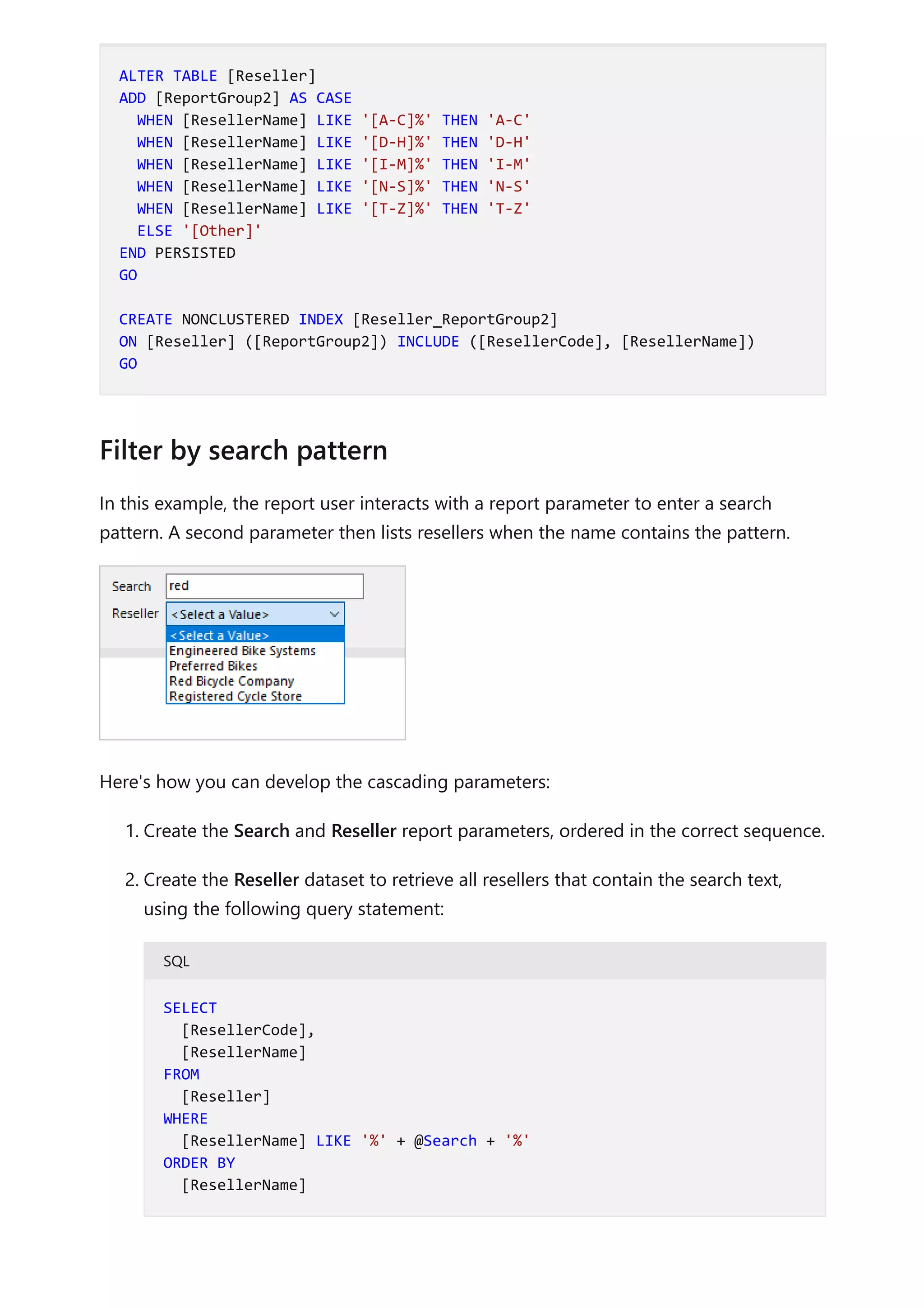 In this example, the report user interacts with a report parameter to enter a search
pattern. A second parameter then lists resellers when the name contains the pattern.
Here's how you can develop the cascading parameters:
1. Create the Search and Reseller report parameters, ordered in the correct sequence.
2. Create the Reseller dataset to retrieve all resellers that contain the search text,
using the following query statement:
SQL
ALTER TABLE [Reseller]
ADD [ReportGroup2] AS CASE
WHEN [ResellerName] LIKE '[A-C]%' THEN 'A-C'
WHEN [ResellerName] LIKE '[D-H]%' THEN 'D-H'
WHEN [ResellerName] LIKE '[I-M]%' THEN 'I-M'
WHEN [ResellerName] LIKE '[N-S]%' THEN 'N-S'
WHEN [ResellerName] LIKE '[T-Z]%' THEN 'T-Z'
ELSE '[Other]'
END PERSISTED
GO
CREATE NONCLUSTERED INDEX [Reseller_ReportGroup2]
ON [Reseller] ([ReportGroup2]) INCLUDE ([ResellerCode], [ResellerName])
GO
Filter by search pattern
SELECT
[ResellerCode],
[ResellerName]
FROM
[Reseller]
WHERE
[ResellerName] LIKE '%' + @Search + '%'
ORDER BY
[ResellerName]
 