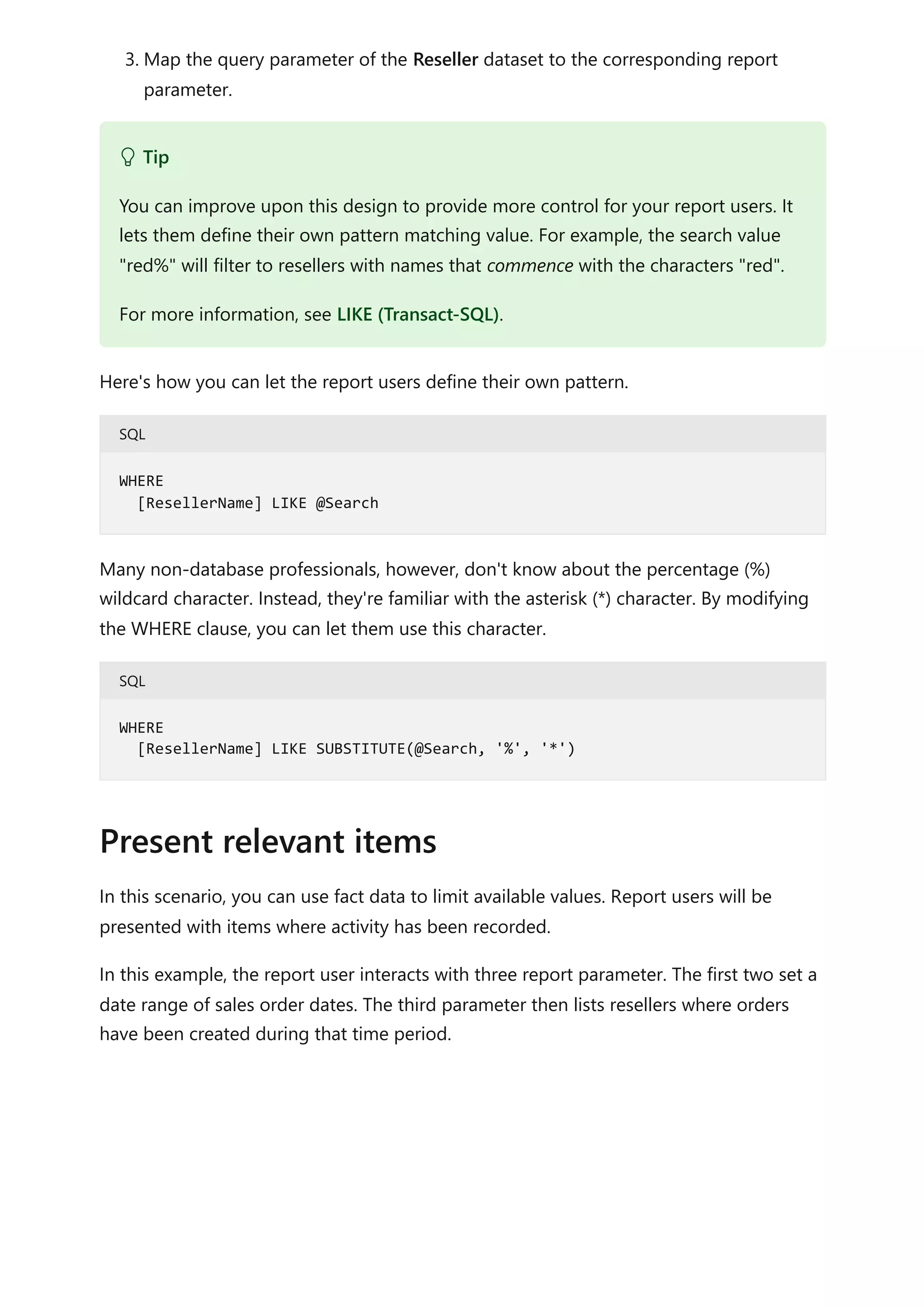 3. Map the query parameter of the Reseller dataset to the corresponding report
parameter.
Here's how you can let the report users define their own pattern.
SQL
Many non-database professionals, however, don't know about the percentage (%)
wildcard character. Instead, they're familiar with the asterisk (*) character. By modifying
the WHERE clause, you can let them use this character.
SQL
In this scenario, you can use fact data to limit available values. Report users will be
presented with items where activity has been recorded.
In this example, the report user interacts with three report parameter. The first two set a
date range of sales order dates. The third parameter then lists resellers where orders
have been created during that time period.
 Tip
You can improve upon this design to provide more control for your report users. It
lets them define their own pattern matching value. For example, the search value
"red%" will filter to resellers with names that commence with the characters "red".
For more information, see LIKE (Transact-SQL).
WHERE
[ResellerName] LIKE @Search
WHERE
[ResellerName] LIKE SUBSTITUTE(@Search, '%', '*')
Present relevant items
 