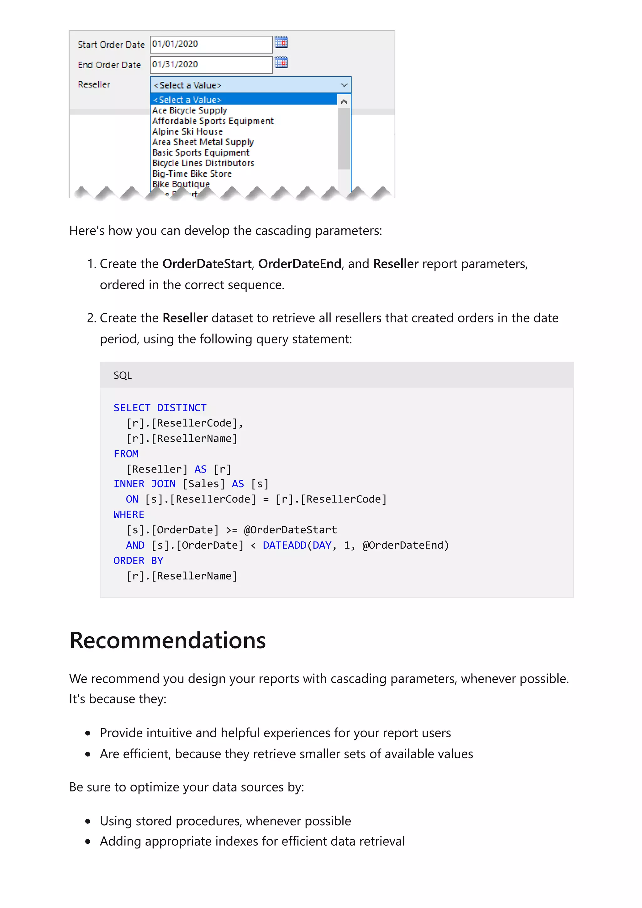 Here's how you can develop the cascading parameters:
1. Create the OrderDateStart, OrderDateEnd, and Reseller report parameters,
ordered in the correct sequence.
2. Create the Reseller dataset to retrieve all resellers that created orders in the date
period, using the following query statement:
SQL
We recommend you design your reports with cascading parameters, whenever possible.
It's because they:
Provide intuitive and helpful experiences for your report users
Are efficient, because they retrieve smaller sets of available values
Be sure to optimize your data sources by:
Using stored procedures, whenever possible
Adding appropriate indexes for efficient data retrieval
SELECT DISTINCT
[r].[ResellerCode],
[r].[ResellerName]
FROM
[Reseller] AS [r]
INNER JOIN [Sales] AS [s]
ON [s].[ResellerCode] = [r].[ResellerCode]
WHERE
[s].[OrderDate] >= @OrderDateStart
AND [s].[OrderDate] < DATEADD(DAY, 1, @OrderDateEnd)
ORDER BY
[r].[ResellerName]
Recommendations
 