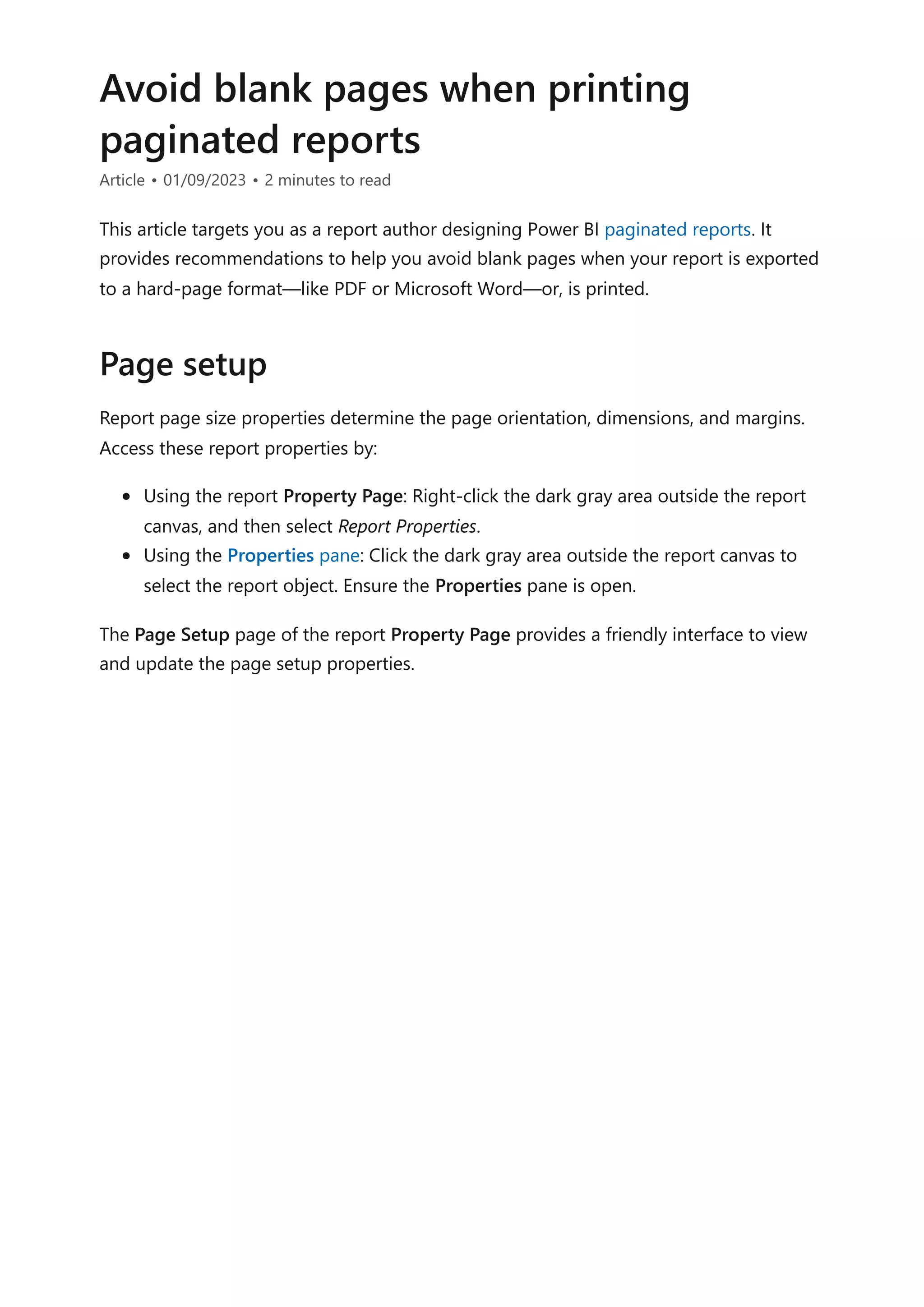 Avoid blank pages when printing
paginated reports
Article • 01/09/2023 • 2 minutes to read
This article targets you as a report author designing Power BI paginated reports. It
provides recommendations to help you avoid blank pages when your report is exported
to a hard-page format—like PDF or Microsoft Word—or, is printed.
Report page size properties determine the page orientation, dimensions, and margins.
Access these report properties by:
Using the report Property Page: Right-click the dark gray area outside the report
canvas, and then select Report Properties.
Using the Properties pane: Click the dark gray area outside the report canvas to
select the report object. Ensure the Properties pane is open.
The Page Setup page of the report Property Page provides a friendly interface to view
and update the page setup properties.
Page setup
 