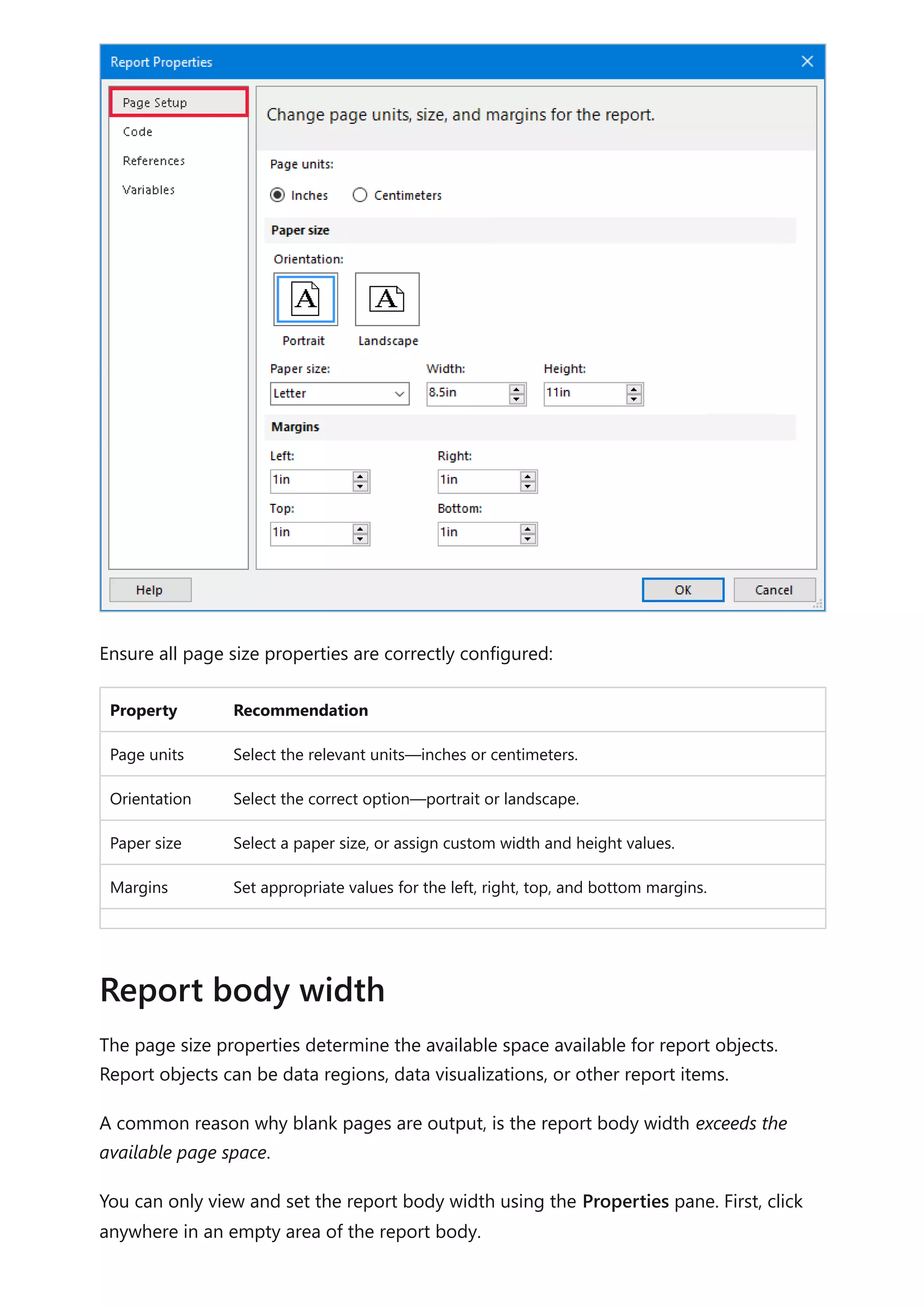 Ensure all page size properties are correctly configured:
Property Recommendation
Page units Select the relevant units—inches or centimeters.
Orientation Select the correct option—portrait or landscape.
Paper size Select a paper size, or assign custom width and height values.
Margins Set appropriate values for the left, right, top, and bottom margins.
The page size properties determine the available space available for report objects.
Report objects can be data regions, data visualizations, or other report items.
A common reason why blank pages are output, is the report body width exceeds the
available page space.
You can only view and set the report body width using the Properties pane. First, click
anywhere in an empty area of the report body.
Report body width
 
