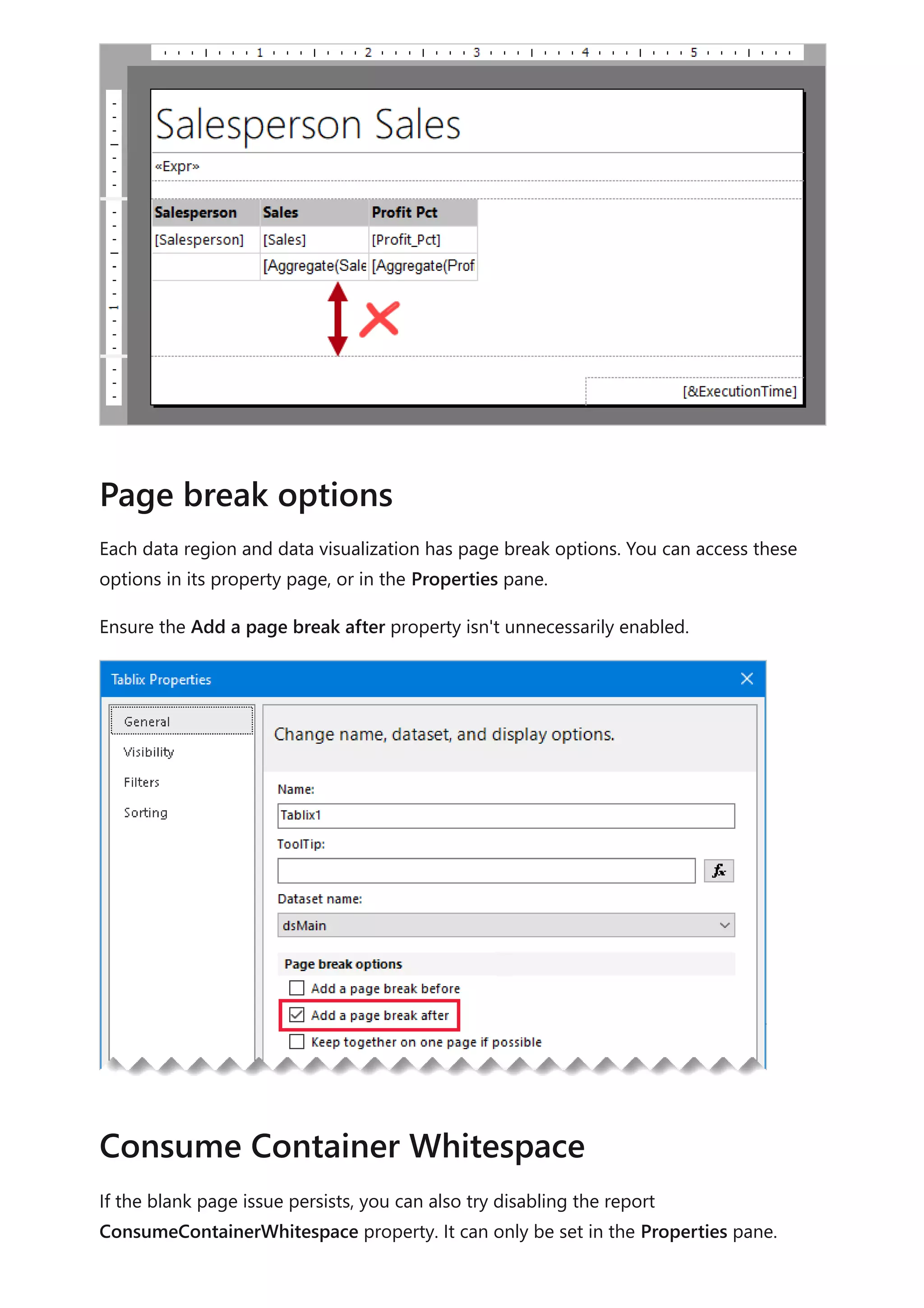 Each data region and data visualization has page break options. You can access these
options in its property page, or in the Properties pane.
Ensure the Add a page break after property isn't unnecessarily enabled.
If the blank page issue persists, you can also try disabling the report
ConsumeContainerWhitespace property. It can only be set in the Properties pane.
Page break options
Consume Container Whitespace
 