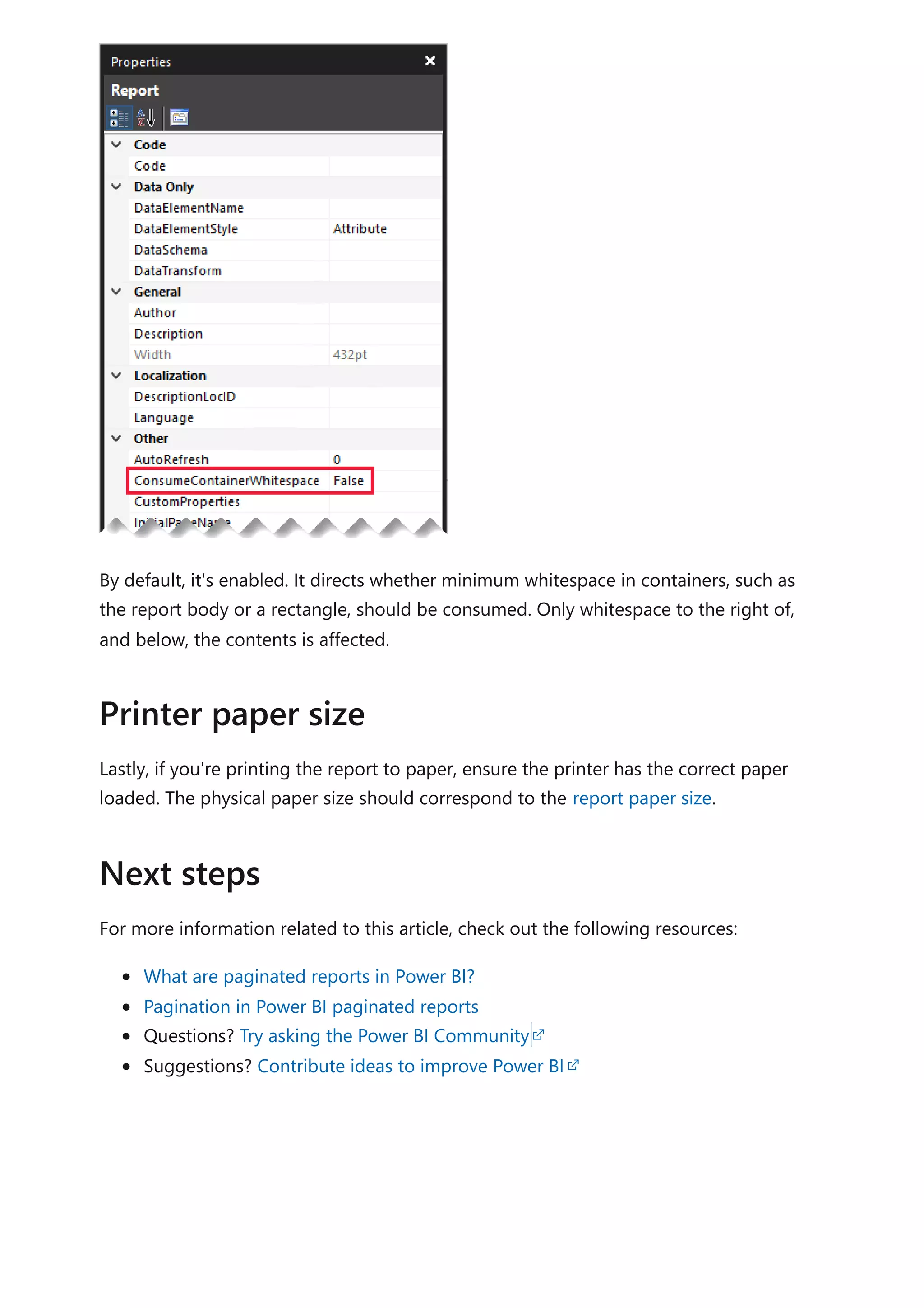 By default, it's enabled. It directs whether minimum whitespace in containers, such as
the report body or a rectangle, should be consumed. Only whitespace to the right of,
and below, the contents is affected.
Lastly, if you're printing the report to paper, ensure the printer has the correct paper
loaded. The physical paper size should correspond to the report paper size.
For more information related to this article, check out the following resources:
What are paginated reports in Power BI?
Pagination in Power BI paginated reports
Questions? Try asking the Power BI Community
Suggestions? Contribute ideas to improve Power BI
Printer paper size
Next steps
 