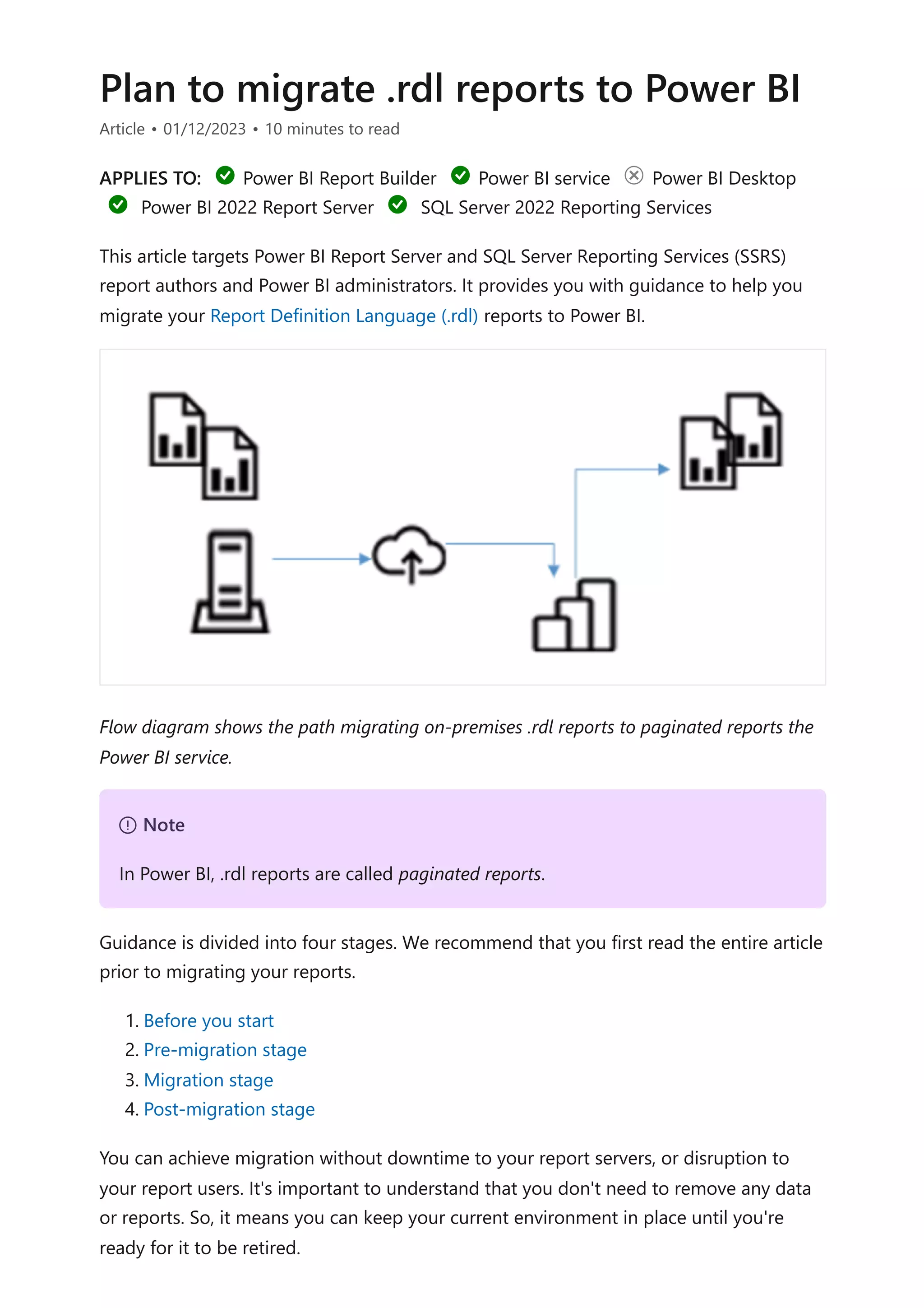 Plan to migrate .rdl reports to Power BI
Article • 01/12/2023 • 10 minutes to read
APPLIES TO: Power BI Report Builder Power BI service Power BI Desktop
Power BI 2022 Report Server SQL Server 2022 Reporting Services
This article targets Power BI Report Server and SQL Server Reporting Services (SSRS)
report authors and Power BI administrators. It provides you with guidance to help you
migrate your Report Definition Language (.rdl) reports to Power BI.
Flow diagram shows the path migrating on-premises .rdl reports to paginated reports the
Power BI service.
Guidance is divided into four stages. We recommend that you first read the entire article
prior to migrating your reports.
1. Before you start
2. Pre-migration stage
3. Migration stage
4. Post-migration stage
You can achieve migration without downtime to your report servers, or disruption to
your report users. It's important to understand that you don't need to remove any data
or reports. So, it means you can keep your current environment in place until you're
ready for it to be retired.
７ Note
In Power BI, .rdl reports are called paginated reports.
 