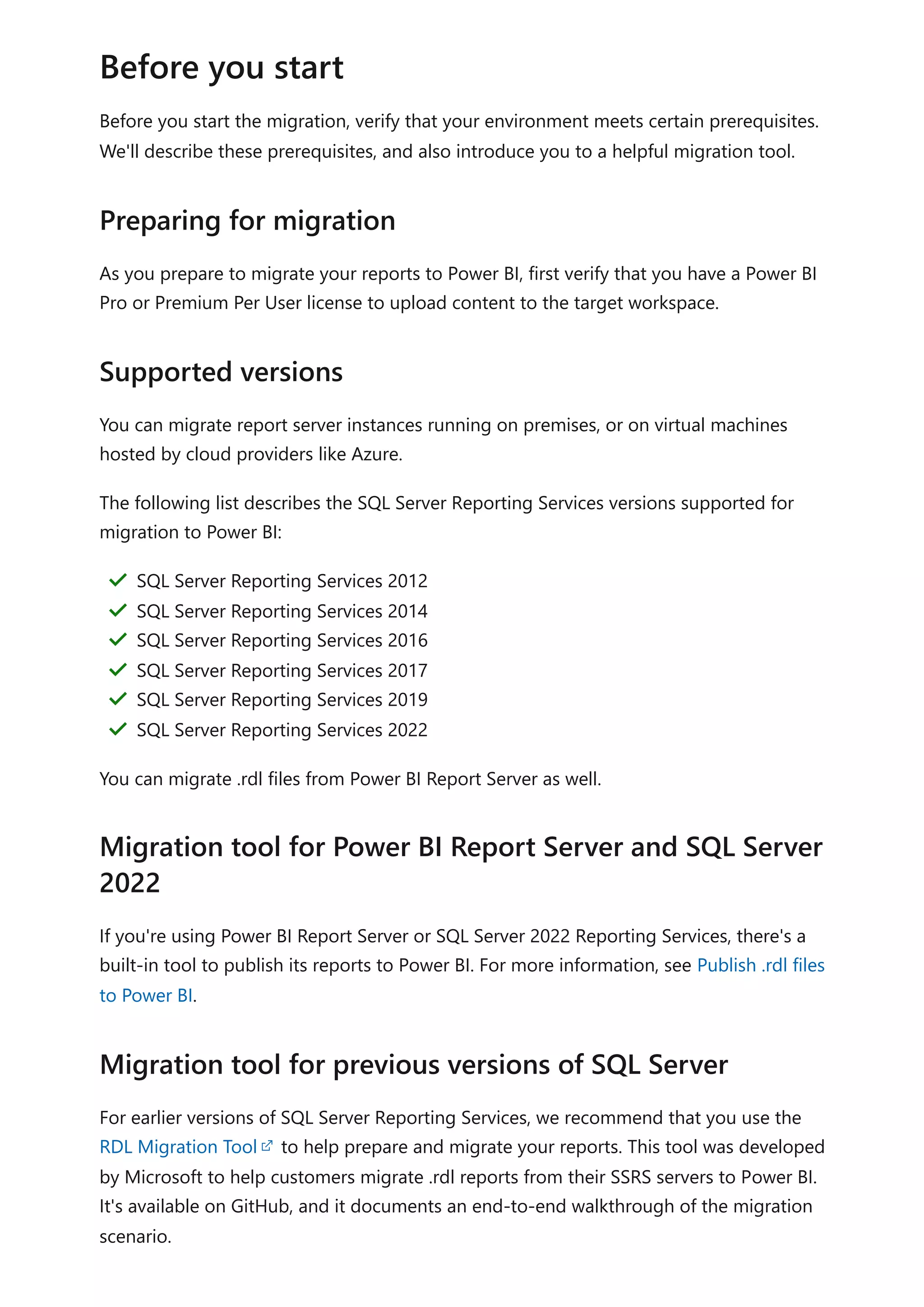 Before you start the migration, verify that your environment meets certain prerequisites.
We'll describe these prerequisites, and also introduce you to a helpful migration tool.
As you prepare to migrate your reports to Power BI, first verify that you have a Power BI
Pro or Premium Per User license to upload content to the target workspace.
You can migrate report server instances running on premises, or on virtual machines
hosted by cloud providers like Azure.
The following list describes the SQL Server Reporting Services versions supported for
migration to Power BI:
You can migrate .rdl files from Power BI Report Server as well.
If you're using Power BI Report Server or SQL Server 2022 Reporting Services, there's a
built-in tool to publish its reports to Power BI. For more information, see Publish .rdl files
to Power BI.
For earlier versions of SQL Server Reporting Services, we recommend that you use the
RDL Migration Tool to help prepare and migrate your reports. This tool was developed
by Microsoft to help customers migrate .rdl reports from their SSRS servers to Power BI.
It's available on GitHub, and it documents an end-to-end walkthrough of the migration
scenario.
Before you start
Preparing for migration
Supported versions
SQL Server Reporting Services 2012
＂
SQL Server Reporting Services 2014
＂
SQL Server Reporting Services 2016
＂
SQL Server Reporting Services 2017
＂
SQL Server Reporting Services 2019
＂
SQL Server Reporting Services 2022
＂
Migration tool for Power BI Report Server and SQL Server
2022
Migration tool for previous versions of SQL Server
 
