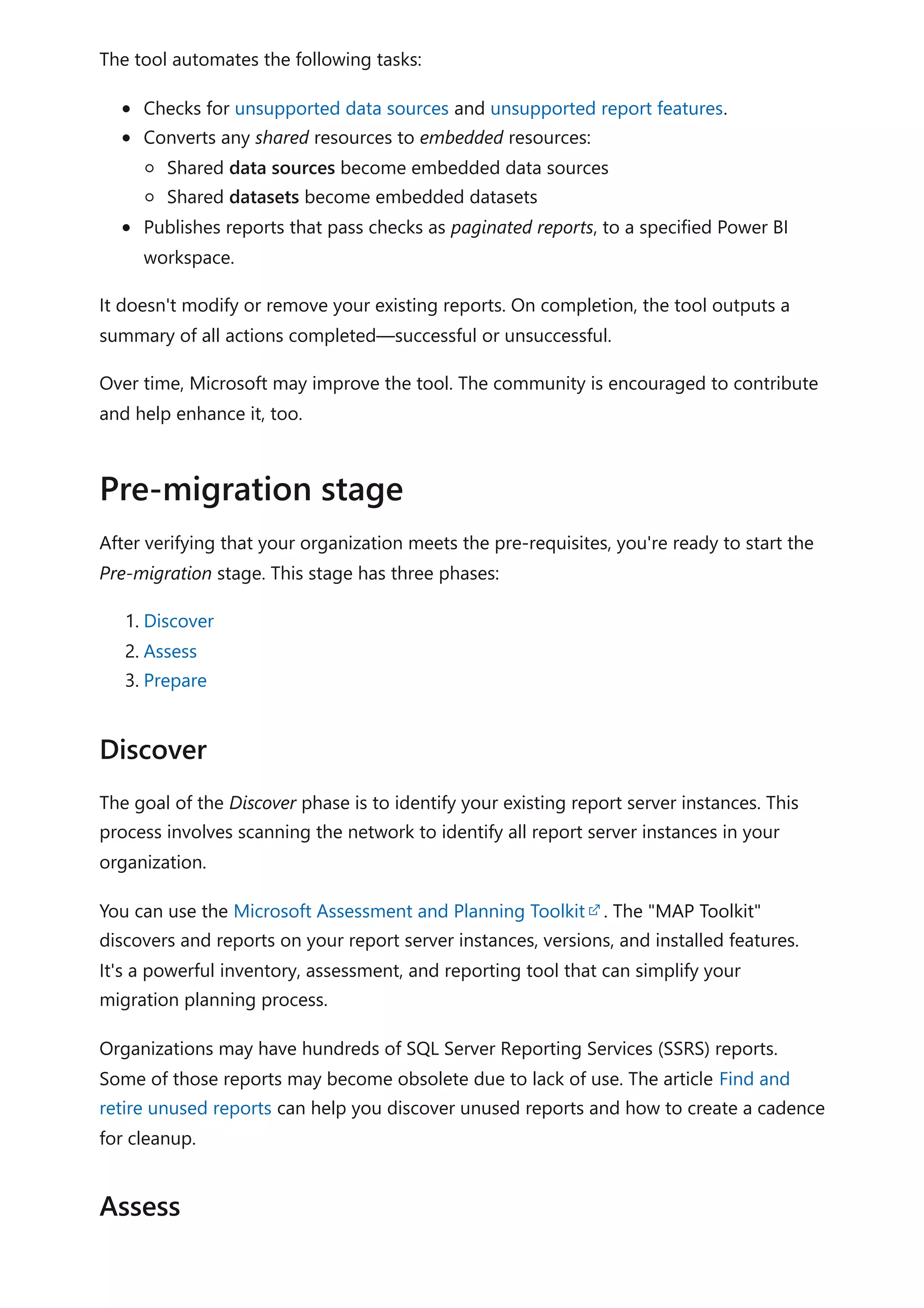 The tool automates the following tasks:
Checks for unsupported data sources and unsupported report features.
Converts any shared resources to embedded resources:
Shared data sources become embedded data sources
Shared datasets become embedded datasets
Publishes reports that pass checks as paginated reports, to a specified Power BI
workspace.
It doesn't modify or remove your existing reports. On completion, the tool outputs a
summary of all actions completed—successful or unsuccessful.
Over time, Microsoft may improve the tool. The community is encouraged to contribute
and help enhance it, too.
After verifying that your organization meets the pre-requisites, you're ready to start the
Pre-migration stage. This stage has three phases:
1. Discover
2. Assess
3. Prepare
The goal of the Discover phase is to identify your existing report server instances. This
process involves scanning the network to identify all report server instances in your
organization.
You can use the Microsoft Assessment and Planning Toolkit . The "MAP Toolkit"
discovers and reports on your report server instances, versions, and installed features.
It's a powerful inventory, assessment, and reporting tool that can simplify your
migration planning process.
Organizations may have hundreds of SQL Server Reporting Services (SSRS) reports.
Some of those reports may become obsolete due to lack of use. The article Find and
retire unused reports can help you discover unused reports and how to create a cadence
for cleanup.
Pre-migration stage
Discover
Assess
 