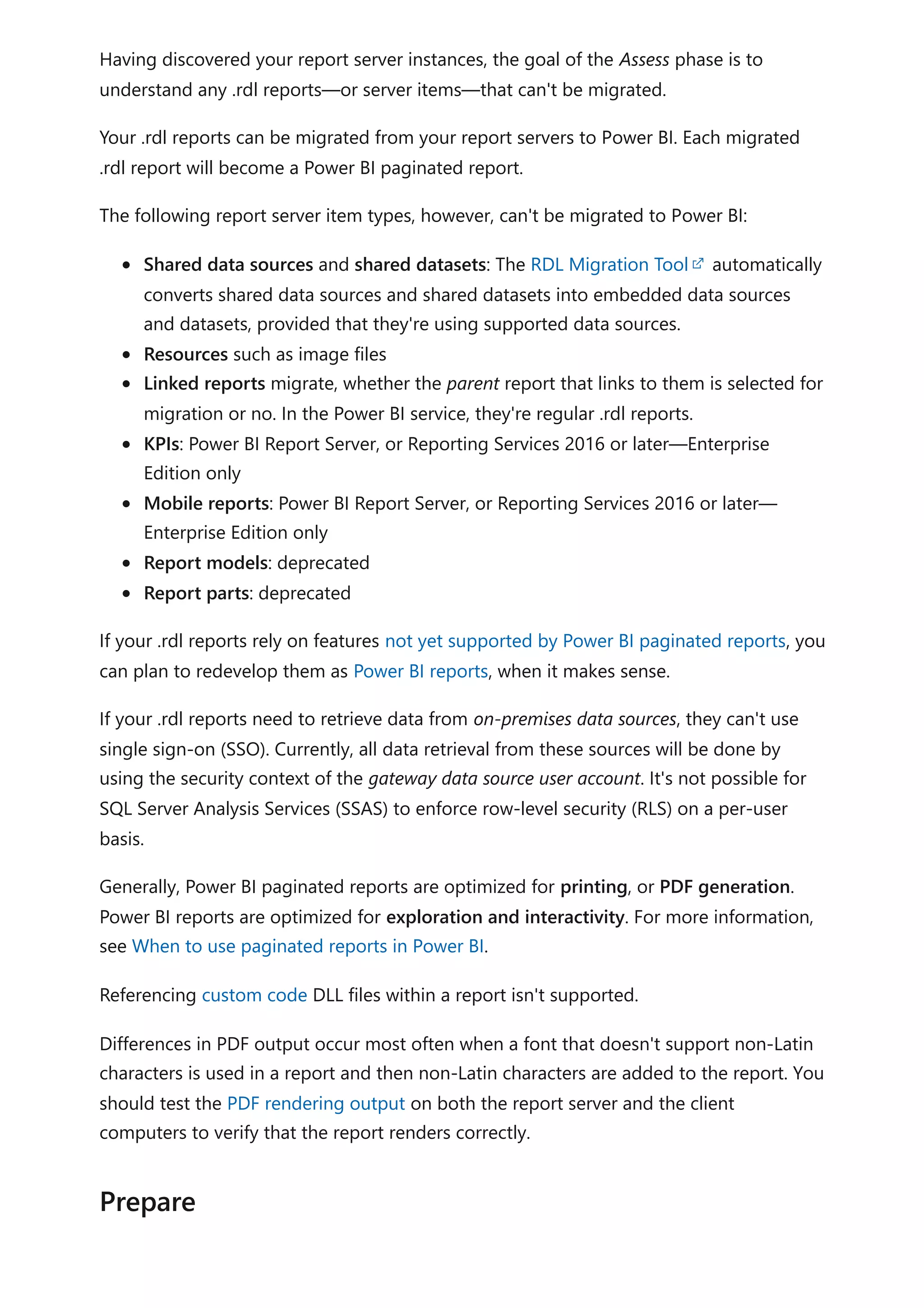 Having discovered your report server instances, the goal of the Assess phase is to
understand any .rdl reports—or server items—that can't be migrated.
Your .rdl reports can be migrated from your report servers to Power BI. Each migrated
.rdl report will become a Power BI paginated report.
The following report server item types, however, can't be migrated to Power BI:
Shared data sources and shared datasets: The RDL Migration Tool automatically
converts shared data sources and shared datasets into embedded data sources
and datasets, provided that they're using supported data sources.
Resources such as image files
Linked reports migrate, whether the parent report that links to them is selected for
migration or no. In the Power BI service, they're regular .rdl reports.
KPIs: Power BI Report Server, or Reporting Services 2016 or later—Enterprise
Edition only
Mobile reports: Power BI Report Server, or Reporting Services 2016 or later—
Enterprise Edition only
Report models: deprecated
Report parts: deprecated
If your .rdl reports rely on features not yet supported by Power BI paginated reports, you
can plan to redevelop them as Power BI reports, when it makes sense.
If your .rdl reports need to retrieve data from on-premises data sources, they can't use
single sign-on (SSO). Currently, all data retrieval from these sources will be done by
using the security context of the gateway data source user account. It's not possible for
SQL Server Analysis Services (SSAS) to enforce row-level security (RLS) on a per-user
basis.
Generally, Power BI paginated reports are optimized for printing, or PDF generation.
Power BI reports are optimized for exploration and interactivity. For more information,
see When to use paginated reports in Power BI.
Referencing custom code DLL files within a report isn't supported.
Differences in PDF output occur most often when a font that doesn't support non-Latin
characters is used in a report and then non-Latin characters are added to the report. You
should test the PDF rendering output on both the report server and the client
computers to verify that the report renders correctly.
Prepare
 