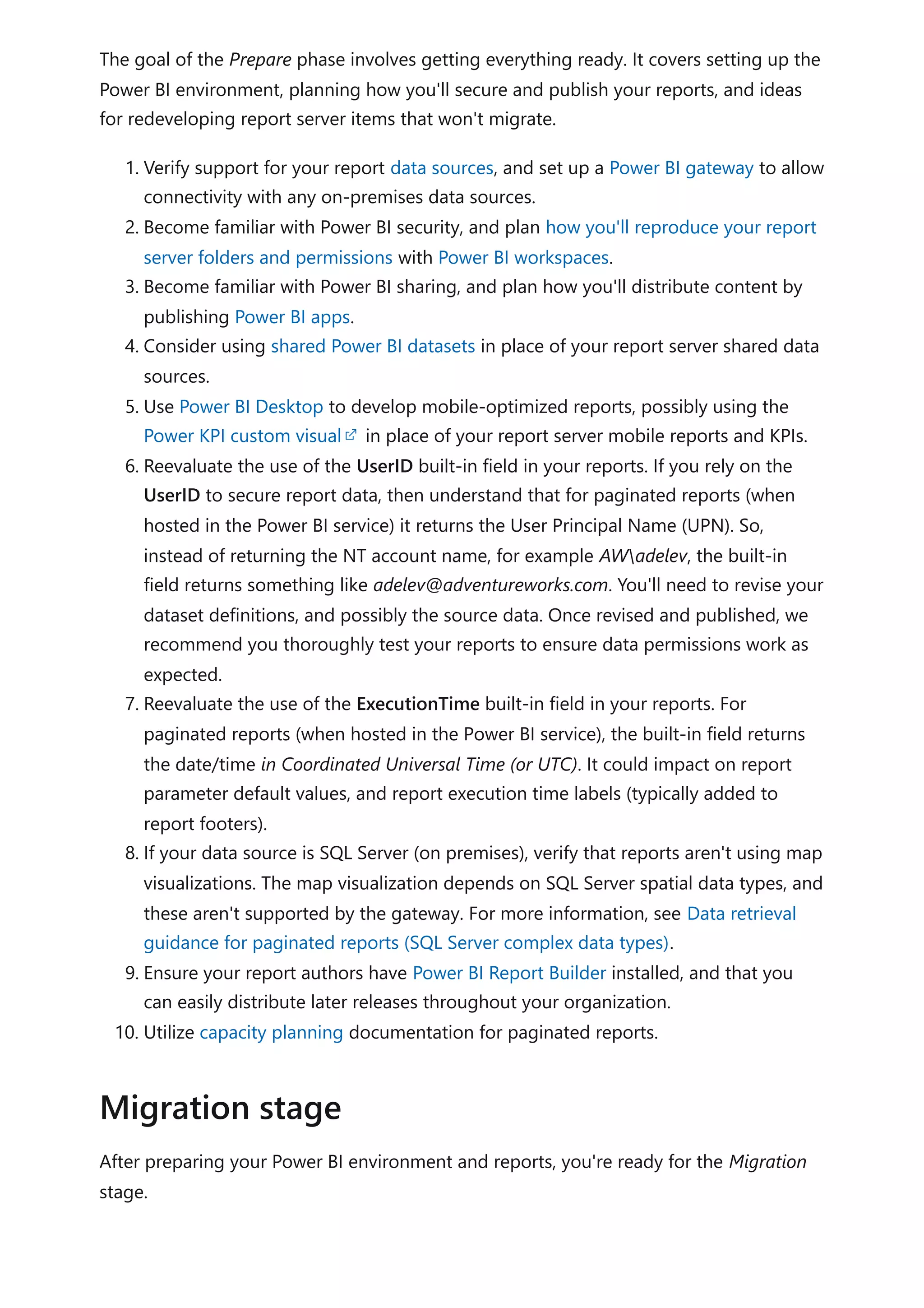 The goal of the Prepare phase involves getting everything ready. It covers setting up the
Power BI environment, planning how you'll secure and publish your reports, and ideas
for redeveloping report server items that won't migrate.
1. Verify support for your report data sources, and set up a Power BI gateway to allow
connectivity with any on-premises data sources.
2. Become familiar with Power BI security, and plan how you'll reproduce your report
server folders and permissions with Power BI workspaces.
3. Become familiar with Power BI sharing, and plan how you'll distribute content by
publishing Power BI apps.
4. Consider using shared Power BI datasets in place of your report server shared data
sources.
5. Use Power BI Desktop to develop mobile-optimized reports, possibly using the
Power KPI custom visual in place of your report server mobile reports and KPIs.
6. Reevaluate the use of the UserID built-in field in your reports. If you rely on the
UserID to secure report data, then understand that for paginated reports (when
hosted in the Power BI service) it returns the User Principal Name (UPN). So,
instead of returning the NT account name, for example AWadelev, the built-in
field returns something like adelev@adventureworks.com. You'll need to revise your
dataset definitions, and possibly the source data. Once revised and published, we
recommend you thoroughly test your reports to ensure data permissions work as
expected.
7. Reevaluate the use of the ExecutionTime built-in field in your reports. For
paginated reports (when hosted in the Power BI service), the built-in field returns
the date/time in Coordinated Universal Time (or UTC). It could impact on report
parameter default values, and report execution time labels (typically added to
report footers).
8. If your data source is SQL Server (on premises), verify that reports aren't using map
visualizations. The map visualization depends on SQL Server spatial data types, and
these aren't supported by the gateway. For more information, see Data retrieval
guidance for paginated reports (SQL Server complex data types).
9. Ensure your report authors have Power BI Report Builder installed, and that you
can easily distribute later releases throughout your organization.
10. Utilize capacity planning documentation for paginated reports.
After preparing your Power BI environment and reports, you're ready for the Migration
stage.
Migration stage
 