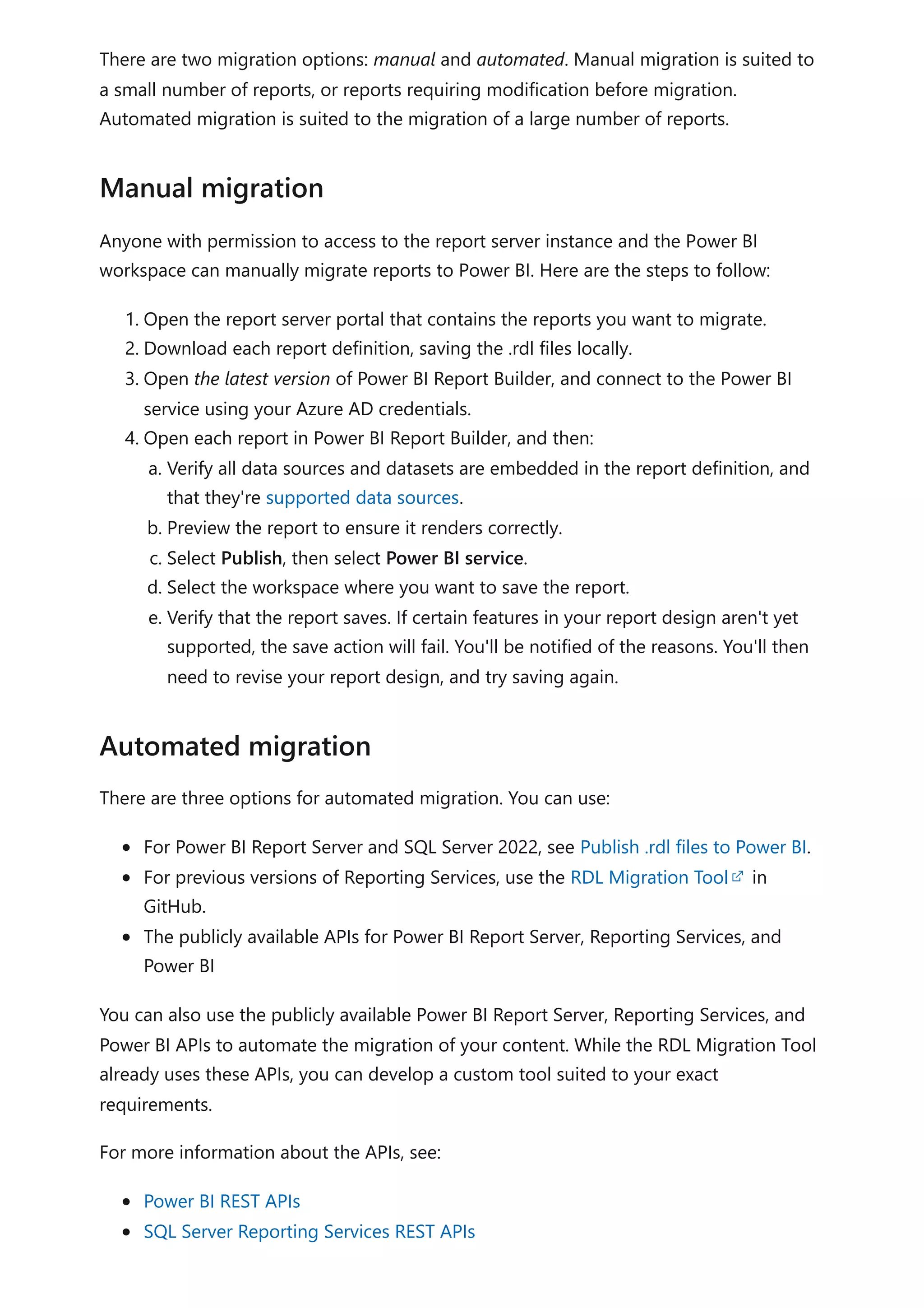 There are two migration options: manual and automated. Manual migration is suited to
a small number of reports, or reports requiring modification before migration.
Automated migration is suited to the migration of a large number of reports.
Anyone with permission to access to the report server instance and the Power BI
workspace can manually migrate reports to Power BI. Here are the steps to follow:
1. Open the report server portal that contains the reports you want to migrate.
2. Download each report definition, saving the .rdl files locally.
3. Open the latest version of Power BI Report Builder, and connect to the Power BI
service using your Azure AD credentials.
4. Open each report in Power BI Report Builder, and then:
a. Verify all data sources and datasets are embedded in the report definition, and
that they're supported data sources.
b. Preview the report to ensure it renders correctly.
c. Select Publish, then select Power BI service.
d. Select the workspace where you want to save the report.
e. Verify that the report saves. If certain features in your report design aren't yet
supported, the save action will fail. You'll be notified of the reasons. You'll then
need to revise your report design, and try saving again.
There are three options for automated migration. You can use:
For Power BI Report Server and SQL Server 2022, see Publish .rdl files to Power BI.
For previous versions of Reporting Services, use the RDL Migration Tool in
GitHub.
The publicly available APIs for Power BI Report Server, Reporting Services, and
Power BI
You can also use the publicly available Power BI Report Server, Reporting Services, and
Power BI APIs to automate the migration of your content. While the RDL Migration Tool
already uses these APIs, you can develop a custom tool suited to your exact
requirements.
For more information about the APIs, see:
Power BI REST APIs
SQL Server Reporting Services REST APIs
Manual migration
Automated migration
 