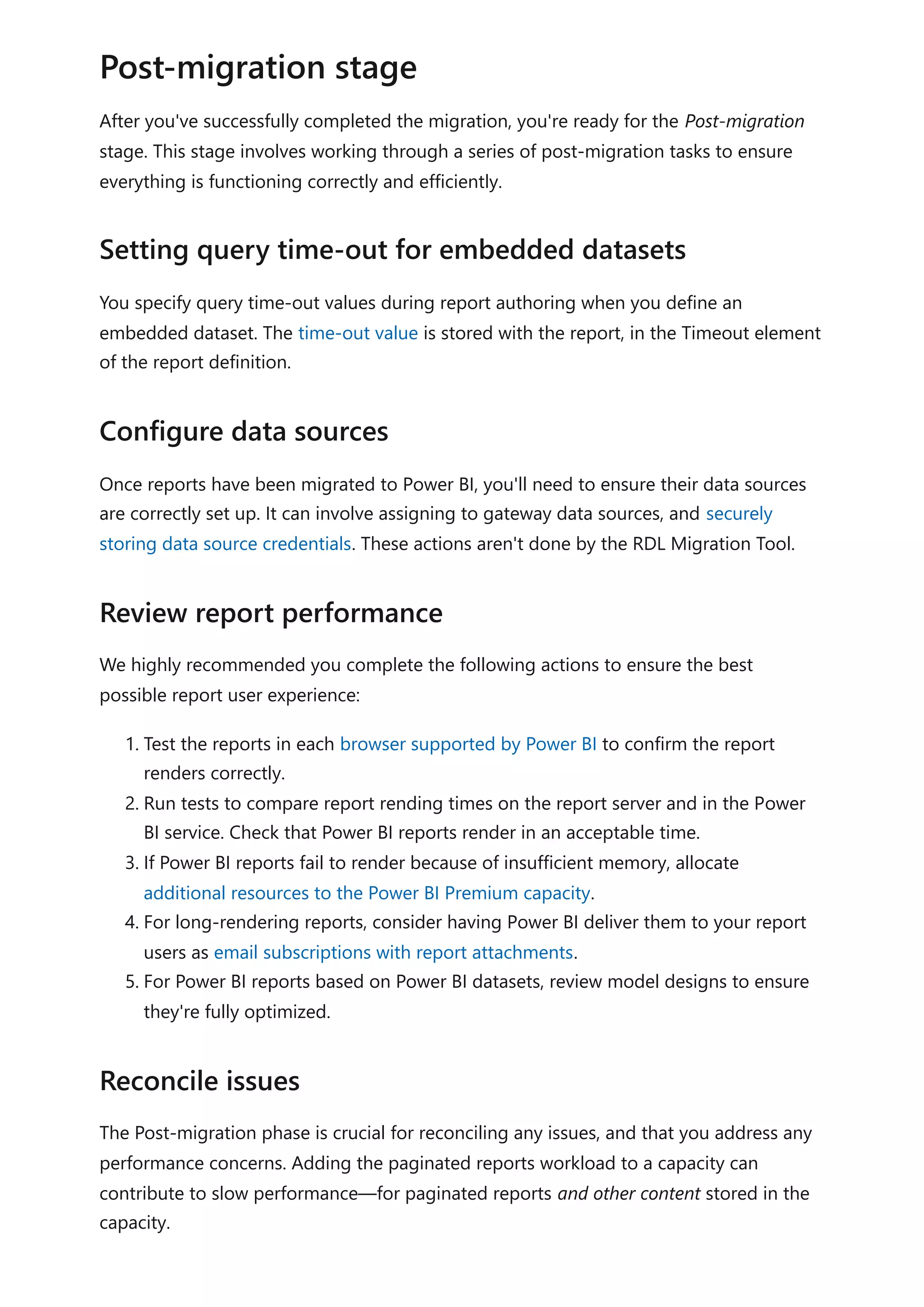 After you've successfully completed the migration, you're ready for the Post-migration
stage. This stage involves working through a series of post-migration tasks to ensure
everything is functioning correctly and efficiently.
You specify query time-out values during report authoring when you define an
embedded dataset. The time-out value is stored with the report, in the Timeout element
of the report definition.
Once reports have been migrated to Power BI, you'll need to ensure their data sources
are correctly set up. It can involve assigning to gateway data sources, and securely
storing data source credentials. These actions aren't done by the RDL Migration Tool.
We highly recommended you complete the following actions to ensure the best
possible report user experience:
1. Test the reports in each browser supported by Power BI to confirm the report
renders correctly.
2. Run tests to compare report rending times on the report server and in the Power
BI service. Check that Power BI reports render in an acceptable time.
3. If Power BI reports fail to render because of insufficient memory, allocate
additional resources to the Power BI Premium capacity.
4. For long-rendering reports, consider having Power BI deliver them to your report
users as email subscriptions with report attachments.
5. For Power BI reports based on Power BI datasets, review model designs to ensure
they're fully optimized.
The Post-migration phase is crucial for reconciling any issues, and that you address any
performance concerns. Adding the paginated reports workload to a capacity can
contribute to slow performance—for paginated reports and other content stored in the
capacity.
Post-migration stage
Setting query time-out for embedded datasets
Configure data sources
Review report performance
Reconcile issues
 