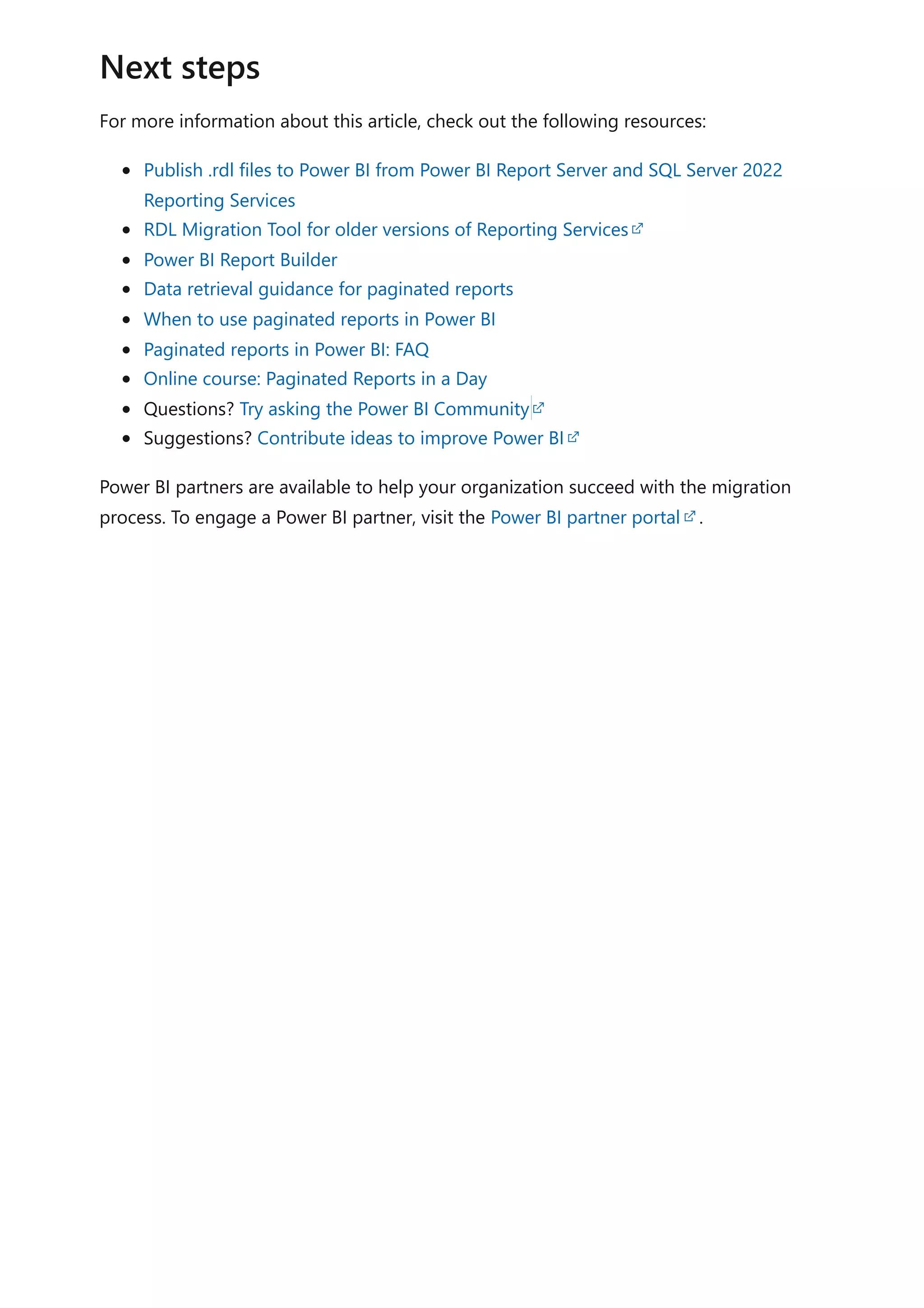 For more information about this article, check out the following resources:
Publish .rdl files to Power BI from Power BI Report Server and SQL Server 2022
Reporting Services
RDL Migration Tool for older versions of Reporting Services
Power BI Report Builder
Data retrieval guidance for paginated reports
When to use paginated reports in Power BI
Paginated reports in Power BI: FAQ
Online course: Paginated Reports in a Day
Questions? Try asking the Power BI Community
Suggestions? Contribute ideas to improve Power BI
Power BI partners are available to help your organization succeed with the migration
process. To engage a Power BI partner, visit the Power BI partner portal .
Next steps
 