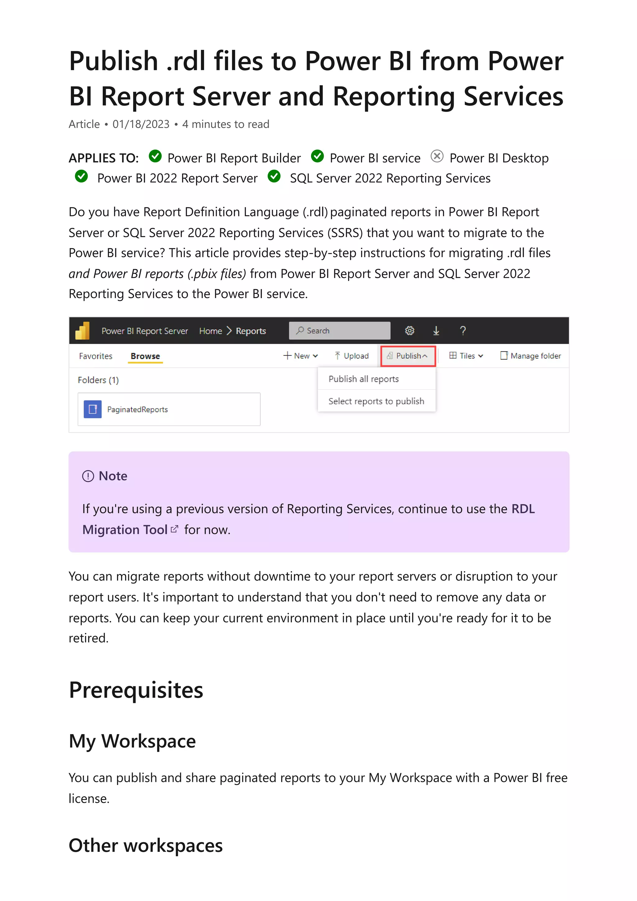 Publish .rdl files to Power BI from Power
BI Report Server and Reporting Services
Article • 01/18/2023 • 4 minutes to read
APPLIES TO: Power BI Report Builder Power BI service Power BI Desktop
Power BI 2022 Report Server SQL Server 2022 Reporting Services
Do you have Report Definition Language (.rdl)paginated reports in Power BI Report
Server or SQL Server 2022 Reporting Services (SSRS) that you want to migrate to the
Power BI service? This article provides step-by-step instructions for migrating .rdl files
and Power BI reports (.pbix files) from Power BI Report Server and SQL Server 2022
Reporting Services to the Power BI service.
You can migrate reports without downtime to your report servers or disruption to your
report users. It's important to understand that you don't need to remove any data or
reports. You can keep your current environment in place until you're ready for it to be
retired.
You can publish and share paginated reports to your My Workspace with a Power BI free
license.
７ Note
If you're using a previous version of Reporting Services, continue to use the RDL
Migration Tool for now.
Prerequisites
My Workspace
Other workspaces
 